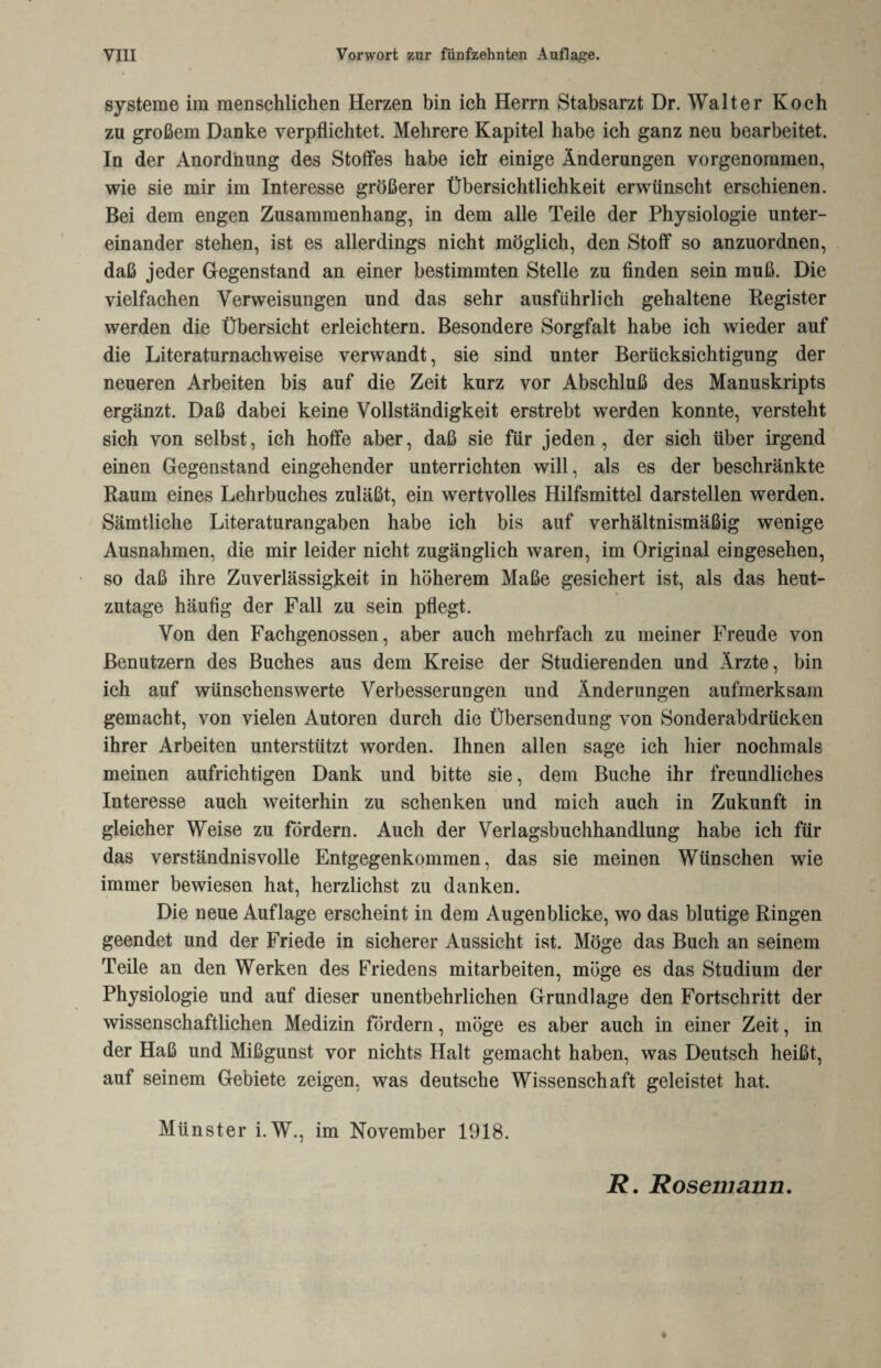 Systeme im menschlichen Herzen bin ich Herrn Stabsarzt Dr. Walter Koch zu großem Danke verpflichtet. Mehrere Kapitel habe ich ganz neu bearbeitet. In der Anordnung des Stoffes habe ich einige Änderungen vorgenoramen, wie sie mir im Interesse größerer Übersichtlichkeit erwünscht erschienen. Bei dem engen Zusammenhang, in dem alle Teile der Physiologie unter¬ einander stehen, ist es allerdings nicht möglich, den Stoff so anzuordnen, daß jeder Gegenstand an einer bestimmten Stelle zu finden sein muß. Die vielfachen Verweisungen und das sehr ausführlich gehaltene Register werden die Übersicht erleichtern. Besondere Sorgfalt habe ich wieder auf die Literaturnachweise verwandt, sie sind unter Berücksichtigung der neueren Arbeiten bis auf die Zeit kurz vor Abschluß des Manuskripts ergänzt. Daß dabei keine Vollständigkeit erstrebt werden konnte, versteht sich von selbst, ich hoffe aber, daß sie für jeden, der sich über irgend einen Gegenstand eingehender unterrichten will, als es der beschränkte Raum eines Lehrbuches zuläßt, ein wertvolles Hilfsmittel darstellen werden. Sämtliche Literaturangaben habe ich bis auf verhältnismäßig wenige Ausnahmen, die mir leider nicht zugänglich waren, im Original eingesehen, so daß ihre Zuverlässigkeit in höherem Maße gesichert ist, als das heut¬ zutage häufig der Fall zu sein pflegt. Von den Fachgenossen, aber auch mehrfach zu meiner Freude von Benutzern des Buches aus dem Kreise der Studierenden und Ärzte, bin ich auf wünschenswerte Verbesserungen und Änderungen aufmerksam gemacht, von vielen Autoren durch die Übersendung von Sonderabdrücken ihrer Arbeiten unterstützt worden. Ihnen allen sage ich hier nochmals meinen aufrichtigen Dank und bitte sie, dem Buche ihr freundliches Interesse auch weiterhin zu schenken und mich auch in Zukunft in gleicher Weise zu fördern. Auch der Verlagsbuchhandlung habe ich für das verständnisvolle Entgegenkommen, das sie meinen Wünschen wie immer bewiesen hat, herzlichst zu danken. Die neue Auflage erscheint in dem Augenblicke, wo das blutige Ringen geendet und der Friede in sicherer Aussicht ist. Möge das Buch an seinem Teile an den Werken des Friedens mitarbeiten, möge es das Studium der Physiologie und auf dieser unentbehrlichen Grundlage den Fortschritt der wissenschaftlichen Medizin fördern, möge es aber auch in einer Zeit, in der Haß und Mißgunst vor nichts Halt gemacht haben, was Deutsch heißt, auf seinem Gebiete zeigen, was deutsche Wissenschaft geleistet hat. Münster i.W., im November 1918. R. Rosemann.