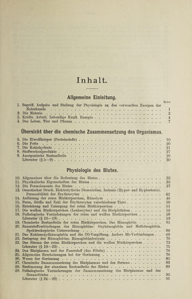 Inhalt Allgemeine Einleitung. Seite 1. Begriff, Aufgabe und Stellung der Physiologie zu den verwandten Zweigen der Naturkunde . 1 2. Die Materie. 2 3. Kräfte. Arbeit. Lebendige Kraft. Energie. 4 4. Das Leben. Tier und Pflanze. 7 Übersicht über die chemische Zusammensetzung des Organismus. 5. Die Eiweißkörper (Proteinstoffe). 10 6. Die Fette. 20 7. Die Kohlehydrate. 21 8. Stoffwechselprodukte. 27 9. Anorganische Bestandteile. 28 Literatur (§ 5—9). 30 Physiologie des Blutes. 10. Allgemeines über die Bedeutung des Blutes. 32 11. Physikalische Eigenschaften des Blutes. 33 12. Die Formelemente des Blutes. 37 13. Osmotischer Druck. Elektrolytische Dissoziation. Isotonie (Hyper- und Hypisotonie). Permeabilität der Erythrocyten. 42 14. Auflösung der roten Blutkörperchen, Hämolyse. 46 15. Form, Größe und Zahl der Erythrocyten verschiedener Tiere. 50 16. Entstehung und Untergang der roten Blutkörperchen. 51 17. Die weißen Blutkörperchen (Leukocyten) und die Blutplättchen. 53 18. Pathologische Veränderungen der roten und weißen Blutkörperchen. 58 Literatur (§ 10—18). 59 19. Chemische Bestandteile der roten Blutkörperchen. Das Hämoglobin. 61 20. Sauerstoffverbindungen des Hämoglobins: Oxyhämoglobin und Methämoglobin. Spektroskopische Untersuchung. 66 21. Das Kohlenoxydhämoglobin und die CO-Vergiftung. Andere Hb-Verbindungen . . 69 22. Zerlegung des Hämoglobins. Hämoglobinderivate. 70 23. Das Stroma der roten Blutkörperchen und die weißen Blutkörperchen. 73 Literatur (§ 19—23). 75 24. Das Blutplasma und der Faserstoff (das Fibrin). 76 25. Allgemeine Erscheinungen bei der Gerinnung. 78 26. Wesen der Gerinnung. 80 27. Chemische Zusammensetzung des Blutplasmas und des Serums. 83 28. Bestimmung der einzelnen Bestandteile des Blutes. 89 29. Pathologische Veränderungen der Zusammensetzung des Blutplasmas und des Gesamtblutes. 90 Literatur (§ 24—29). 91