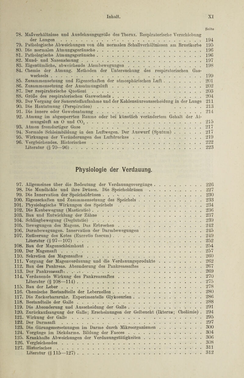 Seite 78. Maßverhältnisse nnd Ausdehnungsgröße des Thorax. Respiratorische Verschiebung der Lungen . ..*.194 79. Pathologische Abweichungen von den normalen Schallverhältnissen am Brustkörbe 195 80. Die normalen Atmungsgeräusche.196 81. Pathologische Atmungsgeräusche.196 82. Mund- und Nasenatmung.197 83. Eigentümliche, abweichende Atembewegungen.198 84. Chemie der Atmung. Methoden der Untersuchung des respiratorischen Gas¬ wechsels . 199 85. Zusammensetzung und Eigenschaften der atmosphärischen Luft.201 86. Zusammensetzung der Ausatmungsluft.202 87. Der respiratorische Quotient..203 88. Größe des respiratorischen Gaswechsels. .204 89. Der Vorgang der Sauerstoffaufnahme und der Kohlensäureausscheidung in der Lunge 211 90. Die Hautatmung (Perspiration). .213 91. Die innere oder Gewebsatmung. .214 92. Atmung im abgesperrten Raume oder bei künstlich verändertem Gehalt der At¬ mungsluft an O und C02.215 93. Atmen fremdartiger Gase .217 94. Normale Schleimbildung in den Luftwegen. Der Auswurf (Sputum).217 95. Wirkungen der Veränderungen des Luftdruckes.219 96. Vergleichendes. Historisches.222 Literatur (§ 70—96). 223 Physiologie der Verdauung. 97. Allgemeines über die Bedeutung der Verdauungsvorgänge.226 98. Die Mundhöhle und ihre Drüsen. Die Speicheldrüsen.227 99. Die Innervation der Speicheldrüsen . . . •.230 100. Eigenschaften und Zusammensetzung des Speichels.233 101. Physiologische Wirkungen des Speichels.234 102. Die Kaubewegung (Masticatio).236 103. Bau und Entwicklung der Zähne.237 104. Schlingbewegung (Deglutatio).239 105. Bewegungen des Magens. Das Erbrechen.242 106. Darmbewegungen. Innervation der Darmbewegungen.245 107. Entleerung des Kotes (Excretio faecum).249 Literatur (§97—107). 252 108. Bau der Magenschleimhaut.254 109. Der Magensaft.257 110. Sekretion des Magensaftes.260 111. Vorgang der Magenverdauung und die Verdauungsprodukte.262 112. Bau des Pankreas. Absonderung des Pankreassaftes.267 113. Der Pankreassaft*.. .. 269 114. Verdauende Wirkung des Pankreassaftes.270 Literatur (§ 108—114). 275 115. Bau der Leber.278 116. Chemische Bestandteile der Leberzellen.280 117. Die Zuckerharnruhr. Experimentelle Glykosurien.286 118. Bestandteile der Galle.288 119. Die Absonderung und Ausscheidung der Galle.291 120. Zurückaufsaugung der Galle; Erscheinungen der Gelbsucht (Ikterus; Cholämie) . 294 121. Wirkung der Galle.295 122. Der Darmsaft.297 123. Die Gärungszersetzungen im Darme durch Mikroorganismen.300 124. Vorgänge im Dickdarme. Bildung der Faeces.304 125. Krankhafte Abweichungen der Verdauungstätigkeiten.306 126. Vergleichendes.308 127. Historisches.311 Literatur (§115—127).312