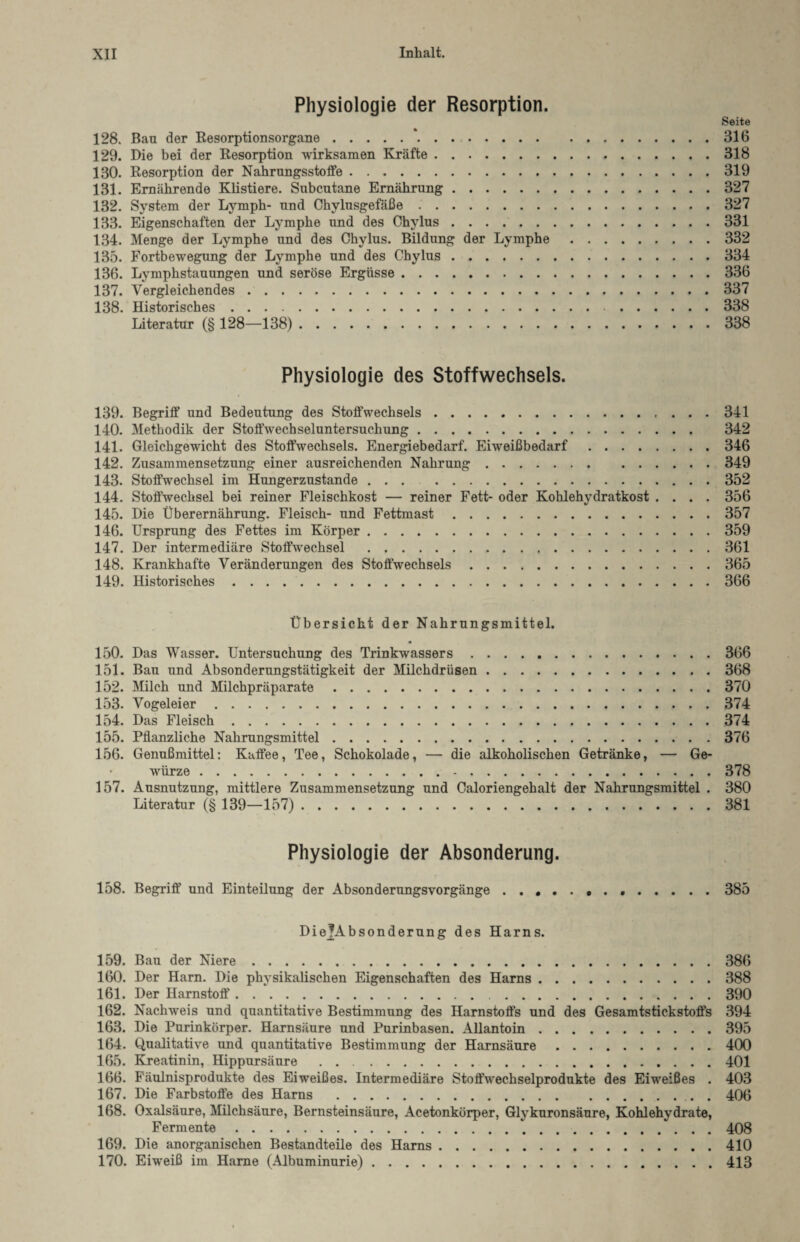 Physiologie der Resorption. Seite 128. Bau der Resorptionsorgane.*.316 129. Die bei der Resorption wirksamen Kräfte.318 130. Resorption der Nahrungsstoffe.319 131. Ernährende Klistiere. Subcutane Ernährung.327 132. System der Lymph- und Chylusgefäße.327 133. Eigenschaften der Lymphe und des Chylus ..331 134. Menge der Lymphe und des Chylus. Bildung der Lymphe.332 135. Fortbewegung der Lymphe und des Chylus.334 136. Lymphstauungen und seröse Ergüsse.336 137. Vergleichendes.337 138. Historisches. 338 Literatur (§ 128—138). 338 Physiologie des Stoffwechsels. 139. Begriff und Bedeutung des StofiVechsels.341 140. Methodik der Stoffwechseluntersuchung. 342 141. Gleichgewicht des Stoffwechsels. Energiebedarf. Eiweißbedarf.346 142. Zusammensetzung einer ausreichenden Nahrung.349 143. Stoffwechsel im Hungerzustande.352 144. Stoffwechsel bei reiner Fleischkost — reiner Fett- oder Kohlehydratkost .... 356 145. Die Überernährung. Fleisch- und Fettmast.357 146. Ursprung des Fettes im Körper.359 147. Der intermediäre Stoffwechsel .361 148. Krankhafte Veränderungen des Stoffwechsels.365 149. Historisches.366 Übersicht der Nahrungsmittel. • 150. Das Wasser. Untersuchung des Trinkwassers.366 151. Bau und Absonderungstätigkeit der Milchdrüsen.368 152. Milch und Milchpräparate.370 153. Vogeleier.374 154. Das Fleisch.374 155. Pflanzliche Nahrungsmittel.376 156. Genußmittel: Kaffee, Tee, Schokolade, — die alkoholischen Getränke, — Ge¬ würze . 378 157. Ausnutzung, mittlere Zusammensetzung und Caloriengehalt der Nahrungsmittel . 380 Literatur (§ 139—157). 381 Physiologie der Absonderung. 158. Begriff' und Einteilung der Absonderungsvorgänge...385 DiejJAbsonderung des Harns. 159. Bau der Niere.386 160. Der Harn. Die physikalischen Eigenschaften des Harns.388 161. Der Harnstoff.390 162. Nachweis und quantitative Bestimmung des Harnstoffs und des Gesamtstickstoffs 394 163. Die Purinkörper. Harnsäure und Purinbasen. Allantoin.395 164. Qualitative und quantitative Bestimmung der Harnsäure.400 165. Kreatinin, Hippursäure .401 166. Fäulnisprodukte des Eiweißes. Intermediäre Stoffwechselprodukte des Eiweißes . 403 167. Die Farbstoffe des Harns .. . 406 168. Oxalsäure, Milchsäure, Bernsteinsäure, Acetonkörper, Glvkuronsäure, Kohlehvdrate, Fermente.408 169. Die anorganischen Bestandteile des Harns.410 170. Eiweiß im Harne (Albuminurie).413