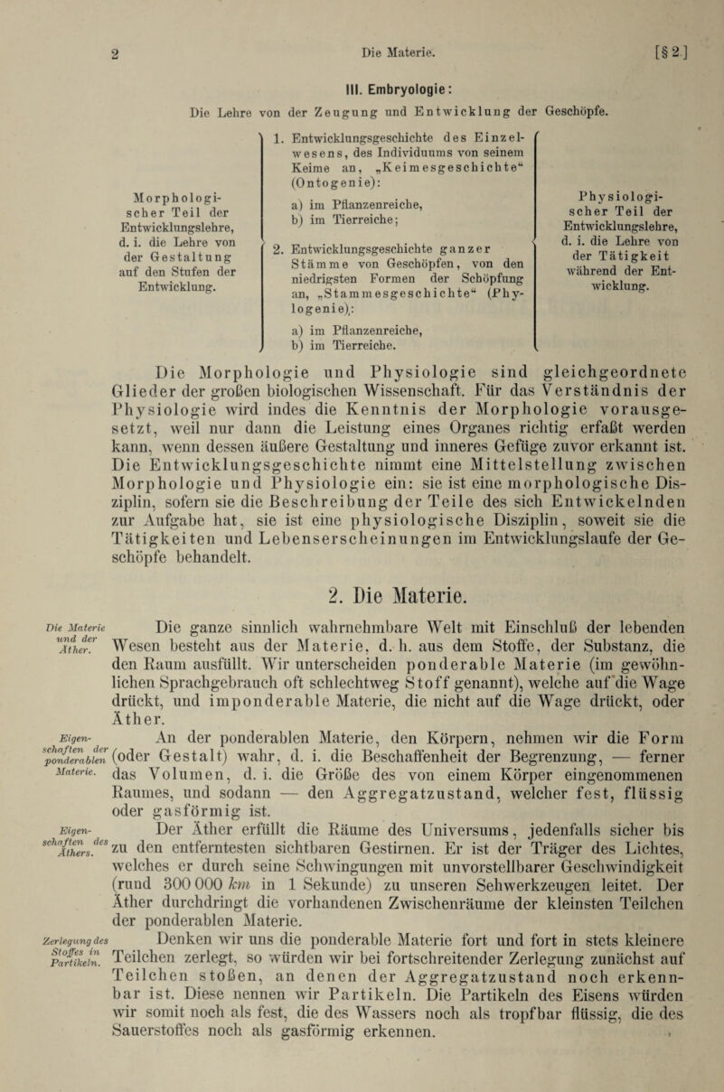 Die Materie und der Äther. Eigen¬ schaften der ponderablen Materie. Eigen¬ schaften des Äthers. Zerlegung des Stoffes in Partikeln. III. Embryologie: Die Lehre von der Zeugung und Entwicklung der Geschöpfe. Morphologi¬ scher Teil der Entwicklungslehre, d. i. die Lehre von der Gestaltung auf den Stufen der Entwicklung. 1. Entwicklungsgeschichte des Einzel¬ wesens, des Individuums von seinem Keime an, „Keimesgeschichte“ (Ontogenie): a) im Pflanzenreiche, b) im Tierreiche; 2. Entwicklungsgeschichte ganzer Stämme von Geschöpfen, von den niedrigsten Formen der Schöpfung an, „Stammesgeschichte“ (Phy- logenie),: a) im Pflanzenreiche, , b) im Tierreiche. Phy s iologi- scher Teil der Entwicklungslehre, d. i. die Lehre von der Tätigkeit während der Ent¬ wicklung. Die Morphologie und Physiologie sind gleich geordnete Glieder der großen biologischen Wissenschaft. Für das Verständnis der Physiologie wird indes die Kenntnis der Morphologie vorausge¬ setzt, weil nur dann die Leistung eines Organes richtig erfaßt werden kann, wenn dessen äußere Gestaltung und inneres Gefüge zuvor erkannt ist. Die Entwicklungsgeschichte nimmt eine Mittelstellung zwischen Morphologie und Physiologie ein: sie ist eine morphologische Dis¬ ziplin, sofern sie die Beschreibung der Teile des sich Entwickelnden zur Aufgabe hat, sie ist eine physiologische Disziplin, soweit sie die Tätigkeiten und Lebenserscheinungen im Entwicklungslaufe der Ge¬ schöpfe behandelt. 2. Die Materie. Die ganze sinnlich wahrnehmbare Welt mit Einschluß der lebenden Wesen besteht aus der Materie, d. h. aus dem Stoffe, der Substanz, die den Raum ausfüllt. Wir unterscheiden ponderable Materie (im gewöhn¬ lichen Sprachgebrauch oft schlechtweg Stoff genannt), welche auf die Wage drückt, und imponderable Materie, die nicht auf die Wage drückt, oder Äther. An der ponderablen Materie, den Körpern, nehmen wir die Form (oder Gestalt) wahr, d. i. die Beschaffenheit der Begrenzung, — ferner das Volumen, d. i. die Größe des von einem Körper eingenommenen Raumes, und sodann — den Aggregatzustand, welcher fest, flüssig oder gasförmig ist. Der Äther erfüllt die Räume des Universums, jedenfalls sicher bis zu den entferntesten sichtbaren Gestirnen. Er ist der Träger des Lichtes, welches er durch seine Schwingungen mit unvorstellbarer Geschwindigkeit (rund 300 000 km in 1 Sekunde) zu unseren Sehwerkzeugen leitet. Der Äther durchdringt die vorhandenen Zwischenräume der kleinsten Teilchen der ponderablen Materie. Denken wir uns die ponderable Materie fort und fort in stets kleinere Teilchen zerlegt, so würden wir bei fortschreitender Zerlegung zunächst auf Teilchen stoßen, an denen der Aggregatzustand noch erkenn¬ bar ist. Diese nennen wir Partikeln. Die Partikeln des Eisens würden wir somit noch als fest, die des Wassers noch als tropfbar flüssig, die des Sauerstoffes noch als gasförmig erkennen. >