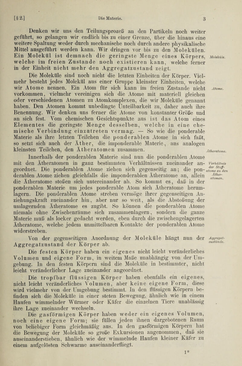 Denken wir uns den Teilungsprozeß an den Partikeln noch weiter geführt, so gelangen wir endlich bis zu einer Grenze, über die hinaus eine weitere Spaltung weder durch mechanische noch durch andere physikalische Mittel ausgeführt werden kann. Wir dringen vor bis zu den Molekülen. Ein Molekül ist demnach die geringste Menge eines Körpers, MoieMie. welche im freien Zustande noch existieren kann, welche ferner in der Einheit nicht mehr den Aggregatzustand zeigt. Die Moleküle sind noch nicht die letzten Einheiten der Körper. Viel¬ mehr besteht jedes Molekül aus einer Gruppe kleinster Einheiten, welche wir Atome nennen. Ein Atom für sich kann im freien Zustande nicht Atome. Vorkommen, vielmehr vereinigen sich die Atome mit materiell gleichen oder verschiedenen Atomen zu Atomkomplexen, die wir Moleküle genannt haben. Den Atomen kommt unbedingte Unteilbarkeit zu, daher auch ihre Benennung. Wir denken uns ferner die Atome von konstanter Größe und an sich fest. Vom chemischen Gesichtspunkte aus ist das Atom eines Elementes die geringste Menge desselben, welche in eine che¬ mische Verbindung einzntreten vermag. — So wie die ponderable Materie als ihre letzten Teilchen die ponderablen Atome in sich faßt, so setzt sich auch der Äther, die imponderable Materie, aus analogen kleinsten Teilchen, den Ätheratomen zusammen. Ätheratome. Innerhalb der ponderablen Materie sind nun die ponderablen Atome mit den Ätheratomen in ganz bestimmten Verhältnissen zueinander an- Verhältnis geordnet. Die ponderablen Atome ziehen sich gegenseitig an; die pon-atomezuiien derablen Atome ziehen gleichfalls die imponderablen Ätheratome an, allein jther~ die Ätheratome stoßen sich untereinander ab. So kommt es, daß in der ponderablen Materie um jedes ponderable Atom sich Ätheratome herum¬ lagern. Die ponderablen Atome streben vermöge ihrer gegenseitigen An¬ ziehungskraft zueinander hin, aber nur so weit, als die Abstoßung der umlagernden Ätheratome es zugibt. So können die ponderablen Atome niemals ohne Zwischenräume sich zusanmienlagern, sondern die ganze Materie muß als locker gedacht werden, eben durch die zwischengelagerten Ätheratome, welche jedem unmittelbaren Kontakte der ponderablen Atome widerstreben. Von der gegenseitigen Anordnung der Moleküle hängt nun der Aggregat- a X X i l u Zustände. Aggregatzustand der Körper ab. Die festen Körper haben ein eigenes nicht leicht veränderliches Volumen und eigene Form, in weitem Maße unabhängig von der Um¬ gebung. In den festen Körpern sind die Moleküle in bestimmter, nicht leicht veränderlicher Lage zueinander angeordnet. Die tropfbar flüssigen Körper haben ebenfalls ein eigenes, nicht leicht veränderliches Volumen, aber keine eigene Form, diese wird vielmehr von der Umgebung bestimmt. In den flüssigen Körpern be¬ finden sich die Moleküle in einer steten Bewegung, ähnlich wie in einem Haufen wimmelnder Würmer oder Käfer die einzelnen Tiere unablässig ihre Lage zueinander wechseln. Die gasförmigen Körper haben weder ein eigenes Volumen, noch eine eigene Form; sie füllen jeden ihnen dargebotenen Kaum von beliebiger Form gleichmäßig aus. In den gasförmigen Körpern hat die Bewegung der Moleküle so große Exkursionen angenommen, daß sie auseinanderstieben, ähnlich wie der wimmelnde Haufen kleiner Käfer zu einem aufgelösten Schwarme auseinanderfliegt. 1*