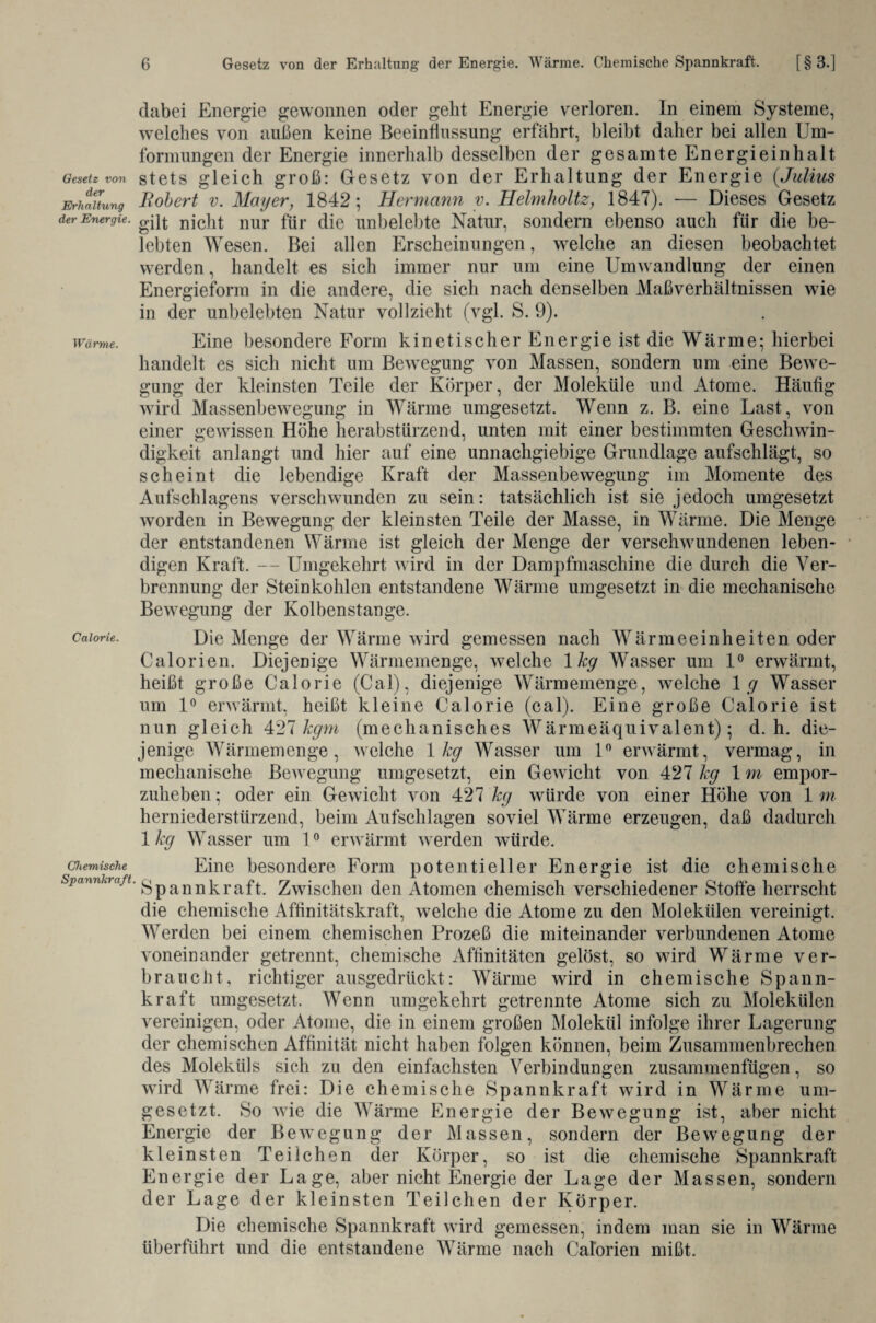 dabei Energie gewonnen oder geht Energie verloren. In einem Systeme, welches von außen keine Beeinflussung erfährt, bleibt daher bei allen Um¬ formungen der Energie innerhalb desselben der gesamte Energieinhalt Gesetz von stets gleich groß: Gesetz von der Erhaltung der Energie (,Julius Erhaltung Robert v. Mayer, 1842; Hermann y. Ilelmholtz, 1847). — Dieses Gesetz der Energie. nicht nur für die unbelebte Natur, sondern ebenso auch für die be¬ lebten Wesen. Bei allen Erscheinungen, welche an diesen beobachtet werden, handelt es sich immer nur um eine Umwandlung der einen Energieform in die andere, die sich nach denselben Maßverhältnissen wie in der unbelebten Natur vollzieht (vgl. S. 9). wärme. Eine besondere Form kinetischer Energie ist die Wärme; hierbei handelt es sich nicht um Bewegung von Massen, sondern um eine Bewe¬ gung der kleinsten Teile der Körper, der Moleküle und Atome. Häufig wird Massenbewegung in Wärme umgesetzt. Wenn z. B. eine Last, von einer gewissen Höhe herabstürzend, unten mit einer bestimmten Geschwin¬ digkeit anlangt und hier auf eine unnachgiebige Grundlage aufschlägt, so scheint die lebendige Kraft der Massenbewegung im Momente des Aufschlagens verschwenden zu sein: tatsächlich ist sie jedoch umgesetzt worden in Bewegung der kleinsten Teile der Masse, in Wärme. Die Menge der entstandenen Wärme ist gleich der Menge der verschwundenen leben¬ digen Kraft. — Umgekehrt w ird in der Dampfmaschine die durch die Ver¬ brennung der Steinkohlen entstandene Wärme umgesetzt in die mechanische Bewegung der Kolbenstange. Caiorie. Die Menge der Wärme wird gemessen nach Wärmeeinheiten oder Calorien. Diejenige Wärmemenge, welche 1 kg Wasser um 1° erwärmt, heißt große Caiorie (Cal), diejenige Wärmemenge, welche 1 g Wasser um 1° erwärmt, heißt kleine Caiorie (cal). Eine große Caiorie ist nun gleich 427 kgm (mechanisches Wärmeäquivalent); d. h. die¬ jenige Wärmemenge, welche 1 kg Wasser um 1° envärmt, vermag, in mechanische Bewegung umgesetzt, ein Gewdcht von 427 kg 1 m empor¬ zuheben ; oder ein Gewicht von 427 kg würde von einer Höhe von 1 m herniederstürzend, beim Aufschlagen soviel Wärme erzeugen, daß dadurch 1 kg Wasser um 10 erwärmt werden würde. chemische Eine besondere Form potentieller Energie ist die chemische Spannkraft. gpannkraft. Zwischen den Atomen chemisch verschiedener Stolle herrscht die chemische Affinitätskraft, welche die Atome zu den Molekülen vereinigt. Werden bei einem chemischen Prozeß die miteinander verbundenen Atome voneinander getrennt, chemische Affinitäten gelöst, so wfird Wärme ver¬ braucht, richtiger ausgedrückt: Wärme wird in chemische Spann¬ kraft umgesetzt. Wenn umgekehrt getrennte Atome sich zu Molekülen vereinigen, oder Atome, die in einem großen Molekül infolge ihrer Lagerung der chemischen Affinität nicht haben folgen können, beim Zusammenbrechen des Moleküls sich zu den einfachsten Verbindungen zusammenfügen, so wird Wärme frei: Die chemische Spannkraft wird in Wärme um¬ gesetzt. So wie die Wärme Energie der Bewegung ist, aber nicht Energie der Bewegung der Massen, sondern der Bewegung der kleinsten Teilchen der Körper, so ist die chemische Spannkraft Energie der Lage, aber nicht Energie der Lage der Massen, sondern der Lage der kleinsten Teilchen der Körper. Die chemische Spannkraft wird gemessen, indem man sie in Wärme überführt und die entstandene Wärme nach Calorien mißt.