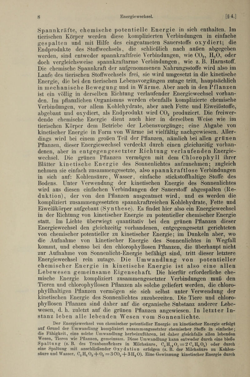 Spannkräfte, chemische potentielle Energie in sich enthalten. Im tierischen Körper werden diese komplizierten Verbindungen in einfache gespalten und mit Hilfe des eingeatmeten Sauerstoffs oxydiert; die Endprodukte des Stoffwechsels, die schließlich nach außen abgegeben werden, sind entweder spannkraftfreie Verbindungen, wie C02, H20, oder doch vergleichsweise spannkraftarme Verbindungen, wie z. B. Harnstoff. Die chemische Spannkraft der aufgenommenen Nahrungsstoffe wird also im Laufe des tierischen Stoffwechsels frei, sie wird umgesetzt in die kinetische Energie, die bei den tierischen Lebensvorgängen zutage tritt, hauptsächlich in mechanische Bewegung und in Wärme. Aber auch in den Pflanzen ist ein völlig in derselben Richtung verlaufender Energiewechsel vorhan¬ den. Im pflanzlichen Organismus werden ebenfalls komplizierte chemische Verbindungen, vor allem Kohlehydrate, aber auch Fette und Eiweißstoffe, abgebaut und oxydiert, als Endprodukt wird C02 produziert. Die freiwer¬ dende chemische Energie dient auch hier in derselben Weise wie im tierischen Körper dem Betriebe der Lebensvorgänge; eine Abgabe von kinetischer Energie in Form von Wärme ist vielfältig nachgewiesen. Aller¬ dings wird bei einem großen Teil der Pflanzen, nämlich bei allen grünen Pflanzen, dieser Energie Wechsel verdeckt durch einen gleichzeitig vorhan¬ denen, aber in entgegengesetzter Richtung verlaufenden Energie¬ wechsel. Die grünen Pflanzen vermögen mit dem Chlorophyll ihrer Blätter kinetische Energie des Sonnenlichtes aufzunehmen; zugleich nehmen sie einfach zusammengesetzte, also spannkraftlose Verbindungen in sich auf: Kohlensäure, Wasser, einfache stickstoffhaltige Stoffe des Bodens. Unter Verwendung der kinetischen Energie des Sonnenlichtes wird aus diesen einfachen Verbindungen der Sauerstoff abgespalten (Re¬ duktion), der von den Pflanzen ausgeatmet wird, und es werden die kompliziert zusammengesetzten spannkraftreichen Kohlehydrate, Fette und Eiweißkörper aufgebaut (Synthese). Es findet hier also ein Energiewechsel in der Richtung von kinetischer Energie zu potentieller chemischer Energie statt. Im Lichte überwiegt quantitativ bei den grünen Pflanzen dieser Energiewechsel den gleichzeitig vorhandenen, entgegengesetzt gerichteten von chemischer potentieller zu kinetischer Energie; im Dunkeln aber, wo die Aufnahme von kinetischer Energie des Sonnenlichtes in Wegfall kommt, und ebenso bei den chlorophyllosen Pflanzen, die überhaupt nicht zur Aufnahme von Sonnenlicht-Energie befähigt sind, tritt dieser letztere Energiewechsel rein zutage. Die Umwandlung von potentieller chemischer Energie in kinetische Energie ist also eine allen Lebewesen gemeinsame Eigenschaft. Die hierfür erforderliche che¬ mische Energie kompliziert zusammengesetzter Verbindungen muß den Tieren und chlorophyllosen Pflanzen als solche geliefert werden, die chloro¬ phyllhaltigen Pflanzen vermögen sie sich selbst unter Verwendung der kinetischen Energie des Sonnenlichtes zuzubereiten. Die Tiere und chloro¬ phyllosen Pflanzen sind daher auf die organische Substanz anderer Lebe¬ wesen, d. h. zuletzt auf die grünen Pflanzen angewiesen. In letzter In¬ stanz leben alle lebenden Wesen vom Sonnenlichte. Der Energiewechsel von chemischer potentieller Energie zu kinetischer Energie erfolgt auf Grund der Umwandlung kompliziert zusammengesetzter chemischer Stoße in einfache; die Fähigkeit, eine solche Umwandlung herbeizuführen, ist daher gleichfalls allen lebenden Wesen, Tieren wie Pflanzen, gemeinsam. Diese Umwandlung kann entweder durch eine bloße Spaltung (z. B. des Traubenzuckers in Milchsäure, C6H12Ori = 2 C3H603) oder durch eine Spaltung mit anschließender Oxydation erfolgen (z. B. der Milchsäure zu Kohlen¬ säure und Wasser, C3 H6 03 + 06 = 3 C02 + 3 H2 0). Eine Gewinnung kinetischer Energie durch