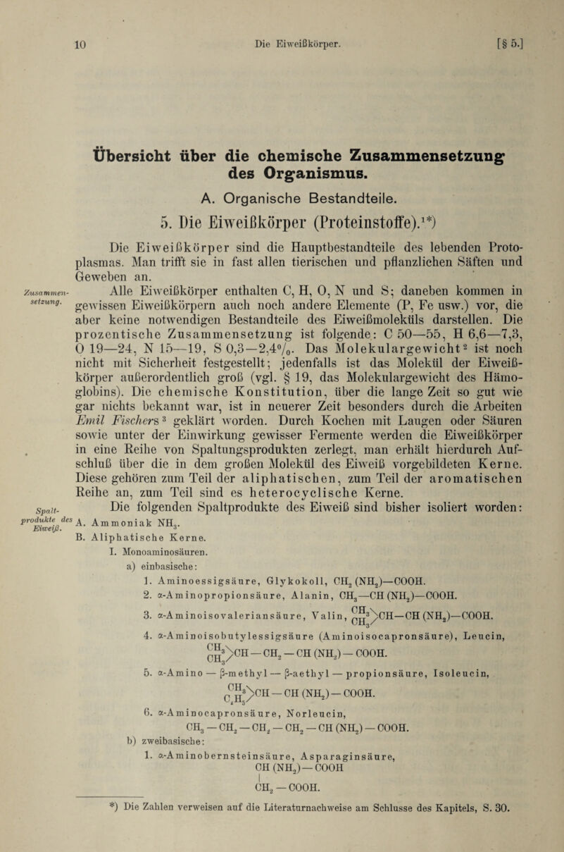 Zusammen¬ setzung. Spalt¬ prodickte des Eiweiß. Übersicht über die chemische Zusammensetzung des Organismus. A. Organische Bestandteile. 5. Die Eiweißkörper (Proteinstoffe).1*) Die Eiweißkörper sind die Hauptbestandteile des lebenden Proto¬ plasmas. Man trifft sie in fast allen tierischen und pflanzlichen Säften und Geweben an. Alle Eiweißkörper enthalten C, H, 0, N und S; daneben kommen in gewissen Eiweißkörpern auch noch andere Elemente (P, Fe usw.) vor, die aber keine notwendigen Bestandteile des Eiweißmoleküls darstellen. Die prozentische Zusammensetzung ist folgende: C 50—55, H 6,6—7,3, 0 19—24, N 15—19, S 0,3—2,4°/0. Das Molekulargewicht2 ist noch nicht mit Sicherheit festgestellt; jedenfalls ist das Molekül der Eiweiß¬ körper außerordentlich groß (vgl. § 19, das Molekulargewicht des Hämo¬ globins). Die chemische Konstitution, über die lange Zeit so gut wie gar nichts bekannt war, ist in neuerer Zeit besonders durch die Arbeiten Emil Fischers3 geklärt worden. Durch Kochen mit Laugen oder Säuren sowie unter der Einwirkung gewisser Fermente werden die Eiweißkörper in eine Reihe von Spaltungsprodukten zerlegt, man erhält hierdurch Auf¬ schluß über die in dem großen Molekül des Eiweiß vorgebildeten Kerne. Diese gehören zum Teil der aliphatischen, zum Teil der aromatischen Reihe an, zum Teil sind es heterocyclische Kerne. Die folgenden Spaltprodukte des Eiweiß sind bisher isoliert worden: A. Ammoniak NH3. B. Aliphatische Kerne. I. Monoaminosäuren, a) einbasische: b) 1. Aminoessigsäure, Glykokoll, CII2 (NH2)—COOH. 2. a-Am inopropionsäure, Alanin, CH3—CH (NH2)—COOH. 3. a-Aminoisovaleriansäure, Valin, ^3)>CH—CH (NH2)—COOH. 4. a-Amin oisobuty lessigsäure (Aminoisocapronsäure), Leucin, CH3/CH — CH, — CH (NH,) — COOH. 3 5. a-Amino — ß-methy 1 — ß-aethyl — propionsäure, Isoleucin, CHI3/>CH — CH (NH2) — COOH. 6. a-Aminocapronsäure, Norleucin, CH3 — CH2 — CH2 — CH2 — CH (NH2) — COOH. zweibasische: 1. a-Aminobernsteinsäure, Asparaginsäure, CH (NH,) —COOH I CH2 — COOH. *) Hie Zahlen verweisen auf die Literaturnachweise am Schlüsse des Kapitels, S. 30.