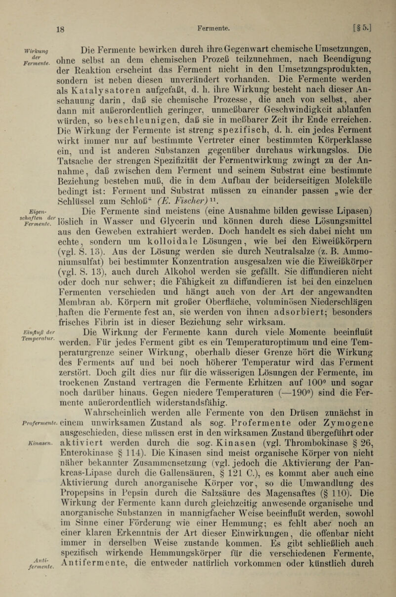 Die Fermente bewirken durch ihre Gegenwart chemische Umsetzungen, ohne selbst an dem chemischen Prozeß teilzunehmen, nach Beendigung der Reaktion erscheint das Ferment nicht in den Umsetzungsprodukten, sondern ist neben diesen unverändert vorhanden. Die Fermente werden als Katalysatoren aufgefaßt, d. h. ihre Wirkung besteht nach dieser An¬ schauung darin, daß sie chemische Prozesse, die auch von selbst, aber dann mit außerordentlich geringer, unmeßbarer Geschwindigkeit ablaufen würden, so beschleunigen, daß sie in meßbarer Zeit ihr Ende erreichen. Die Wirkung der Fermente ist streng spezifisch, d. h. ein jedes Ferment wirkt immer nur auf bestimmte Vertreter einer bestimmten Körperklasse ein, und ist anderen Substanzen gegenüber durchaus wirkungslos. Die Tatsache der strengen Spezitizität der Fermentwirkung zwingt zu der An¬ nahme, daß zwischen dem Ferment und seinem Substrat eine bestimmte Beziehung bestehen muß, die in dem Aufbau der beiderseitigen Moleküle bedingt ist: Ferment und Substrat müssen zu einander passen „wie der Schlüssel zum Schloß“ (E. Fischer)11. Die Fermente sind meistens (eine Ausnahme bilden gewisse Lipasen) ^IrmlntT löslich in Wasser und Glycerin und können durch diese Lösungsmittel aus den Geweben extrahiert werden. Doch handelt es sich dabei nicht um echte, sondern um kolloidale Lösungen, wie bei den Eiweißkörpern (vgl. S. 13). Aus der Lösung werden sie durch Neutralsalze (z. B. Ammo¬ niumsulfat) bei bestimmter Konzentration ausgesalzen wie die Eiweißkörper (vgl. S. 13), auch durch Alkohol werden sie gefällt. Sie diffundieren nicht oder doch nur schwer; die Fähigkeit zu diffundieren ist bei den einzelnen Fermenten verschieden und hängt auch von der Art der angewandten Membran ab. Körpern mit großer Oberfläche, voluminösen Niederschlägen haften die Fermente fest an, sie werden von ihnen adsorbiert; besonders frisches Fibrin ist in dieser Beziehung sehr wirksam. Einfluß der Die Wirkung der Fermente kann durch viele Momente beeinflußt Tempo nt ui wer(jen Für je(jes Ferment gibt es ein Temperaturoptimum und eine Tem¬ peraturgrenze seiner Wirkung, oberhalb dieser Grenze hört die Wirkung des Ferments auf und bei noch höherer Temperatur wird das Ferment zerstört. Doch gilt dies nur für die wässerigen Lösungen der Fermente, im trockenen Zustand vertragen die Fermente Erhitzen auf 100° und sogar noch darüber hinaus. Gegen niedere Temperaturen (—190°) sind die Fer¬ mente außerordentlich widerstandsfähig. Wirkung der Fermente. Eigen- Wahrscheinlich werden alle Fermente von den Drüsen zunächst in Profermente, einem unwirksamen Zustand als sog. Profermente oder Zymogene ausgeschieden, diese müssen erst in den wirksamen Zustand übergeführt oder Kinasen, aktiviert werden durch die sog. Kinasen (vgl. Thrombokinase § 26, Enterokinase § 114). Die Kinasen sind meist organische Körper von nicht näher bekannter Zusammensetzung (vgl. jedoch die Aktivierung der Pan¬ kreas-Lipase durch die Gallensäuren, § 121 C.), es kommt aber auch eine Aktivierung durch anorganische Körper vor, so die Umwandlung des Propepsins in Pepsin durch die Salzsäure des Magensaftes (§ 110). Die Wirkung der Fermente kann durch gleichzeitig anwesende organische und anorganische Substanzen in mannigfacher Weise beeinflußt werden, sowohl im Sinne einer Förderung wie einer Hemmung; es fehlt aber noch an einer klaren Erkenntnis der Art dieser Einwirkungen, die offenbar nicht immer in derselben Weise zustande kommen. Es gibt schließlich auch spezifisch wirkende Hemmungskörper für die verschiedenen Fermente, /er mente. Antifermente, die entweder natürlich Vorkommen oder künstlich durch
