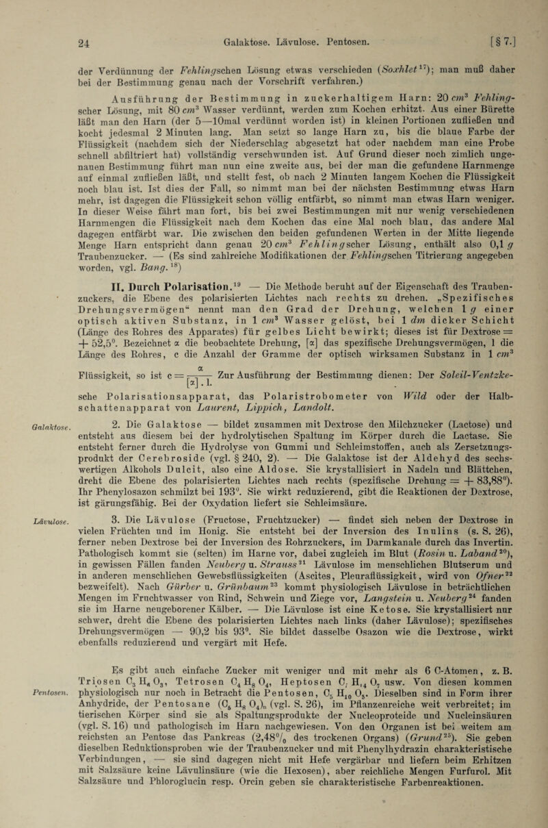 Galaktose. Lävulose. Pentosen. der Verdünnung der Fehlingschen Lösung etwas verschieden (Soxhlet17); man muß daher bei der Bestimmung genau nach der Vorschrift verfahren.) Ausführung der Bestimmung in zuckerhaltigem Harn: 20 cm3 Fehling - scher Lösung, mit 80 cm3 Wasser verdünnt, werden zum Kochen erhitzt. Aus einer Bürette läßt man den Harn (der 5—lOmal verdünnt worden ist) in kleinen Portionen zufließen und kocht jedesmal 2 Minuten lang. Man setzt so lange Harn zu, bis die blaue Farbe der Flüssigkeit (nachdem sich der Niederschlag abgesetzt hat oder nachdem man eine Probe schnell abfiltriert hat) vollständig verschwunden ist. Auf Grund dieser noch zimlich unge¬ nauen Bestimmung führt man nun eine zweite aus, bei der man die gefundene Harnmenge auf einmal zufließen läßt, und stellt fest, ob nach 2 Minuten langem Kochen die Flüssigkeit noch blau ist. Ist dies der Fall, so nimmt man bei der nächsten Bestimmung etwas Harn mehr, ist dagegen die Flüssigkeit schon völlig entfärbt, so nimmt man etwas Harn weniger. In dieser Weise fährt man fort, bis bei zwei Bestimmungen mit nur wenig verschiedenen Hammengen die Flüssigkeit nach dem Kochen das eine Mal noch blau, das andere Mal dagegen entfärbt war. Die zwischen den beiden gefundenen Werten in der Mitte liegende Menge Harn entspricht dann genau 20 cm3 Fehling scher Lösung, enthält also 0,1 <7 Traubenzucker. — (Es sind zahlreiche Modifikationen der Fehlingscheri Titrierung angegeben worden, vgl. Bang.18) II. Durch Polarisation.19 — Die Methode beruht auf der Eigenschaft des Trauben¬ zuckers, die Ebene des polarisierten Lichtes nach rechts zu drehen. „Spezifisches Drehungsvermögen“ nennt man den Grad der Drehung, welchen 1 g einer optisch aktiven Substanz, in 1cm3 Wasser gelöst, bei 1 dm dicker Schicht (Länge des Rohres des Apparates) für gelbes Licht bewirkt; dieses ist fürDextrose = + 52,5°. Bezeichnet a die beobachtete Drehung, [a] das spezifische Drehungsvermögen, 1 die Länge des Rohres, c die Anzahl der Gramme der optisch wirksamen Substanz in 1 cm3 Flüssigkeit, so ist c = a Zur Ausführung der Bestimmung dienen: Der Soleil-Ventzke- von Wild oder der Halb- [a] . 1. sehe Polarisationsapparat, das Polaristrobometer Schattenapparat von Laurent, Lippich, Landolt. 2. Die Galaktose — bildet zusammen mit Dextrose den Milchzucker (Lactose) und entsteht aus diesem bei der hydrolytischen Spaltung im Körper durch die Lactase. Sie entsteht ferner durch die Hydrolyse von Gummi und Schleimstolfen, auch als Zersetzungs¬ produkt der Cerebroside (vgl. § 240, 2). —- Die Galaktose ist der Aldehyd des sechs¬ wertigen Alkohols Dulcit, also eine Aid ose. Sie krystallisiert in Nadeln und Blättchen, dreht die Ebene des polarisierten Lichtes nach rechts (spezifische Drehung = -f- 83,88°). Ihr Phenylosazon schmilzt bei 193°. Sie wirkt reduzierend, gibt die Reaktionen der Dextrose, ist gärungsfähig. Bei der Oxydation liefert sie Schleimsäure. 3. Die Lävulose (Fructose, Fruchtzucker) — findet sich neben der Dextrose in vielen Früchten und im Honig. Sie entsteht bei der Inversion des Inulins (s. S. 26), ferner neben Dextrose bei der Inversion des Rohrzuckers, im Darmkanale durch das Invertin. Pathologisch kommt sie (selten) im Harne vor, dabei zugleich im Blut (Rosin u. Laband20), in gewissen Fällen fanden Neuberg n. Strauss21 Lävulose im menschlichen Blutserum und in anderen menschlichen Gewebsflüssigkeiten (Ascites, Pleuraflüssigkeit, wird von Ofner22 bezweifelt). Nach Giirber u. Grünbaum23 kommt physiologisch Lävulose in beträchtlichen Mengen im Fruchtwasser von Rind, Schwein und Ziege vor, Langstein u. Neuberg2i fanden sie im Harne neugeborener Kälber. — Die Lävulose ist eine Ketose. Sie krystallisiert nur schwer, dreht die Ebene des polarisierten Lichtes nach links (daher Lävulose); spezifisches Drehungsvermögen — 90,2 bis 93°. Sie bildet dasselbe Osazon wie die Dextrose, wirkt ebenfalls reduzierend und vergärt mit Hefe. Es gibt auch einfache Zucker mit weniger und mit mehr als 6C-Atomen, z. B. Triosen CgH^Og, Tetrosen C4 H8 04, Heptosen C, Hl4 07 usw. Von diesen kommen physiologisch nur noch in Betracht die Pentosen, C5 H10 Os. Dieselben sind in Form ihrer Anhydride, der Pentosane (C6 H8 04)n (vgl. S. 26), im Pflanzenreiche weit verbreitet; im tierischen Körper sind sie als Spaltungsprodukte der Nucleoproteide und Nucleinsäuren (vgl. S. 16) und pathologisch im Harn nachgewiesen. Von den Organen ist bei weitem am reichsten an Pentose das Pankreas (2,48°/0 des trockenen Organs) (Grund25). Sie geben dieselben Reduktionsproben wie der Traubenzucker und mit Phenylhydrazin charakteristische Verbindungen, — sie sind dagegen nicht mit Hefe vergärbar und liefern beim Erhitzen mit Salzsäure keine Lävulinsäure (wie die Hexosen), aber reichliche Mengen Furfurol. Mit Salzsäure und Pbloroglucin resp. Orcin geben sie charakteristische Farbenreaktionen.