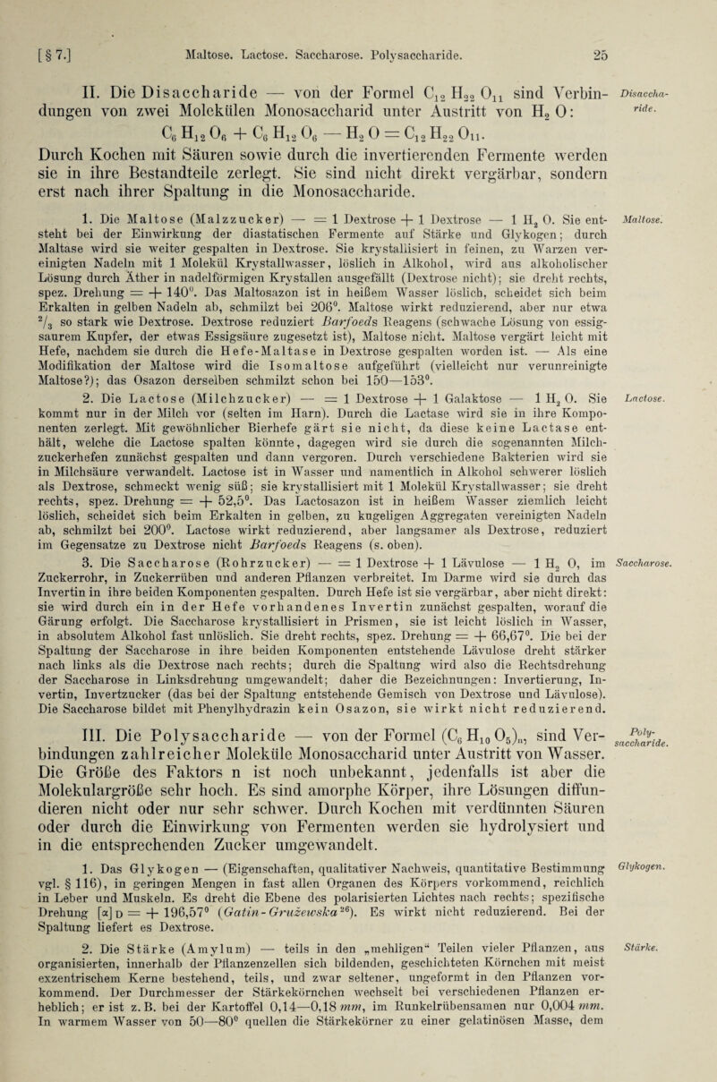 II. Die Disaccharide — von der Formel C12 H22 01X sind Verbin¬ dungen von zwei Molekülen Monosaccharid unter Austritt von H2 0: C6 H12 Oß + C6 H12 06 — H2 0 = C12 H22 On. Durch Kochen mit Säuren sowie durch die invertierenden Fermente werden sie in ihre Bestandteile zerlegt. Sie sind nicht direkt vergärbar, sondern erst nach ihrer Spaltung in die Monosaccharide. 1. Die Maltose (Malzzucker) — = 1 Dextrose -f- 1 Dextrose — 1 H2 0. Sie ent¬ steht bei der Einwirkung der diastatischen Fermente auf Stärke und Glykogen; durch Maltase wird sie weiter gespalten in Dextrose. Sie krystallisiert in feinen, zu Warzen ver¬ einigten Nadeln mit 1 Molekül Krystallwasser, löslich in Alkohol, wird aus alkoholischer Lösung durch Äther in nadelförmigen Kry stallen ausgefällt (Dextrose nicht); sie dreht rechts, spez. Drehung = -f- 140<J. Das Maltosazon ist in heißem Wasser löslich, scheidet sich beim Erkalten in gelben Nadeln ab, schmilzt bei 206°. Maltose wirkt reduzierend, aber nur etwa 2/3 so stark wie Dextrose. Dextrose reduziert Barfoeds Reagens (schwache Lösung von essig¬ saurem Kupfer, der etwas Essigsäure zugesetzt ist), Maltose nicht. Maltose vergärt leicht mit Hefe, nachdem sie durch die Hefe-Maltase in Dextrose gespalten worden ist. — Als eine Modifikation der Maltose wird die Isomaltose aufgeführt (vielleicht nur verunreinigte Maltose?); das Osazon derselben schmilzt schon bei 150—153°. 2. Die Lactose (Milchzucker) — =1 Dextrose -f- 1 Galaktose — 1 Hä 0. Sie kommt nur in der Milch vor (selten im Harn). Durch die Lactase wird sie in ihre Kompo¬ nenten zerlegt. Mit gewöhnlicher Bierhefe gärt sie nicht, da diese keine Lactase ent¬ hält, welche die Lactose spalten könnte, dagegen wird sie durch die sogenannten Milch¬ zuckerhefen zunächst gespalten und dann vergoren. Durch verschiedene Bakterien wird sie in Milchsäure verwandelt. Lactose ist in Wasser und namentlich in Alkohol schwerer löslich als Dextrose, schmeckt wenig süß; sie krystallisiert mit 1 Molekül Krystallwasser; sie dreht rechts, spez. Drehung = -f- 52,5°. Das Lactosazon ist in heißem Wasser ziemlich leicht löslich, scheidet sich beim Erkalten in gelben, zu kugeligen Aggregaten vereinigten Nadeln ab, schmilzt bei 200°. Lactose wirkt reduzierend, aber langsamer als Dextrose, reduziert im Gegensätze zu Dextrose nicht Barfoeds Reagens (s. oben). 3. Die Saccharose (Rohrzucker) — =1 Dextrose -f- 1 Lävulose — 1 H2 0, im Zuckerrohr, in Zuckerrüben und anderen Pflanzen verbreitet. Im Darme wird sie durch das Invertin in ihre beiden Komponenten gespalten. Durch Hefe ist sie vergärbar, aber nicht direkt: sie wird durch ein in der Hefe vorhandenes Invertin zunächst gespalten, worauf die Gärung erfolgt. Die Saccharose krystallisiert in Prismen, sie ist leicht löslich in Wasser, in absolutem Alkohol fast unlöslich. Sie dreht rechts, spez. Drehung = + 66,67°. Die bei der Spaltung der Saccharose in ihre beiden Komponenten entstehende Lävulose dreht stärker nach links als die Dextrose nach rechts; durch die Spaltung wird also die Rechtsdrehung der Saccharose in Linksdrehung umgewandelt; daher die Bezeichnungen: Invertierung, In¬ vertin, Invertzucker (das bei der Spaltung entstehende Gemisch von Dextrose und Lävulose). Die Saccharose bildet mit Phenylhydrazin kein Osazon, sie wirkt nicht reduzierend. III. Die Polysaccharide — von der Formel (C6 H10 05)n, sind Ver¬ bindungen zahlreicher Moleküle Monosaccharid unter Austritt von Wasser. Die Größe des Faktors n ist noch unbekannt, jedenfalls ist aber die Molekulargröße sehr hoch. Es sind amorphe Körper, ihre Lösungen diffun¬ dieren nicht oder nur sehr schwer. Durch Kochen mit verdünnten Säuren oder durch die Einwirkung von Fermenten werden sie hydrolysiert und in die entsprechenden Zucker umgewandelt. 1. Das Glykogen — (Eigenschaften, qualitativer Naclrweis, quantitative Bestimmung vgl. § 116), in geringen Mengen in fast allen Organen des Körpers vorkommend, reichlich in Leber und Muskeln. Es dreht die Ebene des polarisierten Lichtes nach rechts; spezifische Drehung [a] d = + 196,57° {Gatin-GruzewsJca26). Es wirkt nicht reduzierend. Bei der Spaltung liefert es Dextrose. 2. Die Stärke (Amylum) — teils in den „mehligen“ Teilen vieler Pflanzen, aus organisierten, innerhalb der Pflanzenzellen sich bildenden, geschichteten Körnchen mit meist exzentrischem Kerne bestehend, teils, und zwar seltener, ungeformt in den Pflanzen vor¬ kommend. Der Durchmesser der Stärkekörnchen wechselt bei verschiedenen Pflanzen er¬ heblich; er ist z. B. bei der Kartoffel 0,14—0,18 mm, im Runkelrübensamen nur 0,004 mm. In warmem Wasser von 50—80° quellen die Stärkekörner zu einer gelatinösen Masse, dem Disaccha¬ ride. Maltose. Lactose. Saccharose. Poly¬ saccharide. Glykogen. Stärke.