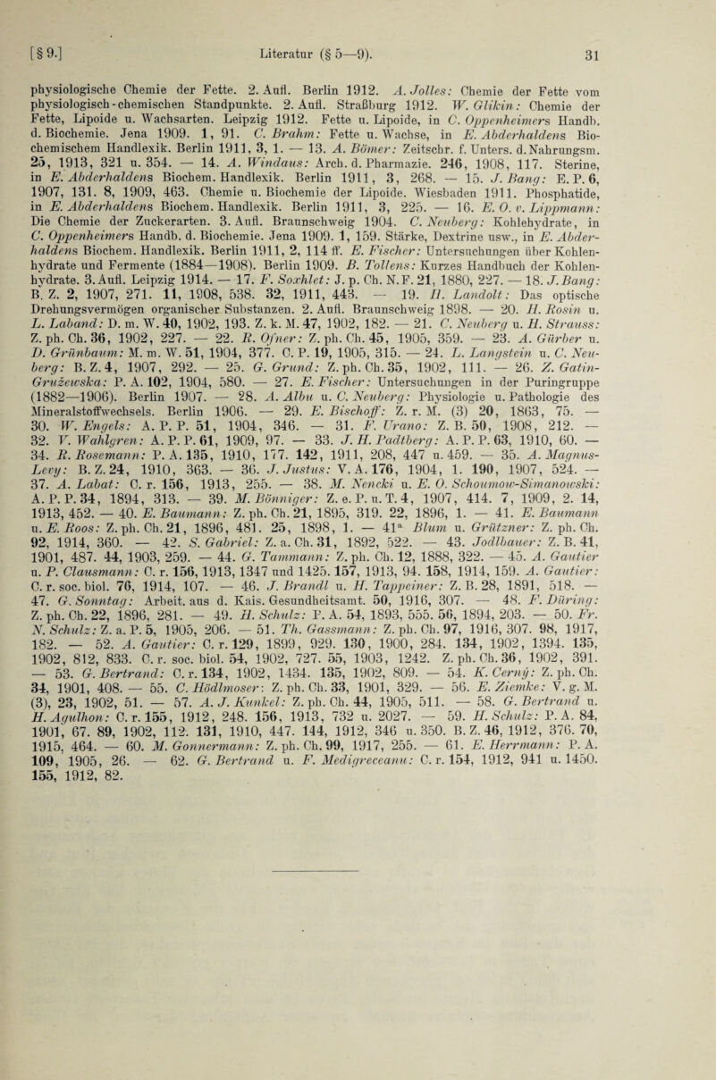 physiologische Chemie der Fette. 2. Aufl. Berlin 1912. Ä.Jolles: Chemie der Fette vom physiologisch-chemischen Standpunkte. 2. Aufl. Straßburg 1912. W.Glikin: Chemie der Fette, Lipoide u. Wachsarten. Leipzig 1912. Fette u. Lipoide, in C. Oppenheimers Handb. d. Biochemie. Jena 1909. 1, 91. C. Br ahm: Fette u. Wachse, in E. Abderhaldens Bio¬ chemischem Handlexik. Berlin 1911, 3, 1. — 13. A. Börner: Zeitschr. f. Unters. d.Nahrungsm. 25, 1913, 321 u. 354. — 14. A. Windaus: Arch. d. Pharmazie. 246, 1908, 117. Sterine, in E. Abderhaldens Biochem. Handlexik. Berlin 1911, 3, 268. — 15. J. Bang: E. P. 6, 1907, 131. 8, 1909, 463. Chemie u. Biochemie der Lipoide. Wiesbaden 1911. Phosphatide, in E. Abderhaldens Biochem. Handlexik. Berlin 1911, 3, 225. — 16. E.O.v. Lippmann: Die Chemie der Zuckerarten. 3. Aufl. Braunschweig 1904. C. Neuberg: Kohlehydrate, in C. Oppenheimers Handb. d. Biochemie. Jena 1909. 1, 159. Stärke, Dextrine usw., in E. Abder¬ haldens Biochem. Handlexik. Berlin 1911, 2, 114 ff. E. Fischer: Untersuchungen über Kohlen¬ hydrate und Fermente (1884—1908). Berlin 1909. B. Tollens: Kurzes Handbuch der Kohlen¬ hydrate. 3. Aufl. Leipzig 1914. — 17. F. Soxhlet: J. p. Ch. N.F. 21, 1880, 227. — 18. J.Bang: BZ. 2, 1907, 271. 11, 1908, 538. 32, 1911, 443. — 19. II. Landolt: Das optische Drehungsvermögen organischer Substanzen. 2. Aufl. Braunschweig 1898. — 20. H. Rosin u. L. Laband: D. m. W. 40, 1902, 193. Z. k. M. 47, 1902, 182. — 21. C. Neuberg u. H. Strauss: Z. ph. Ch. 36, 1902, 227. — 22. R. Ofner: Z. ph. Ch. 45, 1905, 359. — 23. A. Gürber u. D. Grünbaum: M. m. W. 51, 1904, 377. C. P. 19, 1905, 315. — 24. L. Längstem u. C. Neu¬ berg: B. Z. 4, 1907, 292. — 25. G. Grund: Z. ph. Ch.35, 1902, 111. — 26. Z. Gatin- Gruzewska: P. A. 102, 1904, 580. — 27. E. Fischer: Untersuchungen in der Puringruppe (1882—1906). Berlin 1907. — 28. A. Albu u. C. Neuberg: Physiologie u. Pathologie des Mineralstoffwechsels. Berlin 1906. — 29. E. Bischof)': Z. r. M. (3) 20, 1863, 75. — 30. W. Engels: A. P. P. 51, 1904, 346. — 31. F.Urano: Z. B. 50, 1908, 212. — 32. V. Wahlgren: A. P. P. 61, 1909, 97. — 33. J.H. Padtberg: A. P. P. 63, 1910, 60. — 34. R. Rosemann: P. A.135, 1910, 177. 142, 1911, 208, 447 u. 459. — 35. A. Mciqnus- Levy: B. Z. 24, 1910, 363. — 36. J. Justus: V. A. 176, 1904, 1. 190, 1907, 524. — 37. A. Labat: C. r. 156, 1913, 255. — 38. M. Nencki u. E. O. Sehoumow-Simanoivski: A. P.P. 34, 1894, 313. — 39. M.Bönniger: Z. e.P. u.T.4, 1907, 414. 7, 1909, 2. 14, 1913, 452. — 40. E. Baumann: Z. ph. Ch. 21, 1895, 319. 22, 1896, 1. — 41. E. Baumann u.E.Roos: Z. ph. Ch. 21, 1896, 481. 25, 1898, 1. — 41a Blum u. Grützner: Z. ph. Ch. 92, 1914, 360. — 42. S. Gabriel: Z. a. Ch. 31, 1892, 522. — 43. Jodlbauer: Z. B. 41, 1901, 487. 44, 1903, 259. — 44. G. Tammann: Z. ph. Ch. 12, 1888, 322. — 45. A. Gautier u. P. Clausmann: C. r. 156, 1913, 1347 und 1425.157, 1913, 94. 158, 1914, 159. A. Gautier: C. r. soc. biol. 76, 1914, 107. — 46. J. Brandt u. H. Tappeiner: Z. B. 28, 1891, 518. — 47. G. Sonntag: Arbeit, aus d. Kais. Gesundheitsamt. 50, 1916, 307. — 48. F. Düring: Z. ph. Ch. 22, i896, 281. — 49. B. Schulz: P. A. 54, 1893, 555. 56, 1894, 203. — 50. Fr. N. Schulz: Z. a. P. 5, 1905, 206. — 51. Th. Gassmann: Z. ph. Ch. 97, 1916,307. 98, 1917, 182. — 52. A. Gautier: C. r. 129, 1899, 929. 130, 1900, 284. 134, 1902, 1394. 135, 1902, 812, 833. C. r. soc. biol. 54, 1902, 727. 55, 1903, 1242. Z. ph. Ch.36, 1902, 391. — 53. G. Bertrand: C. r. 134, 1902, 1434. 135, 1902, 809. — 54. K. Cerny: Z. ph. Ch. 34, 1901, 408.— 55. C. Hödlmoser: Z. ph. Ch. 33, 1901, 329. — 56. E.Ziemke: V. g. M. (3), 23, 1902, 51. — 57. A.J. Kunkel: Z. ph. Ch. 44, 1905, 511. — 58. G. Bertrand u. H. Agulhon: C. r. 155, 1912, 248. 156, 1913, 732 u. 2027. — 59. H. Schulz: P. A. 84, 1901, 67. 89, 1902, 112. 131, 1910, 447. 144, 1912, 346 u. 350. B.Z.46, 1912, 376.70, 1915, 464. — 60. M. Gonnermann: Z. ph. Ch. 99, 1917, 255. — 61. E. Herrmann: P. A. 109, 1905, 26. — 62. G. Bertrand u. F. Mediqreceanu: C. r. 154, 1912, 941 u. 1450. 155, 1912, 82.