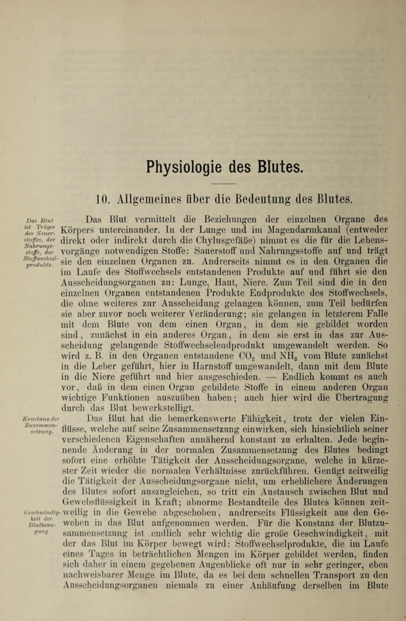 Physiologie des Blutes. 10. Allgemeines über die Bedeutung des Blutes. Das Blut Das Blut vermittelt die Beziehungen der einzelnen Organe des dL sjulr- Körpers untereinander. In der Lunge und im Magendarmkanal (entweder Stoffes, der direkt oder indirekt durch die Chylusgefäße) nimmt es die für die Lebens- Stoffe, der Vorgänge notwendigen Stoffe: Sauerstoff und Nahrungsstoffe auf und trägt sie den einzelnen Organen zu. Andrerseits nimmt es in den Organen die im Laufe des Stoffwechsels entstandenen Produkte auf und führt sie den Ausscheidungsorganen zu: Lunge, Haut, Niere. Zum Teil sind die in den einzelnen Organen entstandenen Produkte Endprodukte des Stoffwechsels, die ohne weiteres zur Ausscheidung gelangen können, zum Teil bedürfen sie aber zuvor noch weiterer Veränderung-, sie gelangen in letzterem Falle mit dem Blute von dem einen Organ, in dem sie gebildet worden sind , zunächst in ein anderes Organ, in dem sie erst in das zur Aus¬ scheidung gelangende Stoffwechselendprodukt umgewandelt werden. So wird z. B. in den Organen entstandene C02 und NH3 vom Blute zunächst in die Leber geführt, hier in Harnstoff umgewandelt, dann mit dem Blute in die Niere geführt und hier ausgeschieden. — Endlich kommt es auch vor, daß in dem einen Organ gebildete Stoffe in einem anderen Organ wichtige Funktionen auszuüben haben; auch hier wird die Übertragung durch das Blut bewerkstelligt. Konstanz der Das Blut hat die bemerkenswerte Fähigkeit, trotz der vielen Ein- Zvs7tcunff.' flüsse, welche auf seine Zusammensetzung einwirken, sich hinsichtlich seiner verschiedenen Eigenschaften annähernd konstant zu erhalten. Jede begin¬ nende Änderung in der normalen Zusammensetzung des Blutes bedingt sofort eine erhöhte Tätigkeit der Ausscheidungsorgane, welche in kürze¬ ster Zeit wieder die normalen Verhältnisse zurückführen. Genügt zeitweilig die Tätigkeit der Ausscheidungsorgane nicht, um erheblichere Änderungen des Blutes sofort auszugleichen, so tritt ein Austausch zwischen Blut und Gewebsflüssigkeit in Kraft; abnorme Bestandteile des Blutes können zeit- cesehwindig-weilig in die Gewebe abgeschoben, andrerseits Flüssigkeit aus den Ge¬ weben in das Blut aufgenommen werden. Für die Konstanz der Blutzu¬ sammensetzung ist endlich sehr wichtig die große Geschwindigkeit, mit der das Blut im Körper bewegt wird: Stoftwechselprodukte, die im Laufe eines Tages in beträchtlichen Mengen im Körper gebildet werden, Anden sich daher in einem gegebenen Augenblicke oft nur in sehr geringer, eben nachweisbarer Menge im Blute, da es bei dem schnellen Transport zu den Ausscheidungsorganen niemals zu einer Anhäufung derselben im Blute keil der Blutben-e- gnng