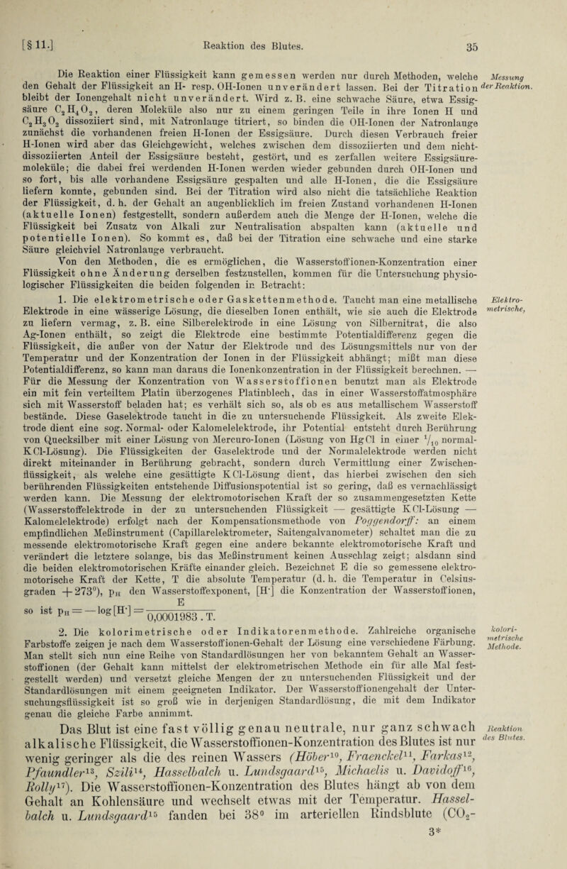 Die Reaktion einer Flüssigkeit kann gemessen werden nur durch Methoden, welche den Gehalt der Flüssigkeit an H- resp. OH-Ionen unverändert lassen. Bei der Titration bleibt der Ionengehalt nicht unverändert. Wird z. B. eine schwache Säure, etwa Essig¬ säure C2H402, deren Moleküle also nur zu einem geringen Teile in ihre Ionen H und C2H302 dissoziiert sind, mit Natronlauge titriert, so binden die OH-Ionen der Natronlauge zunächst die vorhandenen freien H-Ionen der Essigsäure. Durch diesen Verbrauch freier H-Ionen wird aber das Gleichgewicht, welches zwischen dem dissoziierten und dem nicht- dissoziierten Anteil der Essigsäure besteht, gestört, und es zerfallen weitere Essigsäure¬ moleküle; die dabei frei werdenden H-Ionen wrerden wieder gebunden durch OH-Ionen und so fort, bis alle vorhandene Essigsäure gespalten und alle H-Ionen, die die Essigsäure liefern konnte, gebunden sind. Bei der Titration wird also nicht die tatsächliche Reaktion der Flüssigkeit, d. h. der Gehalt an augenblicklich im freien Zustand vorhandenen H-Ionen (aktuelle Ionen) festgestellt, sondern außerdem auch die Menge der H-Ionen, welche die Flüssigkeit bei Zusatz von Alkali zur Neutralisation abspalten kann (aktuelle und potentielle Ionen). So kommt es, daß bei der Titration eine schwache und eine starke Säure gleichviel Natronlauge verbraucht. Von den Methoden, die es ermöglichen, die Wasserstoffionen-Konzentration einer Flüssigkeit ohne Änderung derselben festzustellen, kommen für die Untersuchung physio¬ logischer Flüssigkeiten die beiden folgenden in Betracht: 1. Die elektrometrische oder Gaskettenmethode. Taucht man eine metallische Elektrode in eine wässerige Lösung, die dieselben Ionen enthält, wie sie auch die Elektrode zu liefern vermag, z. B. eine Silberelektrode in eine Lösung von Silbernitrat, die also Ag-Ionen enthält, so zeigt die Elektrode eine bestimmte Potentialdifferenz gegen die Flüssigkeit, die außer von der Natur der Elektrode und des Lösungsmittels nur von der Temperatur und der Konzentration der Ionen in der Flüssigkeit abhängt; mißt man diese Potentialdifferenz, so kann man daraus die Ionenkonzentration in der Flüssigkeit berechnen. — Für die Messung der Konzentration von Wasserscoffionen benutzt man als Elektrode ein mit fein verteiltem Platin überzogenes Platinblech, das in einer Wasserstoffatmosphäre sich mit Wasserstoff beladen hat; es verhält sich so, als ob es aus metallischem Wasserstoff bestände. Diese Gaselektrode taucht in die zu untersuchende Flüssigkeit. Als zweite Elek¬ trode dient eine sog. Normal- oder Kalomelelektrode, ihr Potential entsteht durch Berührung von Quecksilber mit einer Lösung von Mercuro-Ionen (Lösung von Hg CI in einer x/io normal- KCl-Lösung). Die Flüssigkeiten der Gaselektrode und der Normalelektrode werden nicht direkt miteinander in Berührung gebracht, sondern durch Vermittlung einer Zwischen- Üüssigkeit, als welche eine gesättigte KCl-Lösung dient, das hierbei zwischen den sich berührenden Flüssigkeiten entstehende Diffusionspotential ist so gering, daß es vernachlässigt werden kann. Die Messung der elektromotorischen Kraft der so zusammengesetzten Kette (Wasserstoffelektrode in der zu untersuchenden Flüssigkeit —- gesättigte KCl-Lösung — Kalomelelektrode) erfolgt nach der Kompensationsmethode von Poggendorff: an einem empfindlichen Meßinstrument (Capillarelektrometer, Saitengalvanometer) schaltet man die zu messende elektromotorische Kraft gegen eine andere bekannte elektromotorische Kraft und verändert die letztere solange, bis das Meßinstrument keinen Ausschlag zeigt; alsdann sind die beiden elektromotorischen Kräfte einander gleich. Bezeichnet E die so gemessene elektro¬ motorische Kraft der Kette, T die absolute Temperatur (d. h. die Temperatur in Celsius¬ graden + 273°), pH den Wasserstoffexponent, [H‘] die Konzentration der Wasserstoffionen, E so ist pH = — log [H ] = 0ß001983 . T 2. Die kolorimetrische oder Indikatorenmethode. Zahlreiche organische Farbstoffe zeigen je nach dem Wasserstoffionen-Gehalt der Lösung eine verschiedene Färbung. Man stellt sich nun eine Reihe von Standardlösungen her von bekanntem Gehalt an Wasser¬ stoffionen (der Gehalt kann mittelst der elektrometrischen Methode ein für alle Mal fest¬ gestellt werden) und versetzt gleiche Mengen der zu untersuchenden Flüssigkeit und der Standardlösungen mit einem geeigneten Indikator. Der Wasserstoffionengehalt der Unter¬ suchungsflüssigkeit ist so groß wie in derjenigen Standardlösung, die mit dem Indikator genau die gleiche Farbe annimmt. Das Blut ist eine fast völlig genau neutrale, nur ganz schwach alkalische Flüssigkeit, die Wasserstoffionen-Konzentration des Blutes ist nur wenig geringer als die des reinen Wassers (Höher10, Fraenckel11, Farkas1'2, Pfaundler13; Szili14; Hasselbalch u. Lundsgaard15; Michaelis u. Davidoff1G, Rolly11). Die Wasserstoffionen-Konzentration des Blutes hängt ab von dem Gehalt an Kohlensäure und wechselt etwas mit der Temperatur. Hassel¬ balch u. Lundsgaard15 fanden bei 38° im arteriellen Rindsblute (C02- 3* Messung der Reaktion. Elektro¬ metrische., kalori¬ metrische Methode. Reaktion des Blutes.