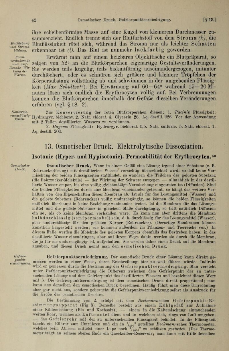 Entfärbung und Stroma¬ bildung. Form¬ verändernde und auf¬ lösende Wir¬ kung der Wärme. Konservie¬ rungsflüssig¬ keiten. Osmotischer Druck. Gefrier¬ punkts¬ erniedrigung. ihre scheibenförmige Masse auf eine Kugel von kleinerem Durchmesser zu¬ sammenzieht. Endlich trennt sich der Blutfarbstoff von dem Stroma (k), die Blutflüssigkeit rötet sich, während das Stroma nur als leichter Schatten erkennbar ist (l). Das Blut ist nunmehr lack farbig geworden. Erwärmt man auf einem heizbaren Objekttische ein Blutpräparat, so zeigen von 52° an die Blutkörperchen eigenartige Gestaltsveränderungen. Sie werden teils kugelig, teils biskuitförmig auseinandergezogen, mitunter durchlöchert, oder es schnüren sich größere und kleinere Tröpfchen der Körpersubstanz vollständig ab und schwimmen in der umgebenden Flüssig¬ keit (Max Schnitze49). Bei Erwärmung auf 60—64° während 15—20 Mi¬ nuten lösen sich endlich die Erythrocyten völlig auf. Bei Verbrennungen können die Blutkörperchen innerhalb der Gefäße dieselben Veränderungen erfahren (vgl. § 18. 2). Zur Konservierung der roten Blutkörperchen dienen: 1. Pacinis Flüssigkeit: Hydrargyr. bichlorat. 2. Natr. chlorat. 4. Glycerin. 26. Aq. destill. 226. Vor der Anwendung mit 2 Teilen destillierten Wassers zu verdünnen. 2. Hayems Flüssigkeit: Hydrargyr. bichlorat. 0,5. Natr. sulfuric. 5. Natr. chlorat. 1. Aq. destill. 200. 13. Osmotischer Druck. Elektrolytische Dissoziation. Isotouie (Hyper- und Hypisotonie). Permeabilität der Erythrocyten.50 Osmotischer Druck. Wenn in einem Gefäß eine Lösung irgend einer Substanz (z. B. Rohrzuckerlösung) mit destilliertem Wasser vorsichtig überschichtet wird, so daß keine Ver¬ mischung der beiden Flüssigkeiten stattiindet, so wandern die Teilchen der gelösten Substanz (die Rohrzucker-Moleküle) — der Wirkung der Schwere entgegen — allmählich in das destil- lierte Wasser empor, bis eine völlig gleichmäßige Vermischung eingetreten ist (Diffusion). Sind die beiden Flüssigkeiten durch eine Membran voneinander getrennt, so hängt das weitere Ver¬ halten von den Eigenschaften dieser Membran ab. Ist sie für das Lösungsmittel (Wasser) und die gelöste Substanz (Rohrzucker) völlig undurchgängig, so können die beiden Flüssigkeiten natürlich überhaupt in keine Beziehung zueinander treten. Ist die Membran für das Lösungs¬ mittel und die gelöste Substanz in gleichem Maße durchgängig, so tritt natürlich Diffusion ein so, als ob keine Membran vorhanden wäre. Es kann nun aber drittens die Membran halb durchlässig (semipermeabel) sein, d. h. durchlässig für das Lösungsmittel (Wasser), aber undurchlässig für den gelösten Körper (Rohrzucker). (Derartige Membranen können künstlich hergestellt werden; sie kommen außerdem im Pflanzen- und Tierreiche vor.) In diesem Falle werden die Moleküle des gelösten Körpers ebenfalls das Bestreben haben, in das destillierte Wasser einzudringen, aber auf ihrem Wege dahin werden sie durch die Membran, die ja für sie undurchgängig ist, aufgehalten. Sie wrerden daher einen Druck auf die Membran ausüben, und diesen Druck nennt man den osmotischen Druck. Gcfrierpunktserniedrigung. Der osmotische Druck einer Lösung kann direkt ge¬ messen werden in einer Weise, deren Beschreibung hier zu weit führen würde. Indirekt wird er gemessen durch die Bestimmung der Gefrierpunktserniedrigung. Man versteht unter Gefrierpunktserniedrigung die Differenz zwischen dem Gefrierpunkt der zu unter¬ suchenden Lösung und dem Gefrierpunkt des destülierten Wassers und bezeichnet diesen Wert mit A. Die Gefrierpunktserniedrigung ist dem osmotischen Druck direkt proportional; man kann aus derselben den osmotischen Druck berechnen. Häufig führt man diese Umrechnung aber gar nicht aus, sondern gebraucht die Gefrierpunktserniedrigung selbst als Ausdruck für die Größe des osmotischen Druckes. Die Bestimmung von A erfolgt mit dem Beckmann sehen Gefrierpunkts-Be¬ stimmungsapparat (Fig. 8). Derselbe besteht aus einem Kühlgefäß zur Aufnahme einer Kältemischung (Eis und Kochsalz), — einem in die Kältemischung eintauchenden weiten Rohr, welches als Luftmantel dient und in welchem sich, rings von Luft umgeben, — das Gefrierrohr mit der zu untersuchenden Flüssigkeit befindet. In die Flüssigkeit taucht ein Rührer zum Umrühren und ein in Vioo° geteiltes Beckmannseh.es Thermometer, welches beim Ablesen mittelst einer Lupe noch Viooo° zu schätzen gestattet. (Das Thermo¬ meter trägt an seinem oberen Ende ein Quecksilber-Reservoir; man kann mit Hilfe desselben