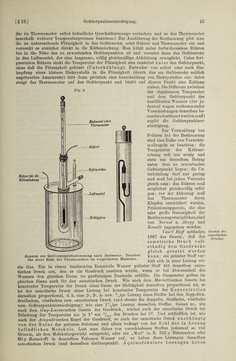 die im Thermometer selbst befindliche Quecksilbermenge verändern und so das Thermometer innerhalb weiterer Temperaturgrenzen benutzen.) Zur Ausführung der Bestimmung gibt man die zu untersuchende Flüssigkeit in das Gefrierrohr, setzt Rührer und Thermometer ein und versenkt es zunächst direkt in die Kältemischung. Man kühlt unter fortwährendem Rühren bis in die Nähe des zu erwartenden Gefrierpunktes ab und versetzt dann das Gefrierrohr in den Luftmantel, der eine langsame, völlig gleichmäßige Abkühlung ermöglicht. Unter fort¬ gesetztem Rühren sinkt die Temperatur der Flüssigkeit nun zunächst unter den Gefrierpunkt, ohne daß die Flüssigkeit gefriert (Unterkühlung). Entweder von selbst oder nach Ein¬ impfung eines kleinen Eiskrystalls in die Flüssigkeit (durch das am Gefrierrohr seitlich angebrachte Ansatzrohr) tritt dann plötzlich eine Ausscheidung von Eiskrystallen ein: dabei steigt das Thermometer auf den Gefrierpunkt und bleibt auf diesem Punkt eine Zeitlang stehen. Die Differenz zwischen lng‘ 8' der abgelesenen Temperatur und dem Gefrierpunkt des destillierten Wassers (der je¬ desmal wegen vorkommender Verschiebungen desselben be¬ sonders bestimmt werden muß) ergibt die Gefrierpunktser¬ niedrigung. Zur Vermeidung von Fehlern bei der Bestimmung sind eine Reihe von Vorsichts¬ maßregeln zu beachten: die Temperatur der Kältemi¬ schung soll nur wenig und stets um denselben Betrag unter dem zu erwartenden Gefrierpunkt liegen ; die Un¬ terkühlung darf nur gering und muß bei jedem Versuche gleich sein; das Rühren muß möglichst gleichmäßig erfol- vor der Ablesung muß Thermometer durch Klopfen erschüttert werden. Präzisionsapparate, die eine sehr große Genauigkeit der Bestimmungermöglichen,sind von Nernst u. Abegg und Iiaoult angegeben worden. Van’t Hoff entdeckte ]887 das Gesetz, daß der osmotische Druck voll¬ ständig dem Gasdrucke gleich gesetzt werden kann; ein gelöster Stoff ver¬ hält sich in einer Lösung wie Afl! gen; das Üilili Apparat zur Gefrierpunktsbestimmung nach Beckmann. Daneben das obere Ende des Thermometers im vergrößerten Maßstabe. ein Gas. Ein in einem bestimmten Raumteile Wasser gelöster Stoff übt denselben osmo¬ tischen Druck aus, den er als Gasdruck ausüben würde, wenn er bei Abwesenheit des Wassers den gleichen Raum im gasförmigen Zustande erfüllte. Die Gasgesetze gelten im gleichen Sinne auch für den osmotischen Druck. Wie nach dem Mariottesehen Gesetz bei konstanter Temperatur der Druck eines Gases der Dichtigkeit desselben proportional ist, so ist der osmotische Druck einer Lösung bei konstanter Temperatur der Konzentration derselben proportional, d. h. eine 2-, 3-, 4- usw. °/o^&e Lösung eines Stoffes hat den doppelten, dreifachen, vierfachen usw. osmotischen Druck (und ebenso die doppelte, dreifache, vierfache usw. Gefrierpunktserniedrigung) wie eine l°/0ige Lösung desse*ben Stoffes. Genau so, wie nach dem Gag-Lussacschen Gesetz der Gasdruck, wächst auch der osmotische Druck bei Erhöhung der Temperatur um je 1° um V273 des Druckes bei 0°. Und schließlich ist, wie nach der Avogcidroschen Regel der Gasdruck, so auch der osmotische Druck unabhängig von der Natur der gelösten Substanz und allein bedingt von der Zahl der in Lösung befindlichen Moleküle. Löst man daher von verschiedenen Stoffen jedesmal so viel Gramm, als dem Molekulargewicht entspricht, oder ein „Mol1* (z. B. 342 g Rohrzucker oder 60 q Harnstoff) in demselben Volumen Wasser auf, so haben diese Lösungen denselben osmotischen Druck (und denselben Gefrierpunkt). Äquimolekulare Lösungen haben Gesetze des osmotischen Druckes.