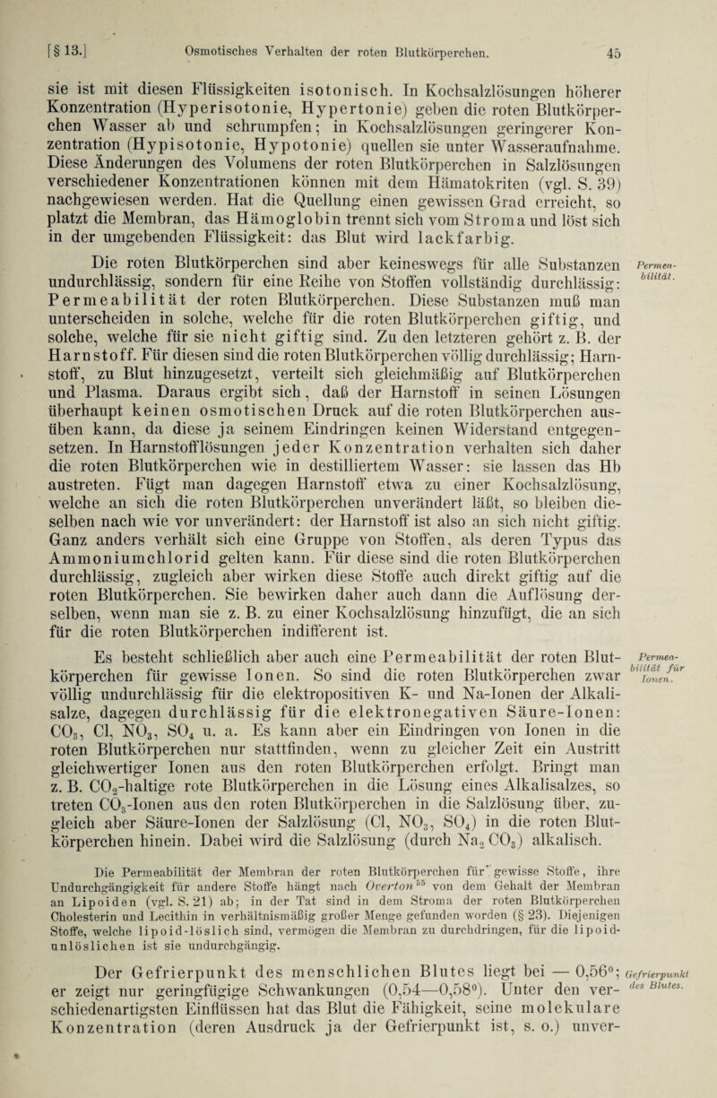 Permea¬ bilität. sie ist mit diesen Flüssigkeiten i so tonisch. In Kochsalzlösungen höherer Konzentration (Hyperisotonie, Hypertonie) geben die roten Blutkörper¬ chen W asser ab und schrumpfen; in Kochsalzlösungen geringerer Kon¬ zentration (Hypisotonie, Hypotonie) quellen sie unter Wasseraufnahme. Diese Änderungen des Volumens der roten Blutkörperchen in Salzlösungen verschiedener Konzentrationen können mit dem Hämatokriten (vgl. S. 39) nachgewiesen werden. Hat die Quellung einen gewissen Grad erreicht, so platzt die Membran, das Hämoglobin trennt sich vom Stroma und löst sich in der umgebenden Flüssigkeit: das Blut wird lackfarbig. Die roten Blutkörperchen sind aber keineswegs für alle Substanzen undurchlässig, sondern für eine Reihe von Stoffen vollständig durchlässig: Permeabilität der roten Blutkörperchen. Diese Substanzen muß man unterscheiden in solche, welche für die roten Blutkörperchen giftig, und solche, welche für sie nicht giftig sind. Zu den letzteren gehört z. B. der Harnstoff. Für diesen sind die roten Blutkörperchen völlig durchlässig; Harn¬ stoff, zu Blut hinzugesetzt, verteilt sich gleichmäßig auf Blutkörperchen und Plasma. Daraus ergibt sich, daß der Harnstoff in seinen Lösungen überhaupt keinen osmotischen Druck auf die roten Blutkörperchen aus¬ üben kann, da diese ja seinem Eindringen keinen Widerstand entgegen¬ setzen. In Harnstofflösungen jeder Konzentration verhalten sich daher die roten Blutkörperchen wie in destilliertem Wasser: sie lassen das Hb austreten. Fügt man dagegen Harnstoff etwa zu einer Kochsalzlösung, welche an sich die roten Blutkörperchen unverändert läßt, so bleiben die¬ selben nach wie vor unverändert: der Harnstoff ist also an sich nicht giftig. Ganz anders verhält sich eine Gruppe von Stoffen, als deren Typus das Ammoniumchlorid gelten kann. Für diese sind die roten Blutkörperchen durchlässig, zugleich aber wirken diese Stoffe auch direkt giftig auf die roten Blutkörperchen. Sie bewirken daher auch dann die Auflösung der¬ selben, wenn man sie z. B. zu einer Kochsalzlösung hinzufügt, die an sich für die roten Blutkörperchen indifferent ist. Es besteht schließlich aber auch eine Permeabilität der roten Blut¬ körperchen für gewisse Ionen. So sind die roten Blutkörperchen zwar völlig undurchlässig für die elektropositiven K- und Na-Ionen der Alkali¬ salze, dagegen durchlässig für die elektronegativen Säure-Ionen: C03, CI, N03, S04 u. a. Es kann aber ein Eindringen von Ionen in die roten Blutkörperchen nur stattfinden, wenn zu gleicher Zeit ein Austritt gleichwertiger Ionen aus den roten Blutkörperchen erfolgt. Bringt man z. B. C02-haltige rote Blutkörperchen in die Lösung eines Alkalisalzes, so treten C03-Ionen aus den roten Blutkörperchen in die Salzlösung über, zu¬ gleich aber Säure-Ionen der Salzlösung (CI, N03, S04) in die roten Blut¬ körperchen hinein. Dabei wird die Salzlösung (durch Na2C03) alkalisch. Die Permeabilität der Membran der roten Blutkörperchen für' gewisse Stolle, ihre Undurchgängigkeit für andere Stoffe hängt nach Overton55 von dem Gehalt der Membran an Lipoiden (vgl. S. 21) ab; in der Tat sind in dem Stroma der roten Blutkörperchen Cholesterin und Lecithin in verhältnismäßig großer Menge gefunden worden (§ 23). Diejenigen Stoffe, welche lipoid-löslich sind, vermögen die Membran zu durchdringen, für die lipoid¬ unlöslichen ist sie undurchgängig. Der Gefrierpunkt des menschlichen Blutes liegt bei — 0,56°; Gefrierpunkt er zeigt nur geringfügige Schwankungen (0,54—0,58°). Unter den ver- l,es Blutes- schiedenartigsten Einflüssen hat das Blut die Fähigkeit, seine molekulare Konzentration (deren Ausdruck ja der Gefrierpunkt ist, s. o.) unver- Permea- bilität für Ionen.