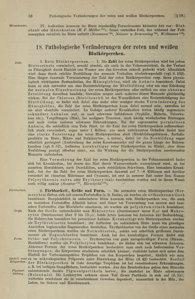 Hämokonien. jy. Außerdem kommen im Blute regelmäßig Formelemente kleinster Art vor: Blut¬ staub oder Hämokonien (H. F. Müller153): feinst verteiltes Fett, das während der Fett¬ resorption reichlich im Blute anftritt (Neumannlbi, Neisser u. Braeuning155, Weltmann158). 18. Pathologische Veränderungen der roten und weißen Blutkörperchen. Zahl I. Rote Blutkörperchen. — 1. Die Zahl der roten Blutkörperchen wird bei jedem Blutverluste vermindert, sowohl absolut, als auch in der Volumeneinheit, da der Verlust an Flüssigkeit durch Eintritt von Wasser aus den Geweben schnell gedeckt wird. Allmählich wird dann durch erhöhte Neubildung das normale Verhalten wiederhergestellt (vgl. S. 102). Eine länger dauernde Verminderung der Zahl der roten Blutkörperchen resp. ihres physio¬ logisch wichtigsten Bestandteiles, des Hämoglobins, wird als Anämie bezeichnet. Dabei kann es sich entweder um eine Beeinträchtigung der Blutbildung oder um eine Erhöhung der normalen Einschmelzung der roten Blutkörperchen oder endlich um eine abnorme Zerstörung derselben handeln; bisweilen mögen auch mehrere dieser Momente gleichzeitig Avirken. Bei der Chlorose (Bleichsucht) ist das Wesentlichste eine Beeinträchtigung der Blutbildung; es findet sich dabei eine mehr oder weniger starke Verminderung des Hämoglobins, die Zahl der roten Blutkörperchen kann dabei normal sein, zuweilen ist sie aber ebenfalls vermindert. Im Gefolge anderer Krankheiten treten häufig sogenannte sekundäre Anämien auf, so nach schweren Infektionen (Syphilis, Malaria, Tuberku¬ lose etc.), Vergiftungen (Blei), bei malignen Tumoren, nach häufig wiederholten Blutungen und nach vielen anderen schweren Erkrankungen. Bei der sogenannten perniziösen Anämie, die schließlich zum Tode führt, ist die Zahl der roten Blutkörperchen außerordent¬ lich stark vermindert, sogar unter 1 Million: aus noch unbekannten Gründen findet hier eine starke Zerstörung der roten Blutkörperchen statt (Rückbildungsformen, Zerfalls¬ produkte im Blute, Mikro- und Poikilocvten, s. unten), dabei ist die Neubildung sogar erheblich gesteigert (Ausbreitung des roten Knochenmarks auf die ganze Länge der Röhren¬ knochen (vgl. S. 52), Auftreten kernhaltiger roter Blutkörperchen im Blute), aber diese Neubildung genügt offenbar nicht, um die Wirkung der die Blutkörperchen zerstörenden Momente aufzuheben. Eine Vermehrung der Zahl der roten Blutkörperchen in der Volumeneinheit findet sich bei Krankheiten, bei denen das Blut durch Wasserverluste wasserärmer wird, so bei manchen Herzfehlern, nach Durchfällen, nach reichlichem Schwitzen. Eine besondere Krank¬ heit, bei der die Zahl der roten Blutkörperchen dauernd auf 7—8 Millionen und darüber vermehrt ist (daneben Milztumor und Cvanose), ist erst in neuerer Zeit unter dem Namen Polycvthaemia rubra oder Ery throcy tosis beschrieben worden und in ihrem Wesen noch völlig unklar {Senator1'01, Hirschfeld158). Färbbarkeit. 2. Färbbarkeit, Größe und Form. — Die normalen roten Blutkörperchen (Nor- m ocy ten) färben sich mit sauren Farbstoffen (z.B. Eosin), sie werden als orthochromatisch bezeichnet. Hauptsächlich in anämischem Blute kommen rote Blutkörperchen vor, die auch zu basischen Farbstoffen Affinität haben und daher bei Verwendung von sauren und basi¬ schen Farbstoffen eine Mischfarbe annehmen, sie werden als polychromatisch bezeichnet. Größe. Nach der Größe unterscheidet man Mi kr ocy ten (Durchmesser unter 6 ;a) und Makro- cyten (Durchmesser über 9 bis 15[J-); beide Arten kommen bei Anämien zur Beobachtung, die Makrocvten besonders bei perniciöser Anämie. Kernhaltige rote Blutkörperchen werden als Erythroblasten bezeichnet; ihr Auftreten im anämischen Blute kann ein günstiges Anzeichen beginnender Regeneration darstellen. Erythroblasten von der Größe eines normalen roten Blutkörperchens werden als Norm ablasten, solche von erheblich größerem Durch¬ messer als Megalob las ten bezeichnet. Auch bei den kernhaltigen Formen findet sich Form. Ortho- und Polychromasie. — Ervthrocyten von ganz unregelmäßiger Form (Birnen-, Hantelform) werden als Poikilocyten bezeichnet, sie finden sich bei schweren Anämien. Abnorme Formen der roten Blutkörperchen beobachtet man auch nach bedeutenden Ver¬ brennungen; die Körperchen erscheinen erheblich kleiner; vielleicht haben sich unter dem Einfluß der Verbrennungshitze Tröpfchen von den Körperchen losgelöst, ähnlich wie man Zerfall röteres im mikroskopischen Präparate unter Einwirkung der Hitze (S. 42) beobachtet. Zerfall Körperchen. <jer Blutkörperchen in viele derartige Tröpfchen ist bei verschiedenen Erkrankungen, z. B. bei heftigen Sumpffiebern, beobachtet worden. Aus den Bruchstücken gehen dem Hämatin Pigment- nahestehende dunkle Pigmentpartikeln hervor, die zunächst im Blute schwimmen biidüng. (Melanämie). Die Leukocyten nehmen einen Teil dieser Partikeln in sich auf (S. 55); weiterhin erscheinen sie in verschiedenen Geweben deponiert, namentlich in der Milz, der Leber, im Gehirn und Knochenmark.