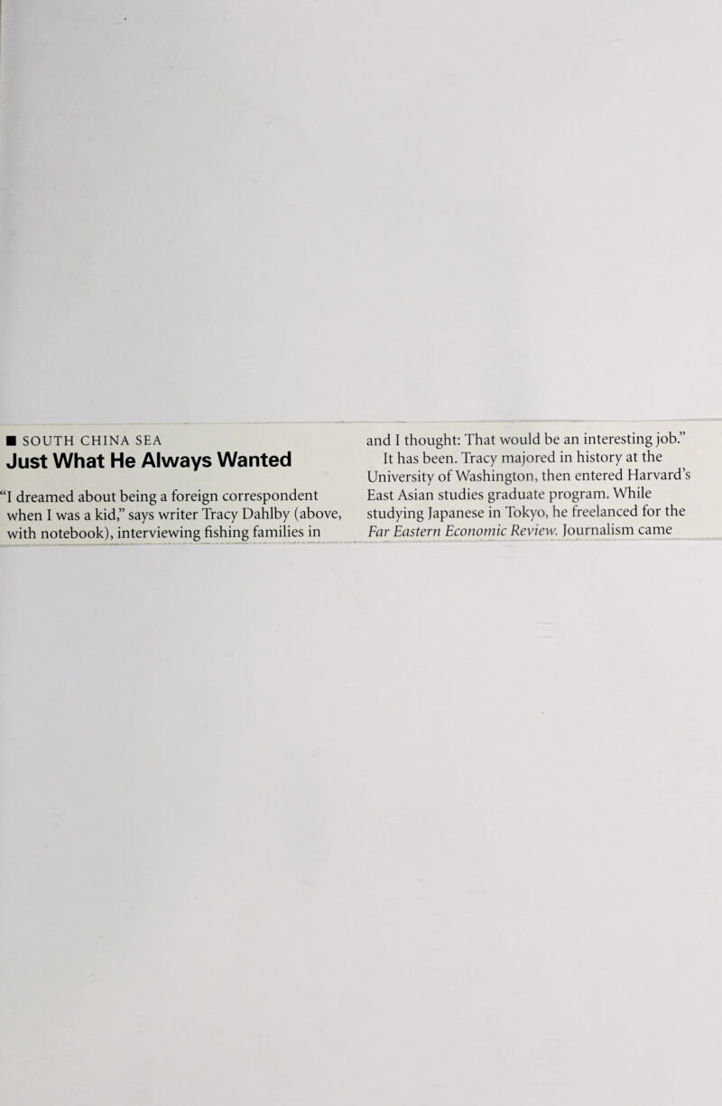 ■ SOUTH CHINA SEA Just What He Always Wanted “I dreamed about being a foreign correspondent when I was a kid,” says writer Tracy Dahlby (above, with notebook), interviewing fishing families in and I thought: That would be an interesting job.” It has been. Tracy majored in history at the University of Washington, then entered Harvard’s East Asian studies graduate program. While studying Japanese in Tokyo, he freelanced for the Far Eastern Economic Review. Journalism came