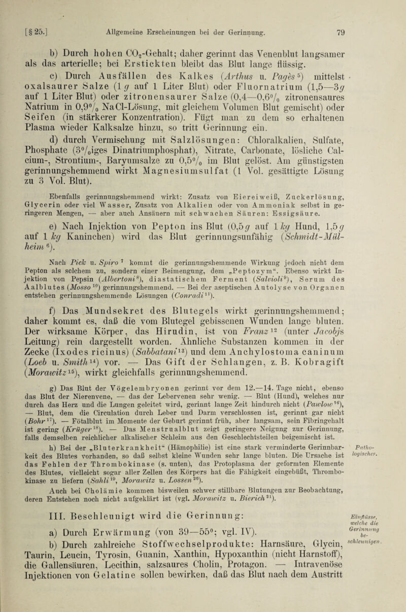 b) Durch hohen C02-Gehalt; daher gerinnt das Venenblut langsamer als das arterielle; bei Erstickten bleibt das Blut lange flüssig. c) Durch Ausfällen des Kalkes (.Arthus u. Pag es5) mittelst oxalsaurer Salze (lg auf 1 Liter Blut) oder Fluornatrium (1,5—3g auf 1 Liter Blut) oder zitronensaurer Salze (0,4—0,6% zitronensaures Natrium in 0,9% NaCl-Lösung, mit gleichem Volumen Blut gemischt) oder Seifen (in stärkerer Konzentration). Fügt man zu dem so erhaltenen Plasma wieder Kalksalze hinzu, so tritt Gerinnung ein. d) durch Vermischung mit Salzlösungen: Chloralkalien, Sulfate, Phosphate (3%iges Dinatriumphosphat), Nitrate, Carbonate, lösliche Cal¬ cium-, Strontium-, Baryumsalze zu 0,5% im Blut gelöst. Am günstigsten gerinnungshemmend wirkt Magnesiumsulfat (1 Vol. gesättigte Lösung zu 3 Vol. Blut). Ebenfalls gerinnnngshemmend wirkt: Zusatz von Eiereiweiß, Zuckerlösung, Glycerin oder viel Wasser, Zusatz von Alkalien oder von Ammoniak selbst in ge¬ ringeren Mengen, — aber auch Ansäuern mit schwachen Säuren: Essigsäure. e) Nach Injektion von Pepton ins Blut (0,5 <7 auf 1 kg Hund, 1,5<7 auf 1 kg Kaninchen) wird das Blut gerinnungsunfähig (Schmidt-Mül¬ heim 6). Nach Pich u. Spiro 7 kommt die gerinnungshemmende Wirkung jedoch nicht dem Pepton als solchem zu, sondern einer Beimengung, dem „Peptozym“. Ebenso wirkt In¬ jektion von Pepsin (Älbertoni8), diastatischem Ferment (Salvioli9), Serum des Aalblutes (Mosso 10) gerinnungshemmend. — Bei der aseptischen Autolyse von Organen entstehen gerinnungshemmende Lösungen {Conradi11). f) Das Mund sekret des Blutegels wirkt gerinnungshemmend; daher kommt es, daß die vom Blutegel gebissenen Wunden lange bluten. Der wirksame Körper, das Hirudin, ist von Franz12 (unter Jacobjs Leitung) rein dargestellt worden. Ähnliche Substanzen kommen in der Zecke (Ixodes ricinus) (Sabbatani13) und dem Anchylostoma caninum (.Loeb u. Smith14) vor. — Das Gift der Schlangen, z. B. Kobragift (Morawitz15), wirkt gleichfalls gerinnungshemmend. g) Das Blut der Vögelembryonen gerinnt vor dem 12.—14. Tage nicht, ebenso das Blut der Nierenvene, — das der Lebervenen sehr wenig. — Blut (Hund), welches nur durch das Herz und die Lungen geleitet wird, gerinnt lange Zeit hindurch nicht (Pawlow16), — Blut, dem die Circulation durch Leber und Darm verschlossen ist, gerinnt gar nicht {Bohr1). — Fötalblut im Momente der Geburt gerinnt früh, aber langsam, sein Fibringehalt ist gering {Krüger18). — Das Menstrualblut zeigt geringere Neigung zur Gerinnung, falls demselben reichlicher alkalischer Schleim aus den Geschlechtsteilen beigemischt ist. h) Bei der „Bluterkrankheit“ (Hämophilie) ist eine stark verminderte Gerinnbar¬ keit des Blutes vorhanden, so daß selbst kleine Wunden sehr lange bluten. Die Ursache ist das Fehlen der Thrombokinase (s. unten), das Protoplasma der geformten Elemente des Blutes, vielleicht sogar aller Zellen des Körpers hat die Fähigkeit eingebüßt, Thrombo¬ kinase zu liefern {Sahli19, Morawitz u. Lossen20). Auch bei Cholämie kommen bisweilen schwer stillbare Blutungen zur Beobachtung, deren Entstehen noch nicht aufgeklärt ist (vgl. Morawitz u. Bierich21). III. Beschleunigt wird die Gerinnung: a) Durch Erwärmung (von 39—55°; vgl. IV). b) Durch zahlreiche Stoff Wechsel produkte: Harnsäure, Glycin, Taurin, Leucin, Tyrosin, Guanin, Xanthin, Hypoxanthin (nicht Harnstoff), die Gallensäuren, Lecithin, salzsaures Cholin, Protagon. — Intravenöse Injektionen von Gelatine sollen bewirken, daß das Blut nach dem Austritt Patho¬ logische?. Einflüsse, welche die Gerinnung be¬ schleunigen.