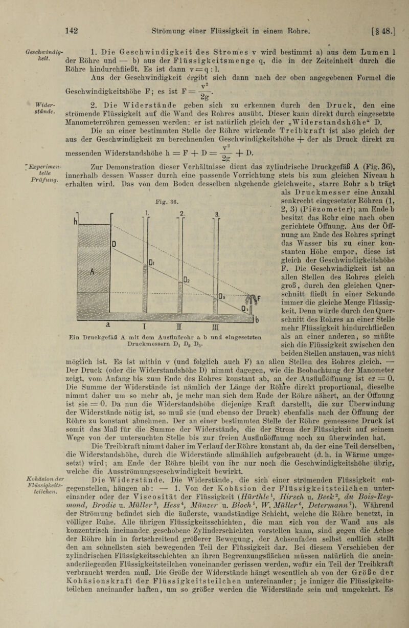 Geschtvindig- keit. Wider¬ stände. “Experimen¬ telle Prüfling. Kohäsion der Flüssigkeits¬ teilchen. 1. Die Geschwindigkeit des Stromes v wird bestimmt a) aus dem Lumen 1 der Röhre und — b) aus der Flüssigkeitsmenge q, die in der Zeiteinheit durch die Röhre hindurchtließt. Es ist dann v q : 1. Aus der Geschwindigkeit ergibt sich dann nach der oben angegebenen Formel die 9 V Geschwindigkeitshöhe F; es ist F = ——. 2g _ 2. Die Widerstände geben sich zu erkennen durch den Druck, den eine strömende Flüssigkeit auf die Wand des Rohres ausübt. Dieser kann direkt durch eingesetzte Manometerröhren gemessen werden: er ist natürlich gleich der „Widerstandshöhe“ D. Die an einer bestimmten Stelle der Röhre wirkende Treibkraft ist also gleich der aus der Geschwindigkeit zu berechnenden Geschwindigkeitshöhe -f- der als Druck direkt zu v2 messenden Widerstandshöhe h = F + D = —-1- D. VO» Zur Demonstration dieser Verhältnisse dient das zylindrische Druckgefäß A (Fig. 36), innerhalb dessen Wasser durch eine passende Vorrichtung stets bis zum gleichen Niveau h erhalten wird. Das von dem Boden desselben abgehende gleichweite, starre Rohr ab trägt als Druckmesser eine Anzahl Fig. 36. senkrecht eingesetzter Röhren (1, 2, 3) (Piezometer); am Ende b besitzt das Rohr eine nach oben gerichtete Öffnung. Aus der Öff¬ nung am Ende des Rohres springt das Wasser bis zu einer kon¬ stanten Höhe empor, diese ist gleich der Geschwindigkeitshöhe F. Die Geschwindigkeit ist an allen Stellen des Rohres gleich groß, durch den gleichen Quer¬ schnitt fließt in einer Sekunde immer die gleiche Menge Flüssig¬ keit. Denn würde durch den Quer¬ schnitt des Rohres an einer Stelle mehr Flüssigkeit hindurchfließen als an einer anderen, so müßte sich die Flüssigkeit zwischen den beiden Stellen anstauen, was nicht möglich ist. Es ist mithin v (und folglich auch F) an allen Stellen des Rohres gleich. —• Der Druck (oder die Widerstandshöhe D) nimmt dagegen, wie die Beobachtung der Manometer zeigt, vom Anfang bis zum Ende des Rohres konstant ab, an der Ausfluß Öffnung ist er = 0. Die Summe der Widerstände ist nämlich der Länge der Röhre direkt proportional, dieselbe nimmt daher um so mehr ab, je mehr man sich dem Ende der Röhre nähert, an der Öffnung ist sie = 0. Da nun die Widerstandshöhe diejenige Kraft darstellt, die zur Überwindung der Widerstände nötig ist, so muß sie (und ebenso der Druck) ebenfalls nach der Öffnung der Röhre zu konstant abnehmen. Der an einer bestimmten Stelle der Röhre gemessene Druck ist somit das Maß für die Summe der Widerstände, die der Strom der Flüssigkeit auf seinem Wege von der untersuchten Stelle bis zur freien Ausflußöffnung noch zu überwinden hat. Die Treibkraft nimmt daher im Verlauf der Röhre konstant ab, da der eine Teil derselben, die Widerstandshöhe, durch die Widerstände allmählich aufgebraucht (d. h. in Wärme umge¬ setzt) wird; am Ende der Röhre bleibt von ihr nur noch die Geschwindigkeitshöhe übrig, welche die Ausströmungsgeschwindigkeit bewirkt. Die Widerstände. Die Widerstände, die sich einer strömenden Flüssigkeit ent¬ gegenstellen, hängen ab: — 1. Von der Kohäsion der Flüssigkeitsteilchen unter¬ einander oder der Viscosität der Flüssigkeit (Hürthlel, Hirsch u. Beck2, du Bois-Rey- mond, Brodle u. Müller 8; Hess4, Münzer u .Bloch5, W. Müller6, Determannr‘). Während der Strömung befindet sich die äußerste, wmndständige Schicht, welche die Röhre benetzt, in völliger Ruhe. Alle übrigen Flüssigkeitsschichten, die man sich von der Wand aus als konzentrisch ineinander geschobene Zylinderschichten vorstellen kann, sind gegen die Achse der Röhre hin in fortschreitend größerer Bewegung, der Achsenfaden selbst endlich stellt den am schnellsten sich bewegenden Teil der Flüssigkeit dar. Bei diesem Verschieben der zylindrischen Flüssigkeitsschichten an ihren Begrenzungsflächen müssen natürlich die anein¬ anderliegenden Flüssigkeitsteilchen voneinander gerissen werden, wofür ein Teil der Treibkraft verbraucht werden muß. Die Größe der Widerstände hängt wesentlich ab von der Größe der Kohäsionskraft der Flüssigkeitsteilchen untereinander; je inniger die Flüssigkeits¬ teilchen aneinander haften, um so größer werden die Widerstände sein und umgekehrt. Es Ein Druckgefäß A mit dem Ausflußrohr a b und eingesetzten Druckmessern Dt D2 D3.