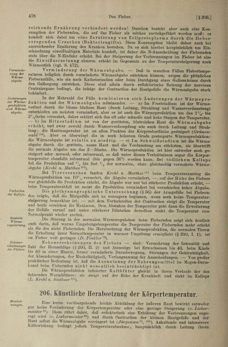 [§206.] Verminde¬ rung der Wärme¬ abgabe. Änderungen der Wärme¬ produktion und Wärme¬ abgabe. Verhalten der Gefäße Gestörte Wärme¬ regulierung. Nebener¬ scheinungen des Fiebers. Erschei¬ nungen. reichende Ernährung verhindert werden! Daneben besteht aber auch eine Kon- sumption der Fiebernden, die auf das Fieber als solches zurückgeführt werden muß: es handelt sich dabei um eine Zerstörung von Zellprotoplasma durch die fieber- erregenden Ursachen (Bakteriengifte). Diese Konsumption bleibt daher auch bei ausreichender Ernährung des Kranken bestehen. Da es sich hierbei hauptsächlich um Ein¬ schmelzung eiweißhaltigen Materials handelt, ist daher die N-Ausscheidung der Fiebernden stets über die N-Einfuhr erhöht. Bei der Steigerung der Verbrennungen im Fieber ist also die Eiweißzersetzung abnorm erhöht im Gegensatz zu der Temperatursteigerung nach Wärmestich (vgl. S. 472). Verminderung der Wärmeabgabe. — Daß in manchen Fällen Fiebertempe¬ raturen lediglich durch verminderte Wärmeabgabe entstehen können, zeigen die plötzlichen f ieberantälle, wie sie nach Katheterisation oder beim Durchgang eines Gallensteines durch den Gallengang entstehen. Diese sind allein durch reflektorische Reizung der nervösen Centralorgane bedingt, die infolge der Contraction der Hautgefäße die Wärmeabgabe stark behindert. In der Mehrzahl der Fälle kombinieren sich Änderungen der Wärmepro- duktion und der Wärmeabgabe miteinander. — a) Im Froststadium ist der Wärme¬ verlust durch die blasse blutlose Haut (durch Leitung, Strahlung und Wasserverdunstung) entschieden am meisten vermindert, aber es ist auch die Wärmeproduktion um das 1xf - bis 2V2fache vermehrt, daher erklärt sich das oft sehr schnelle und hohe Steigen der Temperatur. — b) Im Hitzestadium ist von der geröteten, blutreichen Haut die Wärmeabgabe erhöht, und zwar sowohl durch Wasserverdampfung wie auch durch Leitung und Strah¬ lung ; die Hauttemperatur ist an allen Punkten der Körperoberfläche gesteigert (Grünen- wald ). Aber es überwiegt die in noch höherem Grade gesteigerte Wärmeproduktion: die Wärmeabgabe ist relativ zu niedrig. — c) Im Schweißstadium ist die Wärme¬ abgabe durch die gerötete, nasse Haut und die Verdunstung am stärksten, sie übertrifft die normale Abgabe um das 2—3fache. Die Wärmeproduktion ist hier entweder noch ge¬ steigert oder normal, oder subnormal, so daß unter diesen Verhältnissen sogar die Körper¬ temperatur ebenfalls subnormal (bis gegen 36°) werden kann. Bei tödlichem Kollaps fiel die Produktion auf AJ4 bis fast 1/2 der normalen, ohne gleichzeitig vermehrte Wärme¬ abgabe (Krehl u. Matthes12S). Bei ri er versuchen fanden Krehl u. Matthes11' beim Temperaturanstieg die Wärmeproduktion um 10% vermehrt, die Abgabe vermindert, — auf der Höhe des Fiebers war gleichfalls die Produktion erhöht, die Abgabe war nur bei stärkerer Produktion erhöht, — beim Temperaturabfall ist meist die Produktion vermindert bei verschieden hoher Abgabe. Die plethysmographische Untersuchung (§56) der Armgefäße bei Fiebern¬ den zeigte, daß die Blutgefäße sich zu verengern beginnen, wenn noch keine Temperatur¬ steigerung bemerkbar ist; — mit dem Fortschreiten der Contraction steigt die Temperatur und beide erreichen ihr Maximum. Dem Absinken der Temperatur geht dann die Erweiterung der Gefäße vorauf und unter stärkerer Dilatation derselben sinkt die Temperatur zum Normalpunkt wieder zurück. Die Störung in der normalen Wärmeregulation beim Fiebernden zeigt sich deutlich auch darin, daß warme Umgebungstemperatur die Temperatur des Fiebernden mehr erhöht als die des nicht Fiebernden. Die Herabsetzung der Wärmeproduktion, die normalen Tieren die Erhaltung ihrer Normaltemperatur in warmer Umgebung ermöglicht (§ 200, I. 1), ist im Fieber weit geringer (I). Finkler73). Nebenerscheinungen des Fiebers — sind: Vermehrung der Intensität und Zahl der Herzschläge (§200, II. 2) und Atemzüge bei Erwachsenen bis 40, beim Kinde bis 60 in einer Minute, ferner verminderte Darmbewegung, Störungen der Gehirntätigkeit, der Absonderungen, der Muskeltätigkeit, Verlangsamung der Ausscheidungen. — Von großer praktischer Bedeutung ist, daß die Ausnutzung der Nahrungsmittel im Magen-Darm¬ kanal beim Fiebernden nicht wesentlich beeinträchtigt ist. Die Wärmeproduktion infizierter Kaltblüter gleicht in ihrem Verlaufe der des fiebernden Warmblüters: sie steigt auf der Höhe der Krankheit und sinkt im Kollaps (L. Krehl u. Soetbeer125). 206. Künstliche Herabsetzung der Körpertemperatur. Eine kurze vorübergehende leichte Abkühlung der äußeren Haut bewirkt entweder gar keine V eränderung der Körpertemperatur oder eine geringe Steigerung (v. I/ieber- meistet ). Diese rührt daher, daß reflektorisch eine Erhöhung der Verbrennungen ange¬ legt wird (v. Liebermeister2) und durch Contraction der kleinen Hautgefäße und der Haut selbst die M ärmeabgabe verringert ist (Jürgensen55, 10y). Anhaltende und intensivere Kältewirkung bedingt jedoch remperaturabnahme, hauptsächlich durch Leitung (trotz