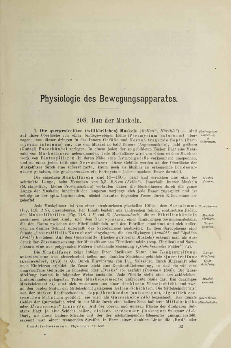 & Hk Physiologie des Bewegungsapparates. 208. Bau der Muskeln. 1. Die quergestreiften (willkürlichen) Muskeln (Rollett1, Hürthle2) — sind auf ihrer Oberfläche von einer bindegewebigen Hülle (Perimysium externu m) über¬ mysium internum) ein, die den Muskel in bald feinere (Augenmuskeln), bald gröbere (Glutaei) Faserbündel zerlegen. In einem jeden der so gebildeten Fächer liegt eine Mehr¬ zahl von Muskelfasern nebeneinander. Jede Muskelfaser wird von einem reichen Maschen¬ werk von Blutcapillaren (in deren Nähe auch Lymphgefäße Vorkommen) umsponnen, und zu einer jeden tritt eine Nervenfaser. Diese Gebilde werden an der Oberfläche der Muskelfaser durch eine äußerst zarte, kaum noch als fibrillär zu erkennende Bindesub¬ stanz gehalten, die gewissermaßen ein Perimysium jeder einzelnen Faser darstellt. schränkte Länge, beim Menschen von 5,3—9,8 cm (Felix3). Innerhalb kurzer Muskeln (M. stapedius, kleine Froschmuskeln) verlaufen daher die Muskelfasern durch die ganze Länge der Muskeln; innerhalb der längeren verjüngt sich jede Faser zugespitzt und ist schräg an der spitz beginnenden, nächst darunter folgenden Faser durch Kittsubstanz an¬ geheftet. Jede Muskelfaser ist von einer strukturlosen glashellen Hülle, dem Sarcolemma (Fig. 118. 1 S), umschlossen. Der Inhalt besteht aus zahlreichen feinen, contractilen Fäden, zusammen geordnet sind, und dem Sarcoplasma, einer feinkörnigen Zwischensubstanz, die den Raum zwischen den Fibrillenbündeln und den Fibrillen einnimmt und sich außer¬ dem in dünner Schicht unterhalb des Sarcolemmas ausbreitet. In dem Sarcoplasma sind feinste „interstitielle Körnchen“ eingelagert, die aus Glykogen (Arnold4) und Lipoiden (Noll5) bestehen. Auf dem Querschnitte (frischer gefrorener Muskeln) erkennt man als Aus¬ druck der Zusammensetzung der Muskelfaser aus Fibrillenbündeln (resp. Fibrillen) und Sarc.o- plasma eine aus polygonalen Feldern bestehende Zeichnung („Cohnheimsche Felder“) (2). Die Muskelfaser zeigt infolge ihrer fibrillären Natur eine Längsstreifung; außerdem eine aus abwechselnd hellen und dunklen Schichten gebildete Querstreifung (Leeuwenhoek, 1079) (1 Q). Durch Einwirkung von l°/00 Salzsäure, durch Magensaft oder nach Einfrieren erleidet die Faser leicht eine Kontinuitätstrennung, so daß sie wie eine umgeworfene Geldrolle in Scheiben oder „Disks“ (5) zerfällt (Boivman 1840). Die Quer¬ streifung kommt in folgender Weise zustande: Jede Fibrille stellt eine aus zahlreichen, hintereinander gelagerten Teilen (Muskelelemente) aufgebaute Säule dar. Ein derartiges Muskelelement (4) setzt sich zusammen aus einer dunkleren Mittelschicht und zwei an den beiden Seilen der Mittelschicht gelegenen hellen Schichten. Die Mittelschicht wird von der stärker lichtbrechenden, doppelbrechenden (anisotropen), eigentlich con¬ tractilen Substanz gebildet; sie wird als Querscheibe (4b) bezeichnet. Das dunkle Gebiet der Querscheibe wird in der Mitte durch eine hellere Zone halbiert: Mittelscheibe oder Hensensehe6 Linie (4c). Auf der oberen und unteren Fläche der dunkleren Sub¬ stanz liegt je eine Schicht heller, einfach brechender (isotroper) Substanz (4 d). Dort, wo diese hellere Scheibe mit der des nächstliegenden Elementes zusammenstößt, erkennt man einen- trennenden Streifen in Form einer dunklen Linie: die „End“- oder Lan d oi s - Ros a m ann , Physiologie. 16. Anfl. 32 Perimysium externum et internum. fasern. Sarcolemma. ftbrillen. Sarco¬ plasma. Längs¬ streifung. Quer¬ streifung. element. Querscheibe. Mittelscheibe.