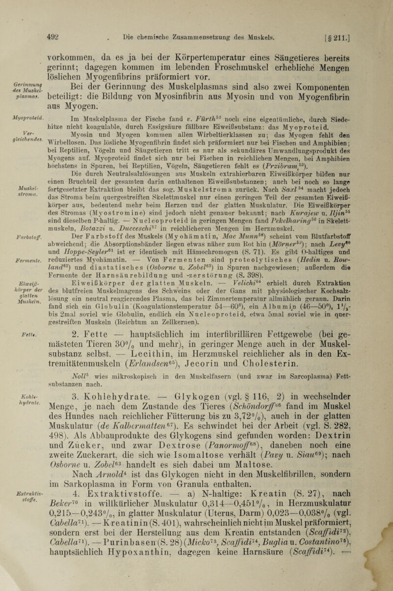 Gerinnung des Muskel¬ plasmas. Myoproteid. Ver¬ gleichendes. Muskel - stroma. Farbstoff. Fermente. Eiweiß¬ körper der glatten Muskeln. Fette. Kohle¬ hydrate. Extraktiv¬ stoffe. Vorkommen, da es ja bei der Körpertemperatur eines Säugetieres bereits gerinnt; dagegen kommen im lebenden Froschmuskel erhebliche Mengen löslichen Myogenfibrins präformiert vor. Bei der Gerinnung des Muskelplasmas sind also zwei Komponenten beteiligt: die Bildung von Myosinfibrin aus Myosin und von Myogenfibrin aus Myogen. Im Muskelplasma der Fische fand v. Fürth53 noch eine eigentümliche, durch Siede¬ hitze nicht koagulable, durch Essigsäure fällbare Eiweißsubstanz: das Myoproteid. Myosin und Myogen kommen allen Wirbeltierklassen zu; das Myogen fehlt den Wirbellosen. Das lösliche Myogenfibrin findet sich präformiert nur bei Fischen und Amphibien; bei Reptilien, Vögeln und Säugetieren tritt es nur als sekundäres Umwandlungsprodukt des Myogens auf. Myoproteid findet sich nur bei Fischen in reichlichen Mengen, bei Amphibien höchstens in Spuren, bei Reptilien, Vögeln, Säugetieren fehlt es (Przibram,53). Die durch Neutral Salzlösungen aus Muskeln extrahierbaren Eiweißkörper bilden nur einen Bruchteil der gesamten darin enthaltenen Eiweißsubstanzen; auch bei noch so lange fortgesetzter Extraktion bleibt das sog. Muskelstroma zurück. Nach Saxl64 macht jedoch das Stroma beim quergestreiften Skelettmuskel nur einen geringen Teil der gesamten Eiweiß¬ körper aus, bedeutend mehr beim Herzen und der glatten Muskulatur. Die Eiweißkörper des Stromas (Myostromine) sind jedoch nicht genauer bekannt; nach Kurajew u. lljin55 sind dieselben P-haltig. — Nucleoproteid in geringen Mengen fand Fekelharing66 in Skelett¬ muskeln, Botazzi u. Diicceschi51 in reichlicheren Mengen im Herzmuskel. Der Farbstoff des Muskels (Myohämatin, Mac MunnbS) scheint vom Blutfarbstoff abweichend; die Absorptionsbänder liegen etwas näher zum Rot hin (Mörner53)-, nach Levy60 und Iloppe-Seyler61 ist er identisch mit Hämochromogen (S. 71). Es gibt O-haltiges und reduziertes Myohämatin. — Von Fermenten sind proteolytisches (Hedin u. Boiv- land62) und diastatisches (Osborne u. Zobel63) in Spuren nachgewiesen; außerdem die Fermente der Harnsäurebildung und -Zerstörung (S. 398). Eiweißkörper der glatten Muskeln. — Velichi64 erhielt durch Extraktion des blutfreien Muskelmagens des Schweins oder der Gans mit physiologischer Kochsalz¬ lösung ein neutral reagierendes Plasma, das bei Zimmertemperatur allmählich gerann. Darin fand sich ein Globulin (Koagulationstemperatur 54—60°), ein Albumin (46—50°), F/a' bis 2mal soviel wie Globulin, endlich ein Nucleoproteid, etwa 5mal soviel Avie in quer¬ gestreiften Muskeln (Reichtum an Zellkernen). 2. Fette — hauptsächlich im interfibrillären Fettgewebe (bei ge¬ mästeten Tieren 30% und mehr), in geringer Menge auch in der Muskel¬ substanz selbst. — Lecithin, im Herzmuskel reichlicher als in den Ex¬ tremitätenmuskeln (Erlandsen65), Jecorin und Cholesterin. Noll5 wies mikroskopisch in den Muskelfasern (und zwar im Sarcoplasma) Fett¬ substanzen nach. 3. Kohlehydrate. — Glykogen (vgl. § 116, 2) in wechselnder Menge, je nach dem Zustande des Tieres (Schöndorff>li6 fand im Muskel des Hundes nach reichlicher Fütterung bis zu 3,72%), auch in der glatten Muskulatur (de Kalb ermatten*1). Es schwindet bei der Arbeit (vgl. S. 282, 498). Als Abbauprodukte des Glykogens sind gefunden worden: Dextrin und Zucker, und zwar Dextrose (Panormoff68), daneben noch eine zweite Zuckerart, die sich wie Isomaltose verhält (.Pavy u. Siau99); nach Osborne u. Zobel63 handelt es sich dabei um Maltose. Nach Arnold* ist das Glykogen nicht in den Muskelfibrillen, sondern im Sarkoplasma in Form von Granula enthalten. 4. Extraktivstoffe. — a) N-haltige: Kreatin (8.27), nach Beker70 in willkürlicher Muskulatur 0,314—0,451%, in Herzmuskulatur 0,215—0,243%, in glatter Muskulatur (Uterus, Darm) 0,023—0,038% (vgl. Cabelia71). — Kreatinin (S. 401), wahrscheinlich nicht im Muskel präformiert, sondern erst bei der Herstellung aus dem Kreatin entstanden (Scaffidi72), Cabelia71). —Purinbasen (S. 28) (Micko73, Scaffidi7*, Bugliaw. Costantino76), hauptsächlich Hypoxanthin, dagegen keine Harnsäure (Scaffidi7*). —