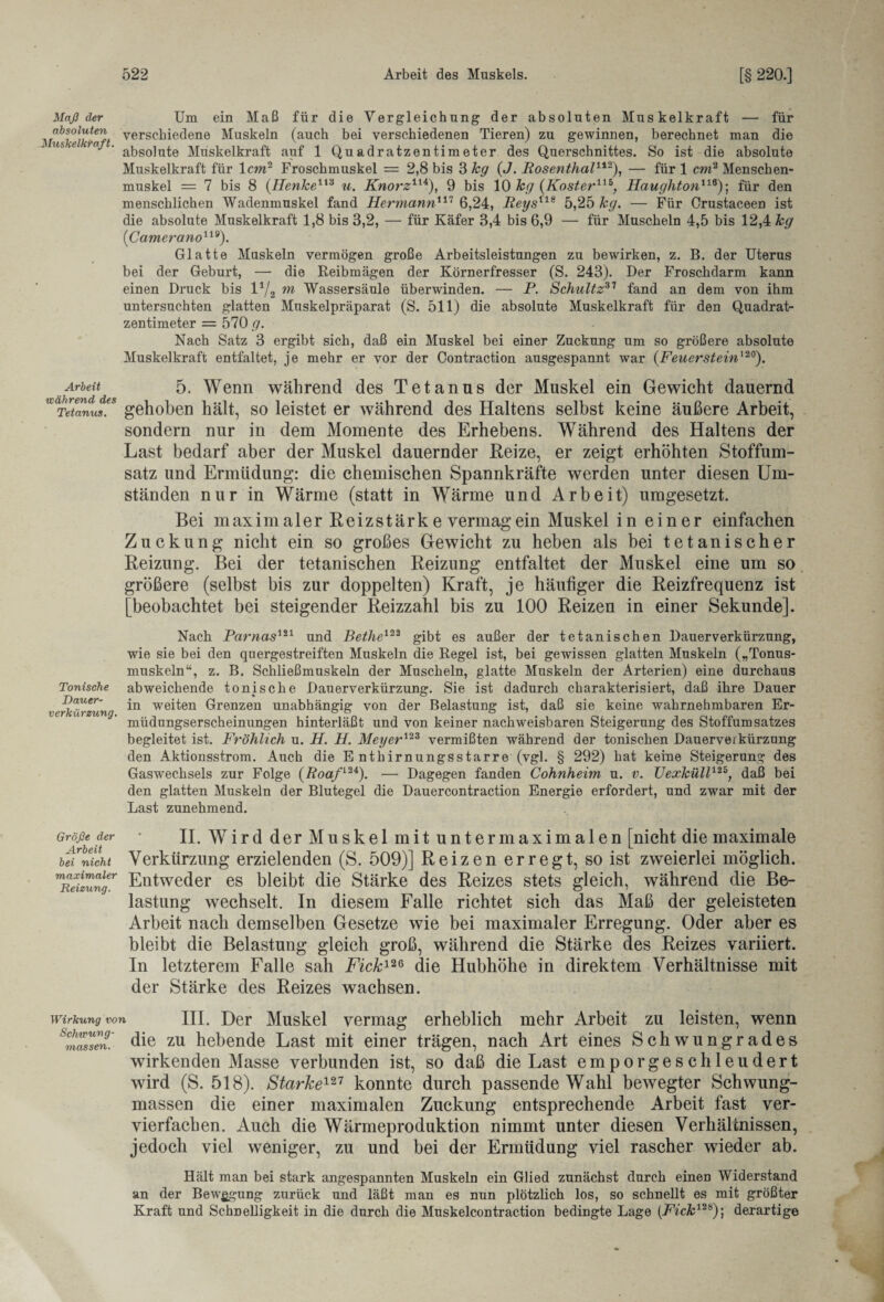 Maß ehr Um ein Maß für die Vergleichung der absoluten Muskelkraft — für yfabSi°lj^terlf verschiedene Muskeln (auch bei verschiedenen Tieren) zu gewinnen, berechnet man die us e )n ' absolute Muskelkraft auf 1 Quadratzentimeter des Querschnittes. So ist die absolute Muskelkraft für lew2 Froschmuskel = 2,8 bis 3 kg (J. Rosenthal112), — für 1 cw2 Menschen¬ muskel = 7 bis 8 (Henke113 u. Knorz114), 9 bis 10 hg (Koster11*, Haughton11*); für den menschlichen Wadenmuskel fand Hermann117 6,24, Reys118 5,25 hg. — Für Crustaceen ist die absolute Muskelkraft 1,8 bis 3,2, — für Käfer 3,4 bis 6,9 — für Muscheln 4,5 bis 12,4 &<7 (Camerano119). Glatte Muskeln vermögen große Arbeitsleistungen zu bewirken, z. B. der Uterus bei der Geburt, — die Reibmägen der Körnerfresser (S. 243). Der Froschdarm kann einen Druck bis l1/2 m Wassersäule überwinden. — P. Schultz37 fand an dem von ihm untersuchten glatten Muskelpräparat (S. 511) die absolute Muskelkraft für den Quadrat¬ zentimeter = 570 g. Nach Satz 3 ergibt sich, daß ein Muskel bei einer Zuckung um so größere absolute Muskelkraft entfaltet, je mehr er vor der Contraction ausgespannt war (.Feuerstein120). Arbeit 5. Wenn während des Tetanus der Muskel ein Gewicht dauernd WCTeteanus!s gehoben hält, so leistet er während des Haltens selbst keine äußere Arbeit, sondern nur in dem Momente des Erhebens. Während des Haltens der Last bedarf aber der Muskel dauernder Reize, er zeigt erhöhten Stoffum¬ satz und Ermüdung: die chemischen Spannkräfte werden unter diesen Um¬ ständen nur in Wärme (statt in Wärme und Arbeit) umgesetzt. Bei maximaler Reizstärk e vermag ein Muskel in einer einfachen Zuckung nicht ein so großes Gewicht zu heben als bei tetanischer Reizung. Bei der tetanischen Reizung entfaltet der Muskel eine um so größere (selbst bis zur doppelten) Kraft, je häufiger die Reizfrequenz ist [beobachtet bei steigender Reizzahl bis zu 100 Reizen in einer Sekunde]. Nach Parnas121 und Bethe122 gibt es außer der tetanischen Dauerverkürzung, wie sie bei den quergestreiften Muskeln die Regel ist, bei gewissen glatten Muskeln („Tonus¬ muskeln“, z. B. Schließmuskeln der Muscheln, glatte Muskeln der Arterien) eine durchaus Tonische abweichende tonische Dauerverkürzung. Sie ist dadurch charakterisiert, daß ihre Dauer Bauer- weiten Grenzen unabhängig von der Belastung ist, daß sie keine wahrnehmbaren Er- müdnngserscheinungen hinterläßt und von keiner nachweisbaren Steigerung des Stoffumsatzes begleitet ist. Fröhlich u. H. H. Meyer123 vermißten während der tonischen Dauerveikürzung den Aktionsstrom. Auch die E nthirnungsstarre (vgl. § 292) hat keine Steigerung des Gaswechsels zur Folge (Roafl2i). — Dagegen fanden Cohnheim u. v. Uexküll125, daß bei den glatten Muskeln der Blutegel die Dauercontraction Energie erfordert, und zwar mit der Last zunehmend. Größe der ’ II. Wird der Muskel mit unter maximalen [nicht die maximale bet nicht Verkürzung erzielenden (S. 509)] Reizen erregt, so ist zweierlei möglich. ™ReiZngr Entweder es bleibt die Stärke des Reizes stets gleich, während die Be¬ lastung wechselt. In diesem Falle richtet sich das Maß der geleisteten Arbeit nach demselben Gesetze wie bei maximaler Erregung. Oder aber es bleibt die Belastung gleich groß, während die Stärke des Reizes variiert. In letzterem Falle sah Fick126 die Hubhöhe in direktem Verhältnisse mit der Stärke des Reizes wachsen. Wirkung von III. Der Muskel vermag erheblich mehr Arbeit zu leisten, wenn ^müssen' die zu hebende Last mit einer trägen, nach Art eines Schwungrades wirkenden Masse verbunden ist, so daß die Last emporgeschleudert wird (S. 518). Starke127 konnte durch passende Wahl bewegter Schwung¬ massen die einer maximalen Zuckung entsprechende Arbeit fast ver¬ vierfachen. Auch die Wärmeproduktion nimmt unter diesen Verhältnissen, jedoch viel weniger, zu und bei der Ermüdung viel rascher wieder ab. Hält man bei stark angespannten Muskeln ein Glied zunächst durch einen Widerstand an der Bewegung zurück und läßt man es nun plötzlich los, so schnellt es mit größter Kraft und Schnelligkeit in die durch die Muskelcontraction bedingte Lage [Fick12*)] derartige