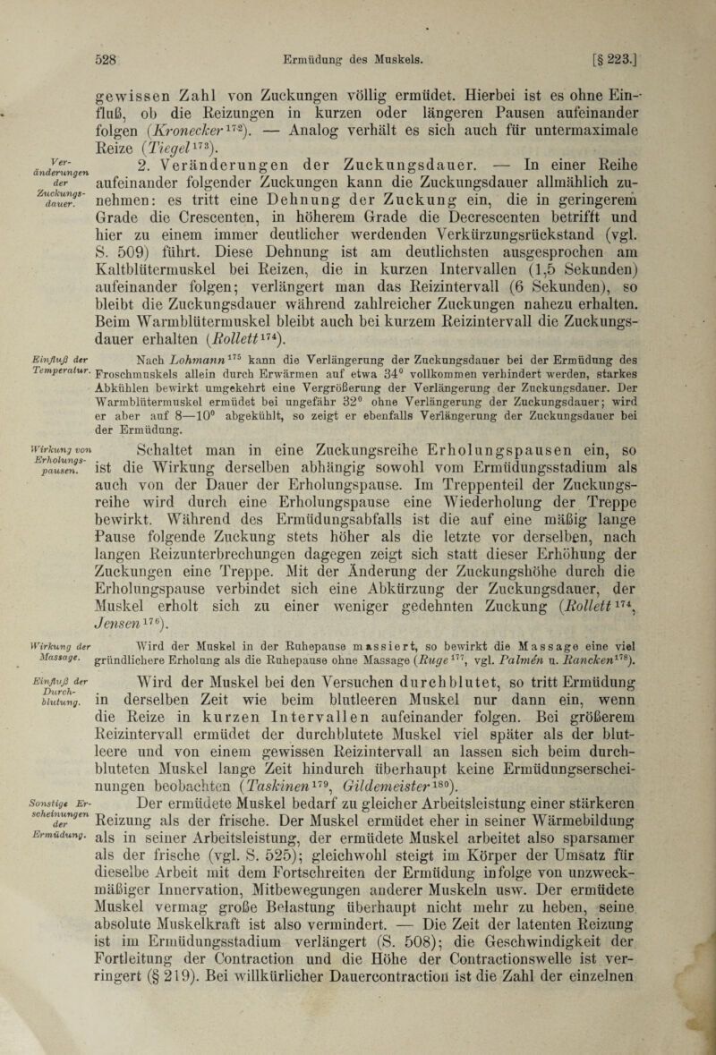 Ver- änderungen der Zuckungs¬ dauer. gewissen Zahl von Zuckungen völlig ermüdet. Hierbei ist es ohne Ein-- fluß, ob die Reizungen in kurzen oder längeren Pausen aufeinander folgen (Kroneckerm). — Analog verhält es sich auch für untermaximale Reize (Tiegel173). 2. Veränderungen der Zuckungsdauer. — In einer Reihe aufeinander folgender Zuckungen kann die Zuckungsdauer allmählich zu¬ nehmen: es tritt eine Dehnung der Zuckung ein, die in geringerem Grade die Crescenten, in höherem Grade die Decrescenten betrifft und hier zu einem immer deutlicher werdenden Verkürzungsrückstand (vgl. S. 509) führt. Diese Dehnung ist am deutlichsten ausgesprochen am Kaltblütermuskel bei Reizen, die in kurzen Intervallen (1,5 Sekunden) aufeinander folgen; verlängert man das Reizintervall (6 Sekunden), so bleibt die Zuckungsdauer während zahlreicher Zuckungen nahezu erhalten. Beim Warmblütermuskel bleibt auch bei kurzem Reizintervall die Zuckungs¬ dauer erhalten (Rollett174). Einfluß der Nach Lohmann175 kann die Verlängerung der Zuckungsdauer bei der Ermüdung des Temperatur. p,rosc]imus^eis allein durch Erwärmen auf etwa 34° vollkommen verhindert werden, starkes Abkühlen bewirkt umgekehrt eine Vergrößerung der Verlängerung der Zuckungsdauer. Der Warmblütermuskel ermüdet bei ungefähr 32° ohne Verlängerung der Zuckungsdauer; wird er aber auf 8—10° abgekühlt, so zeigt er ebenfalls Verlängerung der Zuckungsdauer bei der Ermüdung. Wirkung von Schaltet man in eine Zuckungsreihe Erholungspausen ein, so pausen. ist die Wirkung derselben abhängig sowohl vom Ermüdungsstadium als auch von der Dauer der Erholungspause. Im Treppenteil der Zuckungs¬ reihe wird durch eine Erholungspause eine Wiederholung der Treppe bewirkt. Während des Ermüdungsabfalls ist die auf eine mäßig lange Pause folgende Zuckung stets höher als die letzte vor derselben, nach langen Reizunterbrechungen dagegen zeigt sich statt dieser Erhöhung der Zuckungen eine Treppe. Mit der Änderung der Zuckungshöhe durch die Erholungspause verbindet sich eine Abkürzung der Zuckungsdauer, der Muskel erholt sich zu einer weniger gedehnten Zuckung (Rollett174, Jensen17e). Wirkung der Wird der Muskel in der Ruhepause massiert, so bewirkt die Massage eine viel Massage, gründlichere Erholung als die Ruhepause ohne Massage (Buge m, vgl. Palmen u. Bancken178). Einfluß der Wird der Muskel bei den Versuchen durchblutet, so tritt Ermüdung Mutung, in derselben Zeit wie beim blutleeren Muskel nur dann ein, wenn die Reize in kurzen Intervallen aufeinander folgen. Bei größerem Reizintervall ermüdet der durchblutete Muskel viel später als der blut¬ leere und von einem gewissen Reizintervall an lassen sich beim durch¬ bluteten Muskel lange Zeit hindurch überhaupt keine Ermüdungserschei¬ nungen beobachten (Taskinen179, Gildemeister180). Sonstige Er- Der ermüdete Muskel bedarf zu gleicher Arbeitsleistung einer stärkeren schemungen j^ej[zung a}s ^gj. frische. Der Muskel ermüdet eher in seiner Wärmebildung Ermüdung. ais jn seiner Arbeitsleistung, der ermüdete Muskel arbeitet also sparsamer als der frische (vgl. S. 525); gleichwohl steigt im Körper der Umsatz für dieselbe Arbeit mit dem Fortschreiten der Ermüdung infolge von unzweck¬ mäßiger Innervation, Mitbewegungen anderer Muskeln usw. Der ermüdete Muskel vermag große Belastung überhaupt nicht mehr zu heben, seine absolute Muskelkraft ist also vermindert. — Die Zeit der latenten Reizung ist im Ermüdungsstadium verlängert (S. 508); die Geschwindigkeit der Fortleitung der Contraction und die Höhe der Contractionswelle ist ver¬ ringert (§ 219). Bei willkürlicher Dauercontraetion ist die Zahl der einzelnen