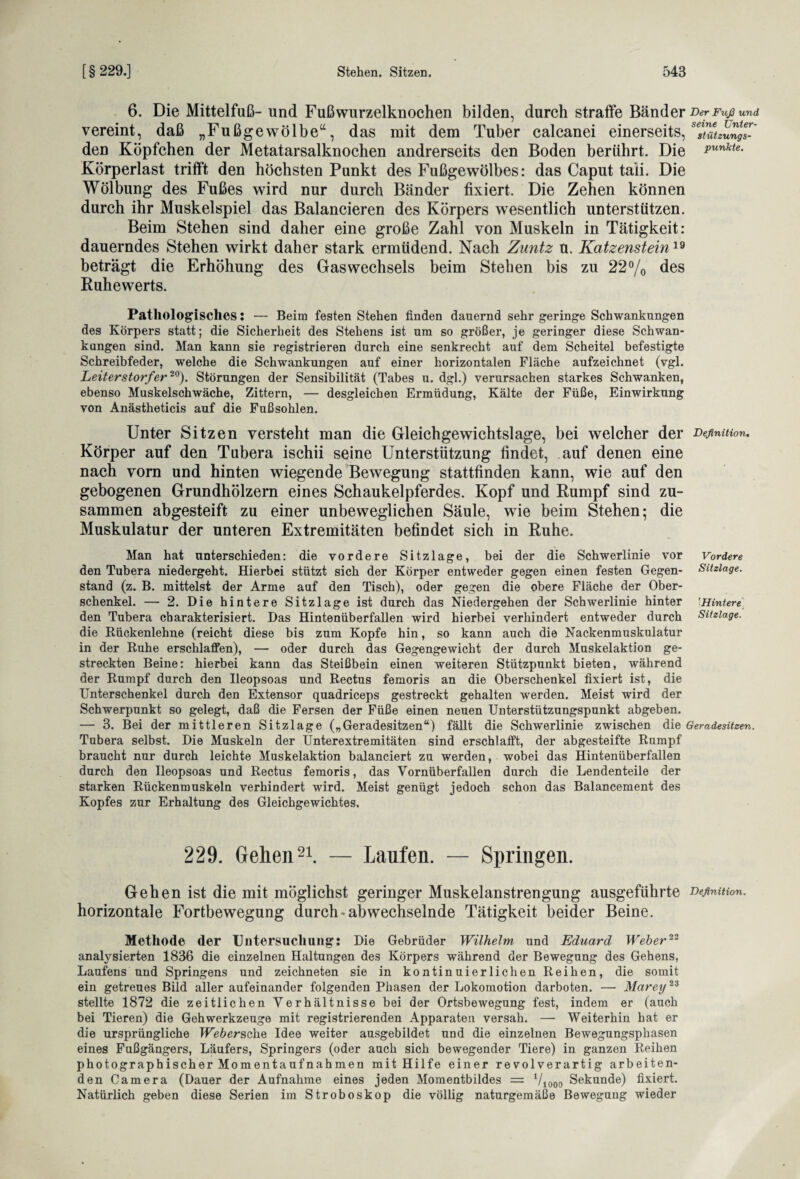 6. Die Mittelfuß- und Fußwurzelknochen bilden, durch straffe Bänder Der Fuß und vereint, daß „Fußgewölbe“, das mit dem Tuber calcanei einerseits, sesmzungT den Köpfchen der Metatarsalknochen andrerseits den Boden berührt. Die *****• Körperlast trifft den höchsten Punkt des Fußgewölbes: das Caput taii. Die Wölbung des Fußes wird nur durch Bänder fixiert. Die Zehen können durch ihr Muskelspiel das Balancieren des Körpers wesentlich unterstützen. Beim Stehen sind daher eine große Zahl von Muskeln in Tätigkeit: dauerndes Stehen wirkt daher stark ermüdend. Nach Zuntz u. Katzenstein19 beträgt die Erhöhung des Gas Wechsels beim Stehen bis zu 22% des Ruhewerts. Pathologisches: — Beim festen Stehen finden dauernd sehr geringe Schwankungen des Körpers statt; die Sicherheit des Stehens ist um so größer, je geringer diese Schwan¬ kungen sind. Man kann sie registrieren durch eine senkrecht auf dem Scheitel befestigte Schreibfeder, welche die Schwankungen auf einer horizontalen Fläche aufzeichnet (vgl. Leiterstorf‘er20). Störungen der Sensibilität (Tabes u. dgl.) verursachen starkes Schwanken, ebenso Muskelschwäche, Zittern, — desgleichen Ermüdung, Kälte der Füße, Einwirkung von Anästheticis auf die Fußsohlen. Unter Sitzen versteht man die Gleichgewichtslage, bei welcher der Definition. Körper auf den Tubera ischii seine Unterstützung findet, auf denen eine nach vorn und hinten wiegende Bewegung stattfinden kann, wie auf den gebogenen Grundhölzern eines Schaukelpferdes. Kopf und Rumpf sind zu¬ sammen abgesteift zu einer unbeweglichen Säule, wie beim Stehen; die Muskulatur der unteren Extremitäten befindet sich in Ruhe. Man hat unterschieden: die vordere Sitzlage, bei der die Schwerlinie vor Vordere den Tubera niedergeht. Hierbei stützt sich der Körper entweder gegen einen festen Gegen- Sitzlage. stand (z. B. mittelst der Arme auf den Tisch), oder gegen die obere Fläche der Ober¬ schenkel. — 2. Die hintere Sitzlage ist durch das Niedergehen der Schwerlinie hinter Hintere den Tubera charakterisiert. Das Hintenüberfallen wird hierbei verhindert entweder durch Sitzlage. die Rückenlehne (reicht diese bis zum Kopfe hin, so kann auch die Nackenmuskulatur in der Ruhe erschlaffen), — oder durch das Gegengewicht der durch Muskelaktion ge¬ streckten Beine: hierbei kann das Steißbein einen weiteren Stützpunkt bieten, während der Rumpf durch den Ileopsoas und Rectus femoris an die Oberschenkel fixiert ist, die Unterschenkel durch den Extensor quadriceps gestreckt gehalten werden. Meist wird der Schwerpunkt so gelegt, daß die Fersen der Füße einen neuen Unterstützungspunkt abgeben. — 3. Bei der mittleren Sitzlage („Geradesitzen“) fällt die Schwerlinie zwischen die Geradesitzen. Tubera selbst. Die Muskeln der Unterextremitäten sind erschlafft, der abgesteifte Rumpf braucht nur durch leichte Muskelaktion balanciert zu werden, wobei das Hintenüberfallen durch den Ileopsoas und Rectus femoris, das Vornüberfallen durch die Lendenteile der starken Rückenmuskeln verhindert wird. Meist genügt jedoch schon das Balancement des Kopfes zur Erhaltung des Gleichgewichtes. 229. Gehen21. — Laufen. — Springen. Gehen ist die mit möglichst geringer Muskelanstrengung ausgeführte Definition. horizontale Fortbewegung durch-abwechselnde Tätigkeit beider Beine. Methode der Untersuchung: Die Gebrüder Wilhelm, und Eduard Weber22 analysierten 1836 die einzelnen Haltungen des Körpers während der Bewegung des Gehens, Laufens und Springens und zeichneten sie in kontinuierlichen Reihen, die somit ein getreues Bild aller aufeinander folgenden Phasen der Lokomotion darboten. — Märet/23 stellte 1872 die zeitlichen Verhältnisse bei der Ortsbewegung fest, indem er (auch bei Tieren) die Gehwerkzeuge mit registrierenden Apparaten versah. — Weiterhin hat er die ursprüngliche Ue&ßrsche Idee weiter ausgebildet und die einzelnen Bewegungsphasen eines Fußgängers, Läufers, Springers (oder auch sich bewegender Tiere) in ganzen Reihen photographischer Momentaufnahmen mit Hilfe einer revolverartig arbeiten¬ den Camera (Dauer der Aufnahme eines jeden Momentbildes = 71000 Sekunde) fixiert. Natürlich geben diese Serien im Stroboskop die völlig naturgemäße Bewegung wieder