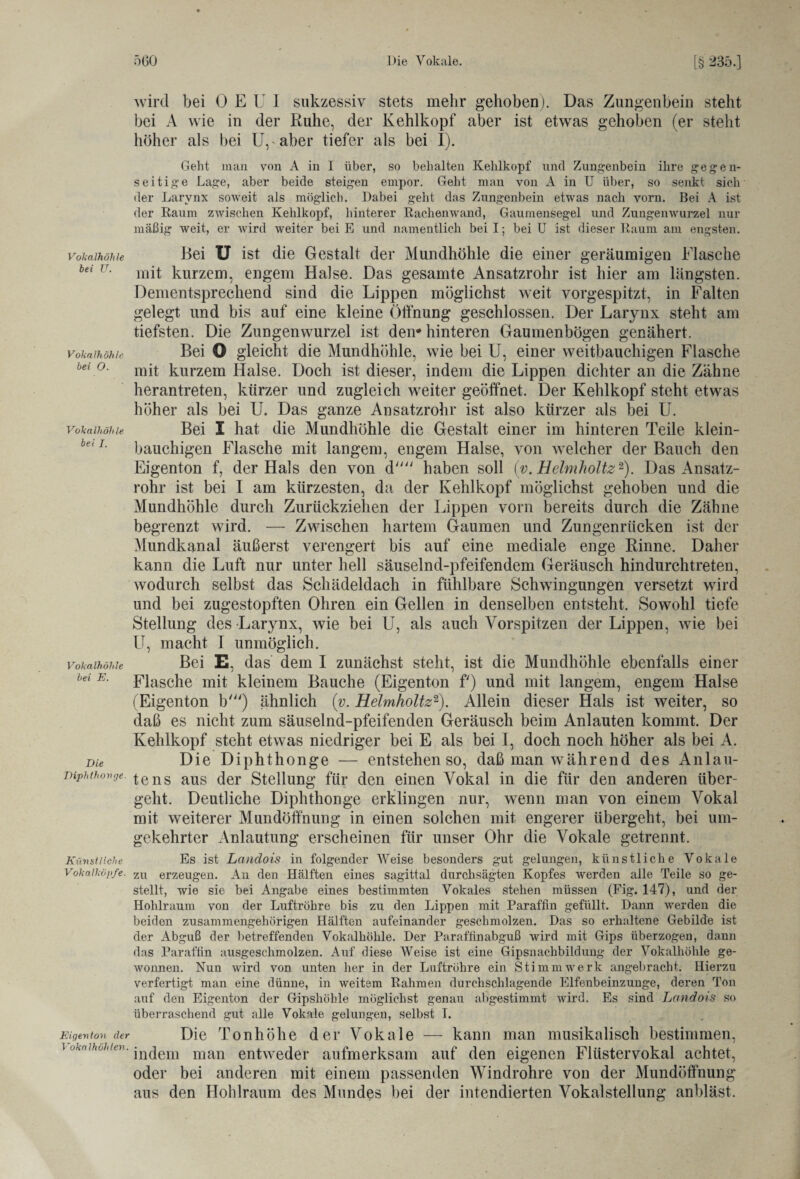 Vokalhöhle bei U. Vokalhöhle bei O. Vokalhöhle bei I. Vokalhöhle bei E. Die Diphthonge. Künstliche Vokalköpfe. Eigenton der Vokalhöhten. wird bei 0 E U I sukzessiv stets mehr gehoben). Das Zungenbein steht bei A wie in der Ruhe, der Kehlkopf aber ist etwas gehoben (er steht höher als bei Ur aber tiefer als bei I). Geht man von A in I über, so behalten Kehlkopf und Zungenbein ihre gegen¬ seitige Lage, aber beide steigen empor. Geht man von A in U über, so senkt sich der Larynx soweit als möglich. Dabei geht das Zungenbein etwas nach vorn. Bei A ist der Raum zwischen Kehlkopf, hinterer Rachenwand, Gaumensegel und Zungenwurzel nur mäßig weit, er wird weiter bei E und namentlich bei I; bei U ist dieser Raum am engsten. Bei U ist die Gestalt der Mundhöhle die einer geräumigen Flasche mit kurzem, engem Halse. Das gesamte Ansatzrohr ist hier am längsten. Dementsprechend sind die Lippen möglichst weit vorgespitzt, in Falten gelegt und bis auf eine kleine Öffnung geschlossen. Der Larynx steht am tiefsten. Die Zungenwurzel ist dem hinteren Gaumenbögen genähert. Bei O gleicht die Mundhöhle, wie bei U, einer weitbauchigen Flasche mit kurzem Halse. Doch ist dieser, indem die Lippen dichter an die Zähne herantreten, kürzer und zugleich weiter geöffnet. Der Kehlkopf steht etwas höher als bei U. Das ganze Ansatzrohr ist also kürzer als bei U. Bei I hat die Mundhöhle die Gestalt einer im hinteren Teile klein¬ bauchigen Flasche mit langem, engem Halse, von welcher der Bauch den Eigenton f, der Hals den von d haben soll (y. Helmholtz2). Das Ansatz¬ rohr ist bei I am kürzesten, da der Kehlkopf möglichst gehoben und die Mundhöhle durch Zurückziehen der Lippen vorn bereits durch die Zähne begrenzt wird. — Zwischen hartem Gaumen und Zungenrücken ist der Mundkanal äußerst verengert bis auf eine mediale enge Rinne. Daher kann die Luft nur unter hell säuselnd-pfeifendem Geräusch hindurchtreten, wodurch selbst das Schädeldach in fühlbare Schwingungen versetzt wird und bei zugestopften Ohren ein Gellen in denselben entsteht. Sowohl tiefe Stellung des Larynx, wie bei U, als auch Vorspitzen der Lippen, wie bei U, macht I unmöglich. Bei E, das dem I zunächst steht, ist die Mundhöhle ebenfalls einer Flasche mit kleinem Bauche (Eigenton f') und mit langem, engem Halse (Eigenton b') ähnlich (v. Helmholtz2). Allein dieser Hals ist weiter, so daß es nicht zum säuselnd-pfeifenden Geräusch beim Anlauten kommt. Der Kehlkopf steht etwas niedriger bei E als bei I, doch noch höher als bei A. Die Diphthonge — entstehen so, daß man während des Anlau¬ te ns aus der Stellung für den einen Vokal in die für den anderen über¬ geht. Deutliche Diphthonge erklingen nur, wenn man von einem Vokal mit weiterer Mundöffnung in einen solchen mit engerer übergeht, bei um¬ gekehrter Anlautung erscheinen für unser Ohr die Vokale getrennt. Es ist Landois in folgender Weise besonders gut gelungen, künstliche Vokale zu erzeugen. An den Hälften eines sagittal durchsägten Kopfes werden alle Teile so ge¬ stellt, wie sie bei Angabe eines bestimmten Vokales stehen müssen (Fig. 147), und der Hohlraum von der Luftröhre bis zu den Lippen mit Paraffin gefüllt. Dann werden die beiden zusammengehörigen Hälften aufeinander geschmolzen. Das so erhaltene Gebilde ist der Abguß der betreffenden Vokalhöhle. Der Paraftinabguß wird mit Gips überzogen, dann das Paraffin ausgeschmolzen. Auf diese Weise ist eine Gipsnachbildung der Vokalhöhle ge¬ wonnen. Nun wird von unten her in der Luftröhre ein Stimm werk angebracht. Hierzu verfertigt man eine dünne, in weitem Rahmen durchschlagende Elfenbeinzunge, deren Ton auf den Eigenton der Gipshöhle möglichst genau abgestimmt wird. Es sind Landois so überraschend gut alle Vokale gelungen, selbst I. Die Tonhöhe der Vokale — kann man musikalisch bestimmen, indem man entweder aufmerksam auf den eigenen Flüstervokal achtet, oder bei anderen mit einem passenden Windrohre von der Mundöffnung aus den Hohlraum des Mundes bei der intendierten Vokalstellung anbläst.