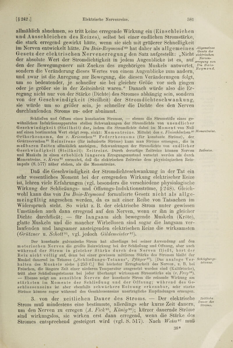 Allgemeines Gesetz der elektrischen Nerven¬ erregung von allmählich abnehmen, so tritt keine erregende Wirkung ein (Ein schleichen und Ausschleichen des Reizes), selbst bei einer endlichen Stromstärke, die stark erregend gewirkt hätte, wenn sie sich mit größerer Schnelligkeit im Nerven entwickelt hätte. Du Bois-Reymond89 hat daher als allgemeines Gesetz der elektrischen Nervenerregung den Satz aufgestellt: „Nicht der absolute Wert der Stromdichtigkeit in jedem Augenblicke ist es, auf den der Bewegungsnerv mit Zucken des zugehörigen Muskels antwortet, sondern die Veränderung dieses Wertes von einem Augenblicke zum andern, eymon ■ und zwar ist die Anregung zur Bewegung, die diesen Veränderungen folgt, um so bedeutender, je schneller sie bei gleicher Größe vor sich gingen oder je größer sie in der Zeiteinheit waren.“ Danach würde also die Er¬ regung nicht nur von der Stärke (Dichte) des Stromes abhängig sein, sondern von der Geschwindigkeit (Steilheit) der Stromdichteschwankung, sie würde um so größer sein, je schneller die Dichte des den Nerven durchlaufenden Stroms zu- oder abnimmt. Schließen nnd Öffnen eines konstanten Stromes, — ebenso die Stromstöße eines ge¬ wöhnlichen Induktionsapparates stellen Schwankungen der Stromdichte von unendlicher Geschwindigkeit (Steilheit) dar, indem die Stromdichte dabei im Moment von Null auf einen bestimmten Wert steigt resp. sinkt: Momentreize. Mittelst des v. Fleischlschen90 Momentreize. Orthorheonoms, des v. Kriesschen63 Federrheonoms (für konstante Ströme), der GrütznerschQn91 Reizsirene (für induzierte Ströme) kann man Ströme erzeugen, die in meßbaren Zeiten allmählich ansteigen, Schwankungen der Strom dichte von endlicher Geschwindigkeit (Steilheit): Zeitreize. Durch derartige Zeitreize können Nerven Zeiireize. und Muskeln in einen erheblich längeren Erregungszustand versetzt werden als durch Momentreize, v. Kries63 vermutet, daß die elektrischen Zeitreize dem physiologischen Reiz¬ impuls (S. 577) näher stehen, als die Momentreize. Daß die Geschwindigkeit der Strom dichteschwankung in der Tat ein sehr wesentliches Moment bei der erregenden Wirkung elektrischer Reize ist, lehren viele Erfahrungen (vgl. besonders die verschiedene physiologische Wirkung der Schließungs- und Öffnungs-Induktionsströme, §248). Gleich¬ wohl kann das von Du Bois-Reymond formulierte Gesetz nicht als allge¬ meingültig angesehen werden, da es mit einer Reihe von Tatsachen im Widerspruch steht. So wirkt z. B. der elektrische Strom unter gewissen Umständen auch dann erregend auf den Nerven, wenn er ihn in gleicher Dichte durchfließt; — für langsam sich bewegende Muskeln (Kröte), glatte Muskeln und die mancher Wirbellosen sind sogar die langsam ver¬ laufenden und langsamer ansteigenden elektrischen Reize die wirksamsten (Grützner u. Schott91, vgl. jedoch Gildemeister92). Der konstante galvanische Strom hat allerdings bei seiner Anwendung auf den motorischen Nerven die größte Reizwirkung bei der Schließung und Öffnung, aber auch während der Strom in gleicher Stärke durch den Nerven fließt, hört der Reiz nicht völlig auf, denn bei einer gewissen mittleren Stärke des Stromes hleibt der Muskel dauernd im Tetanus („Schließungs-Tetanus“, Pflüger93). [Das analoge Ver- Schiießungs- halten des Muskels siehe § 253 C.] Bei höchster Erregbarkeit des Nerven, z. B. bei Fröschen, die längere Zeit einer niederen Temperatur ausgesetzt worden sind (Kaltfrösche), tritt aber Schließungstetanus bei jeder überhaupt wirksamen Stromstärke ein (v. Frey94). — Ebenso zeigt am sensiblen Nerven der konstante Strom die reizende Wirkung am stärksten im Momente der Schließung und der Öffnung; während des Ge¬ schlossenseins ist aber ebenfalls schwächere Reizung erkennbar, sehr starke Ströme können sogar während des Geschlossenseins unerträgliche Empfindungen erzeugen. 3. von der zeitlichen Dauer des Stroms. — Der elektrische Strom muß mindestens eine bestimmte, allerdings sehr kurze Zeit dauern, um den Nerven zu erregen (A. Fick95, König96); kürzer dauernde Ströme sind wirkungslos, sie wirken erst dann erregend, wenn die Stärke des Stromes entsprechend gesteigert wird (vgl. S. 517). Nach Weiss97 muß 38* tetanus. Zeitliche Dauer des Stroms.