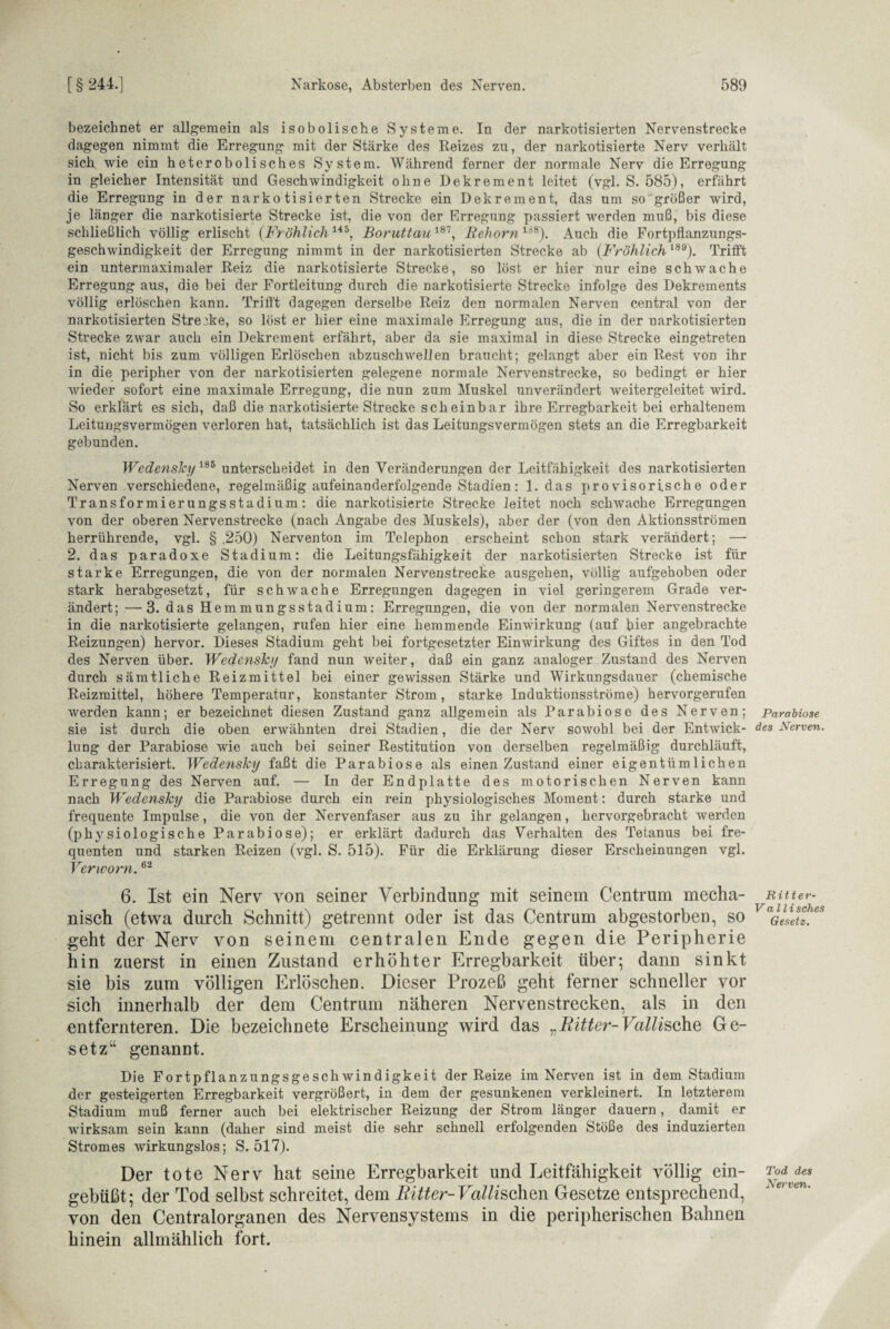 bezeichnet er allgemein als isobolische Systeme. In der narkotisierten Nervenstrecke dagegen nimmt die Erregung mit der Stärke des Reizes zu, der narkotisierte Nerv verhält sich wie ein heterobolisches System. Während ferner der normale Nerv die Erregung in gleicher Intensität und Geschwindigkeit ohne Dekrement leitet (vgl. S. 585), erfährt die Erregung in der narkotisierten Strecke ein Dekrement, das um so größer wird, je länger die narkotisierte Strecke ist, die von der Erregung passiert werden muß, bis diese schließlich völlig erlischt (Fr öhlich145, Boruttau187, Rehorn138). Auch die Fortpflanzungs¬ geschwindigkeit der Erregung nimmt in der narkotisierten Strecke ab (Fröhlich189). Trifft ein untermaximaler Reiz die narkotisierte Strecke, so löst er hier nur eine schwache Erregung aus, die bei der Fortleitung durch die narkotisierte Strecke infolge des Dekrements völlig erlöschen kann. Trifft dagegen derselbe Reiz den normalen Nerven central von der narkotisierten Strecke, so löst er hier eine maximale Erregung aus, die in der narkotisierten Strecke zwar auch ein Dekrement erfährt, aber da sie maximal in diese Strecke eingetreten ist, nicht bis zum völligen Erlöschen abzuschwellen braucht; gelangt aber ein Rest von ihr in die peripher von der narkotisierten gelegene normale Nervenstrecke, so bedingt er hier wieder sofort eine maximale Erregung, die nun zum Muskel unverändert weitergeleitet wird. So erklärt es sich, daß die narkotisierteStrecke scheinbar ihre Erregbarkeit bei erhaltenem Leitungsvermögen verloren hat, tatsächlich ist das Leitungsvermögen stets an die Erregbarkeit gebunden. Wedensky186 unterscheidet in den Veränderungen der Leitfähigkeit des narkotisierten Nerven verschiedene, regelmäßig aufeinanderfolgende Stadien: 1. das provisorische oder Transformierungsstadium: die narkotisierte Strecke leitet noch schwache Erregungen von der oberen Nervenstrecke (nach Angabe des Muskels), aber der (von den Aktionsströmen herrührende, vgl. § .250) Nerventon im Telephon erscheint schon stark verändert; —- 2. das paradoxe Stadium: die Leitungsfähigkeit der narkotisierten Strecke ist für starke Erregungen, die von der normalen Nervenstrecke ausgehen, völlig aufgehoben oder stark herabgesetzt, für schwache Erregungen dagegen in viel geringerem Grade ver¬ ändert; — 3. das Hemmungsstadium: Erregungen, die von der normalen Nervenstrecke in die narkotisierte gelangen, rufen hier eine hemmende Einwirkung (auf hier angebrachte Reizungen) hervor. Dieses Stadium geht bei fortgesetzter Einwirkung des Giftes in den Tod des Nerven über. Wedenski/ fand nun weiter, daß ein ganz analoger Zustand des Nerven durch sämtliche Reizmittel bei einer gewissen Stärke und Wirkungsdauer (chemische Reizmittel, höhere Temperatur, konstanter Strom, starke Induktionsströme) hervorgerufen werden kann; er bezeichnet diesen Zustand ganz allgemein als Parabiose des Nerven; ParaUose sie ist durch die oben erwähnten drei Stadien, die der Nerv sowohl bei der Entwick- des Nerven. lung der Parabiose wrie auch bei seiner Restitution von derselben regelmäßig durchläuft, charakterisiert. Wedensky faßt die Parabiose als einen Zustand einer eigentümlichen Erregung des Nerven auf. — In der Endplatte des motorischen Nerven kann nach Wedensky die Parabiose durch ein rein physiologisches Moment: durch starke und frequente Impulse, die von der Nervenfaser aus zu ihr gelangen, hervorgebracht werden (physiologische Parabiose); er erklärt dadurch das Verhalten des Tetanus bei fre¬ quenten und starken Reizen (vgl. S. 515). Für die Erklärung dieser Erscheinungen vgl. Verworn.62 6. Ist ein Nerv von seiner Verbindung mit seinem Centrum mecha- mtur- nisch (etwa durch Schnitt) getrennt oder ist das Centrum abgestorben, so aGlesetl.es geht der Nerv von seinem centralen Ende gegen die Peripherie hin zuerst in einen Zustand erhöhter Erregbarkeit über; dann sinkt sie bis zum völligen Erlöschen. Dieser Prozeß geht ferner schneller vor sich innerhalb der dem Centrum näheren Nervenstrecken, als in den entfernteren. Die bezeichnete Erscheinung wird das „Ritter-Vallische Ge¬ setz“ genannt. Die Fortpflanzungsgeschwindigkeit der Reize im Nerven ist in dem Stadium der gesteigerten Erregbarkeit vergrößert, in dem der gesunkenen verkleinert. In letzterem Stadium muß ferner auch bei elektrischer Reizung der Strom länger dauern, damit er wirksam sein kann (daher sind meist die sehr schnell erfolgenden Stöße des induzierten Stromes -wirkungslos; S. 517). Der tote Nerv hat seine Erregbarkeit und Leitfähigkeit völlig ein- ^?dvdes gebüßt; der Tod selbst schreitet, dem Ritter-Falschen Gesetze entsprechend, von den Centralorganen des Nervensystems in die peripherischen Bahnen hinein allmählich fort.