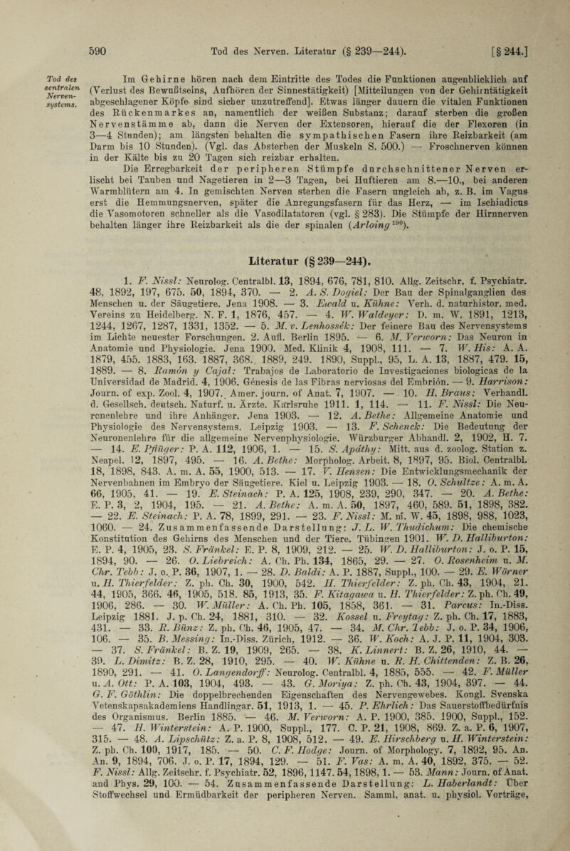 Tod des centralen Nerven¬ systems. Im Gehirne hören nach dem Eintritte des Todes die Funktionen augenblicklich auf (Verlust des Bewußtseins, Aufhören der Sinnestätigkeit) [Mitteilungen von der Gehii ntätigkeit abgeschlagener Köpfe- sind sicher unzutreffend]. Etwas länger dauern die vitalen Funktionen des Rückenmarkes an, namentlich der weißen Substanz; darauf sterben die großen Nervenstämme ab, dann die Nerven der Extensoren, hierauf die der Flexoren (in 3—4 Stunden); am längsten behalten die sympathischen Fasern ihre Reizbarkeit (am Darm bis 10 Stunden). (Vgl. das Absterben der Muskeln S. 500.) — Froschnerven können in der Kälte bis zu 20 Tagen sich reizbar erhalten. Die Erregbarkeit der peripheren Stümpfe durchschnittener Nerven er¬ lischt bei Tauben und Nagetieren in 2—3 Tagen, bei Huftieren am 8.—10., bei anderen Warmblütern am 4. In gemischten Nerven sterben die Fasern ungleich ab, z. B. im Vagus erst die Hemmungsnerven, später die Anregungsfasern für das Herz, — im Ischiadicus die Vasomotoren schneller als die Vasodilatatoren (vgl. § 283). Die Stümpfe der Hirnnerven behalten länger ihre Reizbarkeit als die der spinalen (Arloing 19°). Literatur (§239—244). 1. F. Nissl: Neurolog. Centralbl. 13, 1894, 676, 781, 810. Allg. Zeitschr. f. Psychiatr. 48, 1892, 197, 675. 50, 1894, 370. — 2. A. S. Dogiel: Der Bau der Spinalganglien des Menschen u. der Säugetiere. Jena 1908. — 3. Ewald u. Kühne: Verh. d. naturhistor. med. Vereins zu Heidelberg. N. F. 1, 1876, 457. — 4. W. Waldeyer: D. m. W. 1891, 1213, 1244, 1267, 1287, 1331, 1352. — 5. M. v. Lenhossek: Der feinere Bau des Nervensystems im Lichte neuester Forschungen. 2. Aufl. Berlin 1895. — 6. M. Verworn: Das Neuron in Anatomie und Physiologie. Jena 1900. Med. Klinik 4, 1908, 111. — 7. W. His: A. A. 1879, 455. 1883, 163. 1887, 368. 1889, 249. 1890, Suppl., 95, L. A. 13, 1887, 479. 15, 1889. — 8. Ramön y Cajal: Trabajos de Laboratorio de Investigaciones biologicas de la Universidad de Madrid. 4, 1906. Genesis de las Fibras nerviosas del Embriön. — 9. Harrison: Journ. of exp. Zool. 4, 1907. Amer. journ. of Anat. 7, 1907. — 10. H. Braus: Verhandl. d. Gesellsch. deutsch. Naturf. u. Ärzte. Karlsruhe 1911. 1, 114. —- 11. F. Nissl: Die Neu¬ ronenlehre und ihre Anhänger. Jena 1903. — 12. A.Bethe: Allgemeine Anatomie und Physiologie des Nervensystems. Leipzig 1903. —• 13. F. Schenck: Die Bedeutung der Neuronenlehre für die allgemeine Nervenphysiologie. Würzburger Abhandl. 2, 1902, H. 7. — 14. E. Pflüger: P. A. 112, 1906, 1. — 15. S. Apdthy: Mitt. aus d. zoolog. Station z. Neapel. 12, 1897, 495. —■ 16. A.Bethe: Morpholog. Arbeit. 8, 1897, 95. Biol. Centralbl. 18, 1898, 843. A. m. A. 55, 1900, 513. — 17. V. Hensen: Die Entwicklungsmechanik der Nervenbahnen im Embryo der Säugetiere. Kiel u. Leipzig 1903. —• 18. 0. Schnitze: A. m. A. 66, 1905, 41. — 19. E. Steinach: P. A. 125, 1908, 239, 290, 347. — 20. A.Bethe: E. P. 3, 2, 1904, 195. — 21. A.Bethe: A. m. A. 50, 1897, 460,589.51, 1898,382. — 22. E. Steinach: P. A. 78, 1899, 291. — 23. F. Nissl: M. m. W. 45, 1898, 988, 1023, 1060. — 24. Zusammenfassende Darstellung: J.L. W.Thudichum: Die chemische Konstitution des Gehirns des Menschen und der Tiere. Tübingen 1901. W. D. Halliburton: E. P. 4, 1905, 23. S. Fränkel: E. P. 8, 1909, 212. — 25. W. D. Halliburton: J. o. P. 15, 1894, 90. — 26. O. Liebreich: A. Ch. Ph. 134, 1865, 29. —• 27. 0. Rosenheini u. M. Chr. Tebb: J. o. P. 36, 1907, 1. — 28. D. Baldi: A. P. 1887, Suppl., 100. — 29. E. Wörner u. H. Thierfelder: Z. ph. Ch. 30, 1900, 542. H. Thierfelder: Z. ph. Ch. 43, 1904, 21. 44, 1905, 366. 46, 1905, 518. 85, 1913, 35. F. Kitagawa u. H. Thierfelder: Z. ph. Ch. 49, 1906, 286. — 30. W. Müller: A. Ch. Ph. 105, 1858, 361. — 31. Parcus: Jn.-Diss. Leipzig 1881. J. p. Ch. 24, 1881, 310. — 32. Kossel u. Freytag: Z. ph. Ch. 17, 1883, 431. — 33. R.Bünz: Z. ph. Ch. 46, 1905, 47. — 34. M.Chr.lebb: J. o. P. 34, 1906, 106. — 35. B. Messing: In.-Diss. Zürich, 1912. — 36. W. Koch: A. J. P. 11, 1904, 303. — 37. S. Fränkel: B. Z. 19, 1909, 265. — 38. K.Linnert: B. Z. 26, 1910, 44. — 39. L.Dimitz: B. Z. 28, 1910, 295. — 40. W. Kühne u. R. H. Chittenden: Z. B. 26, 1890, 291. — 41. 0. Lanqendorff: Neurolog. Centralbl. 4, 1885, 555. —• 42. F. Müller u.A.Ott: P. A. 103, 1904,' 493.'— 43. G.Moriya: Z. ph. Ch. 43, 1904, 397. — 44. G. F. Göthlin: Die doppelbrechenden Eigenschaften des Nervengewebes. Kongl. Svenska Vetenskapsakademiens Handlingar. 51, 1913, 1. — 45. P. Ehrlich: Das Sauerstoffbedürfnis des Organismus. Berlin 1885. — 46. M. Verworn: A. P. 1900, 385. 1900, Suppl., 152. — 47. H. Winterstein: A. P. 1900, Suppl., 177. C. P. 21, 1908, 869. Z. a. P. 6, 1907, 315. — 48. A. Lipschütz: Z. a. P. 8, 1908, 512. — 49. E. Hirschberg u. H. Winterstein: Z. ph. Ch. 100, 1917, 185. — 50. C.F.IIodqe: Journ. of Morphology. 7, 1892, 95. An. An. 9, 1894, 706. J. o. P. 17, 1894, 129. — 51. F. Vas: A. m. A. 40, 1892, 375. — 52. F. Nissl: Allg. Zeitschr. f. Psychiatr. 52, 1896,1147. 54,1898,1. — 53. Mann: Journ. of Anat. and Phys. 29, 100. — 54. Zusammenfassende Darstellung: L. Haberlandt: Über Stoffwechsel und Ermüdbarkeit der peripheren Nerven. Samml. anat. u. physiol. Vorträge,