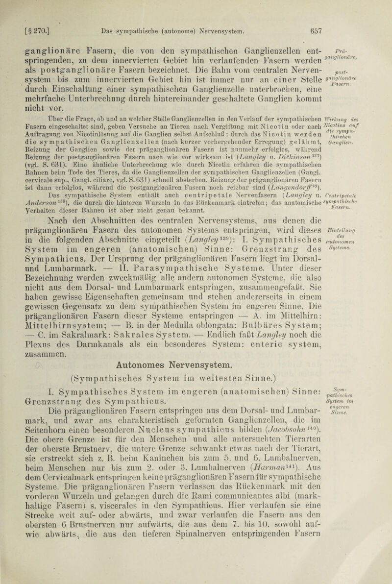 ganglionäre Fasern, die von den sympathischen Ganglienzellen ent- Pra- springenden, zu dem innervierten Gebiet hin verlaufenden Fasern werden ,Jn^honure> als postganglionäre Fasern bezeichnet. Die Bahn vom centralen Nerven- post. System bis zum innervierten Gebiet hin ist immer nur an einer Stelle ^yuonäre durch Einschaltung einer sympathischen Ganglienzelle unterbrochen, eine mehrfache Unterbrechung durch hintereinander geschaltete Ganglien kommt nicht vor. die symp a - ihUchen Ganglien. Über die Frage, ob und an welcher Stelle Ganglienzellen in den Verlauf der sympathischen Wirkung des Fasern eingeschaltet sind, geben Versuche an Tieren nach Vergiftung mit Nicotin oder nach Nicotinsr auf Auftragung von Nicotinlösung auf die Ganglien selbst Aufschluß : durch das Nicotin werden die sympathischen Ganglienzellen (nach kurzer vorhergehender Erregung) gelähmt, Reizung der Ganglien sowie der präganglionären Fasern ist nunmehr erfolglos, während Reizung der postganglionären Fasern nach wie vor wirksam ist {Langley u. Dickinson137) (vgl. S. 631). Eine ähnliche Unterbrechung wie durch Nicotin erfahren die sympathischen Bahnen beim Tode des Tieres, da die Ganglienzellen der sympathischen Ganglienzellen (Gangl. cervicale sup., Gangl. ciliare, vgl. S. 631) schnell absterben. Reizung der präganglionären Fasern ist dann erfolglos, während die postganglionären Fasern noch reizbar sind (Langendorff 29)> Das sympathische System enthält auch centripetale Nervenfasern (Langley u. Centripetaie Anderson138), die durch die hinteren Wurzeln in das Rückenmark eintreten; Verhalten dieser Bahnen ist aber nicht genau bekannt. das anatomische sympathische Fasern. Nach den Abschnitten des centralen Nervensvstems, aus denen die präganglionären Fasern des autonomen Systems entspringen, wird dieses Einteilung in die folgenden Abschnitte eingeteilt (Langley139): I. Sympathisches autonomen System im engeren (anatomischen) Sinne: Grenzstrang des Svsiems- Sympathicus. Der Ursprung der präganglionären Fasern liegt im Dorsal- und Lumbarmark. — II. Parasympathische Systeme. Unter dieser Bezeichnung werden zweckmäßig alle andern autonomen Systeme, die also nicht aus dem Dorsal- und Lumbarmark entspringen, zusammengefaßt. Sie haben gewisse Eigenschaften gemeinsam und stehen andererseits in einem gewissen Gegensatz zu dem sympathischen S^vstem im engeren Sinne. Die präganglionären Fasern dieser Systeme entspringen — A. im Mittelhirn: Mittelhirnsystem; — B. in der Medulla oblongata: Bulbäres System; — C. im Sakralmark: Sakrales System. — Endlich faßt Langley noch die Plexus des Darmkanals als ein besonderes System: enteric System, zusammen. Autonomes Nervensystem. (Sympathisches System im weitesten Sinne.) I. Sympathisches System im engeren (anatomischen) Sinne: Grenzstrang des Sympathicus. System im Die präganglionären Fasern entspringen aus dem Dorsal- und Lumbar- mark, und zwar aus charakteristisch geformten Ganglienzellen, die im Seitenhorn einen besonderen Nucleus sympathicus bilden (,Jacobsohnuo). Die obere Grenze ist für den Menschen und alle untersuchten Tierarten der oberste Brustnerv, die untere Grenze schwankt etwas nach der Tierart, sie erstreckt sich z. B. beim Kaninchen bis zum 5. und 6. Lumbalnerven, beim Menschen nur bis zum 2. oder 3. Lumbalnerven (Harmanlil). Aus dem Cervicalmark entspringen keine präganglionären Fasern für sympathische Systeme. Die präganglionären Fasern verlassen das Rückenmark mit den vorderen Wurzeln und gelangen durch die Rami communicantes albi (mark¬ haltige Fasern) s. viscerales in den Sympathicus. Hier verlaufen sie eine Strecke weit auf- oder abwärts, und zwar verlaufen die Fasern aus den obersten 6 Brustnerven nur aufwärts, die aus dem 7. bis 10. sowohl auf- wie abwärts, die aus den tieferen Spinalnerven entspringenden Fasern