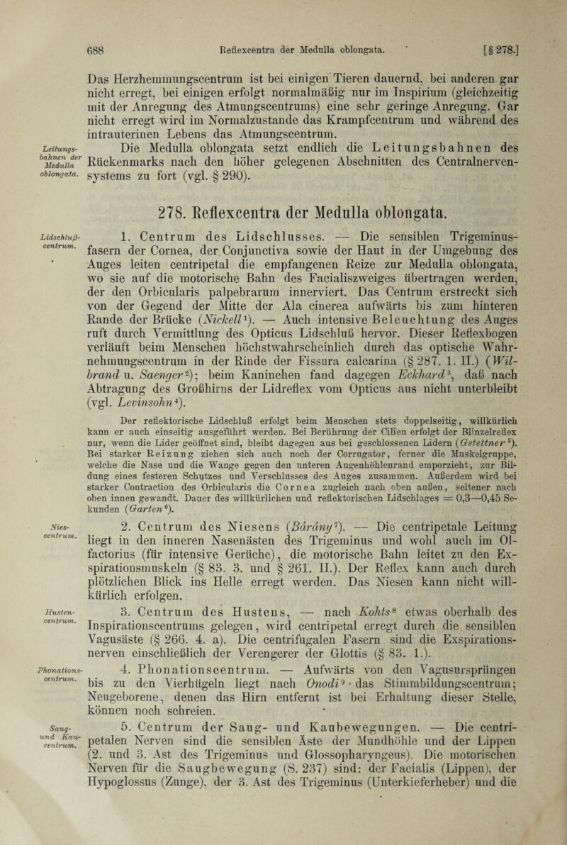 Leitungs¬ bahnen der Medulla oblongata. Lidschluß¬ centrum. Nies¬ centrum. Husten¬ centrum. Phonations¬ centrum. Saug¬ un d Ka u ¬ centrum. Das Herzhemmungscentrum ist bei einigen Tieren dauernd, bei anderen gar nicht erregt, bei einigen erfolgt normalmäßig nur im Inspirium (gleichzeitig mit der Anregung des Atmungscentrums) eine sehr geringe Anregung. Gar nicht erregt wird im Normalzustände das Krampfcentrum und während des intrauterinen Lebens das Atmungscentrum. Die Medulla oblongata setzt endlich die Leitungsbahnen des Rückenmarks nach den höher gelegenen Abschnitten des Centraineryen¬ systems zu fort (ygl. § 290). 278. Reflexcentra der Medulla oblongata. 1. Centrum des Lidschlusses. — Die sensiblen Trigeminus¬ fasern der Cornea, der Conjunctiva sowie der Haut in der Umgebung des Auges leiten centripetal die empfangenen Reize zur Medulla oblongata, wo sie auf die motorische Bahn des Facialiszweiges übertragen werden, der den Orbicularis palpebrarum inneryiert. Das Centrum erstreckt sich von der Gegend der Mitte der Ala cinerea aufwärts bis zum hinteren Rande der Brücke (.NickeilJ). — Auch intensive Beleuchtung des Auges ruft durch Vermittlung des Opticus Lidschluß hervor. Dieser Retlexbogen verläuft beim Menschen höchstwahrscheinlich durch das optische Wahr¬ nehmungscentrum in der Rinde der Fissura calcarina (§287. 1. II.) (Wil- brand u. Saenger2); beim Kaninchen fand dagegen Eckhard3, daß nach Abtragung des Großhirns der Lidreflex vom Opticus aus nicht unterbleibt (vgl. Levinsohn4). Der reflektorische Lidschluß erfolgt beim Menschen stets doppelseitig, willkürlich kann er auch einseitig ausgeführt werden. Bei Berührung der Cilien erfolgt der Blinzelreflex nur, wenn die Lider geöfihet sind, bleibt dagegen aus bei geschlossenen Lidern (Gstettner 5). Bei starker Reizung ziehen sich auch noch der Corrugator, ferner die Muskelgrnppe, welche die Nase und die Wange gegen den unteren Augenhöhlenrand emporzieht, zur Bil¬ dung eines festeren Schutzes und Verschlusses des Auges zusammen. Außerdem wird bei starker Contraction des Orbicularis die Cornea zugleich nach oben außen, seltener nach oben innen gewandt. Dauer des willkürlichen und reflektorischen Lidschlages = 0,3—0,45 Se¬ kunden (Garten6). 2. Centrum des Niesens (Bäräny1). — Die centripetale Leitung liegt in den inneren Nasenästen des Trigeminus und wohl auch im 01- factorius (für intensive Gerüche), die motorische Bahn leitet zu den Ex¬ spirationsmuskeln (§ 83. 3. und § 261. II.). Der Reflex kann auch durch plötzlichen Blick ins Helle erregt werden. Das Niesen kann nicht will¬ kürlich erfolgen. 3. Centrum des Hustens, — nach Kohts8 etwas oberhalb des Inspirationscentrums gelegen, wird centripetal erregt durch die sensiblen Vagusäste (§ 266. 4. a). Die centrifugalen Fasern sind die Exspirations¬ nerven einschließlich der Verengerer der Glottis (§ 83. 1.). 4. Phonationscentrum. — Aufwärts von den Vagusursprüngen bis zu den Vierhügeln liegt nach Onodi'* - das Stimmbildungscentrum; Neugeborene, denen das Hirn entfernt ist bei Erhaltung dieser Stelle, können noch schreien. 5. Centrum der Saug- und Kaubewegungen. — Die centri- petalen Nerven sind die sensiblen Aste der Mundhöhle und der Lippen (2. und 3. Ast des Trigeminus und Glossopharyngeus). Die motorischen Nerven für die Saugbewegung (S. 237) sind: der Facialis (Lippen), der Hypoglossus (Zunge), der 3. Ast des Trigeminus (Unterkieferheber) und die