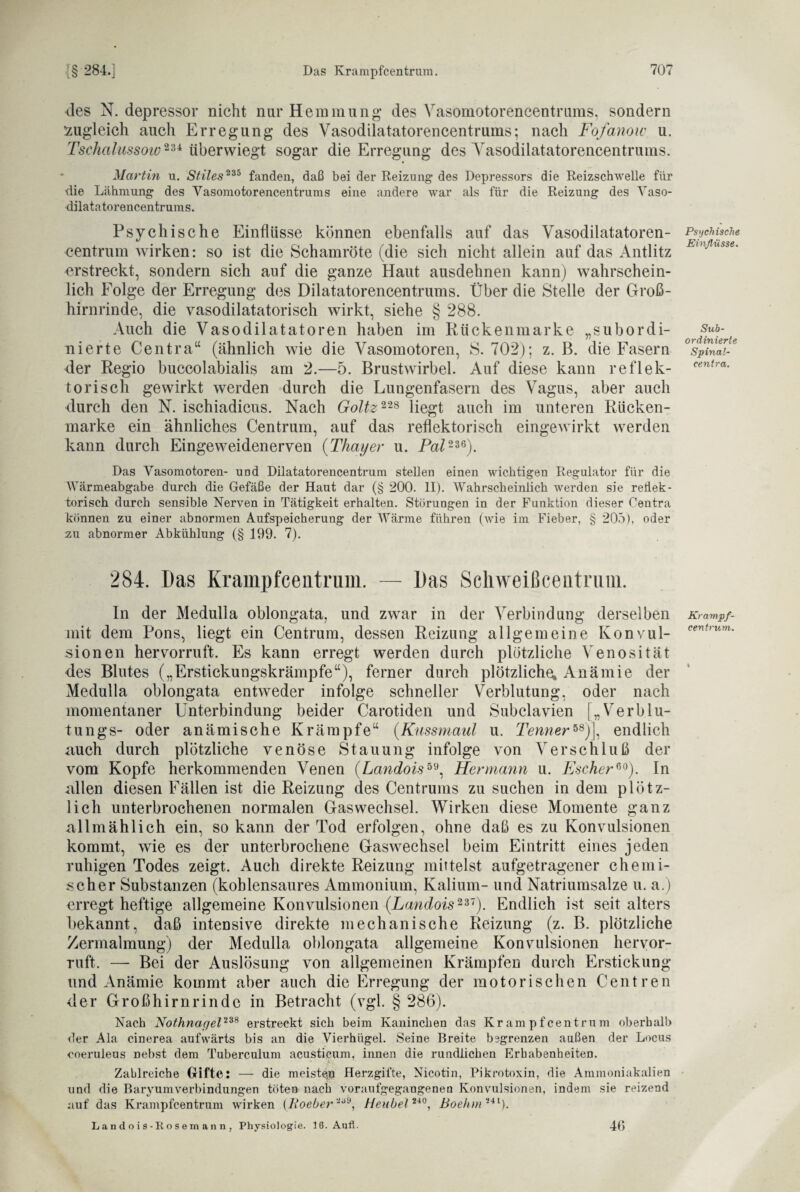 des N. depressor nicht nur Hemmung des Vasomotorencentrums, sondern zugleich auch Erregung des Vasodilatatorencentrums; nach Fofanow u. Tschalussoio234 überwiegt sogar die Erregung des Vasodilatatorencentrums. Martin u. Stiles 235 fanden, daß bei der Reizung des Depressors die Reizschwelle für die Lähmung des Vasomotorencentrums eine andere war als für die Reizung des Vaso¬ dilatatorencentrums. Psychische Einflüsse können ebenfalls auf das Vasodilatatoren¬ centrum wirken: so ist die Schamröte (die sich nicht allein auf das Antlitz erstreckt, sondern sich auf die ganze Haut ausdehnen kann) wahrschein¬ lich Folge der Erregung des Dilatatorencentrums. Über die Stelle der Groß¬ hirnrinde, die vasodilatatorisch wirkt, siehe § 288. Auch die Vasodilatatoren haben im Rückenmarke „subordi¬ nierte Centra“ (ähnlich wie die Vasomotoren, S. 702); z. B. die Fasern der Regio buccolabialis am 2.—5. Brustwirbel. Auf diese kann reflek¬ torisch gewirkt werden durch die Lungenfasern des Vagus, aber auch durch den N. ischiadicus. Nach Goltz 228 liegt auch im unteren Rücken¬ marke ein ähnliches Centrum, auf das reflektorisch eingewirkt werden kann durch Eingeweidenerven (:Thayer u. Pal 236). Das Vasomotoren- und Dilatatorencentrum stellen einen wichtigen Regulator für die Wärmeabgabe durch die Gefäße der Haut dar (§ 200. II). Wahrscheinlich werden sie reflek¬ torisch durch sensible Nerven in Tätigkeit erhalten. Störungen in der Funktion dieser Centra können zu einer abnormen Aufspeicherung der Wärme führen (wie im Fieber, § 205), oder zu abnormer Abkühlung (§ 199. 7). 284. Das Krampfceutrum. — Das Schweißcentrum. In der Medulla oblongata, und zwar in der Verbindung derselben mit dem Pons, liegt ein Centrum, dessen Reizung allgemeine Konvul¬ sionen hervorruft. Es kann erregt werden durch plötzliche Venosität des Blutes („Erstickungskrämpfe“), ferner durch plötzliche, Anämie der Medulla oblongata entweder infolge schneller Verblutung, oder nach momentaner Unterbindung beider Carotiden und Subclavien [„Verblu- tungs- oder anämische Krämpfe“ (Kussmaul u. Tennerw)\ endlich auch durch plötzliche venöse Stauung infolge von Verschluß der vom Kopfe herkommenden Venen (Landois59, Hermann u. EscherG0). In allen diesen Fällen ist die Reizung des Centrums zu suchen in dem plötz¬ lich unterbrochenen normalen Gas Wechsel. Wirken diese Momente ganz allmählich ein, so kann der Tod erfolgen, ohne daß es zu Konvulsionen kommt, wie es der unterbrochene Gaswechsel beim Eintritt eines jeden ruhigen Todes zeigt. Auch direkte Reizung mittelst aufgetragener chemi¬ scher Substanzen (kohlensaures Ammonium, Kalium- und Natriumsalze u. a.) erregt heftige allgemeine Konvulsionen (Landois 237). Endlich ist seit alters bekannt, daß intensive direkte mechanische Reizung (z. B. plötzliche Zermalmung) der Medulla oblongata allgemeine Konvulsionen hervor- ruft. — Bei der Auslösung von allgemeinen Krämpfen durch Erstickung und Anämie kommt aber auch die Erregung der motorischen Centren der Großhirnrinde in Betracht (vgl. § 286). Nach Nothnagel 238 erstreckt sieb beim Kaninchen das Krampfcentrum oberhalb der Ala cinerea aufwärts bis an die Vierhügel. Seine Breite begrenzen außen der Locus coeruieus nebst dem Tuberculum acusticum, innen die rundlichen Erhabenheiten. Zahlreiche Gifte: — die meiste^ Herzgifte, Nicotin, Pikrotoxin, die Ammoniakalien und die BaryumVerbindungen töten nach voraufgegangenen Konvulsionen, indem sie reizend auf das Krampfcentrum wirken (7fOcher'*6*, Heubel**0, Boehm-il). Landois-Eosemann, Physiologie. 16. Aufl. Psychische Einflüsse. Sub¬ ordinierte Spinal- centra. Krampf¬ centrum. 46