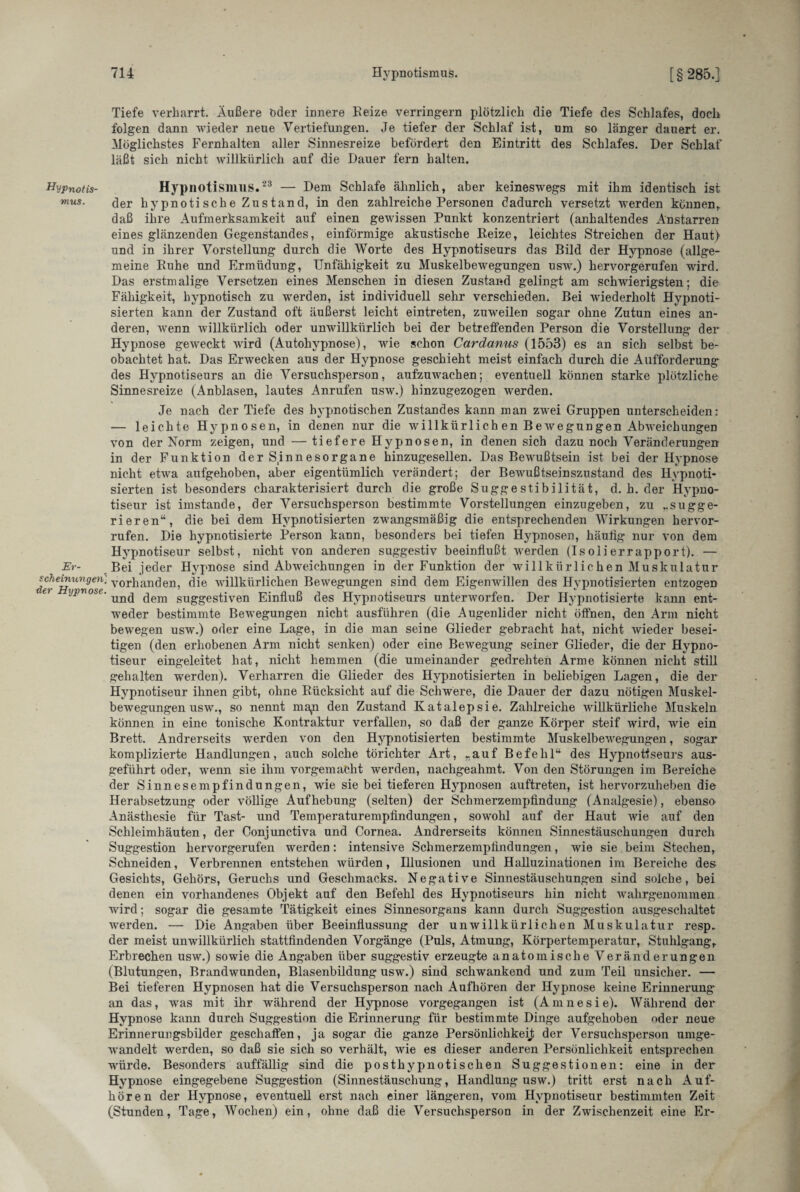 Tiefe verharrt. Äußere öder innere Beize verringern plötzlich die Tiefe des Schlafes, doch folgen dann wieder neue Vertiefungen. Je tiefer der Schlaf ist, um so länger dauert er. Möglichstes Fernhalten aller Sinnesreize befördert den Eintritt des Schlafes. Der Schlaf läßt sich nicht willkürlich auf die Dauer fern halten. Hypnotis- Hypnotismus.23 — Dem Schlafe ähnlich, aber keineswegs mit ihm identisch ist mus- der hy pnoti sch e Zu s tan d, in den zahlreiche Personen dadurch versetzt werden können, daß ihre Aufmerksamkeit auf einen gewissen Punkt konzentriert (anhaltendes Anstarren eines glänzenden Gegenstandes, einförmige akustische Beize, leichtes Streichen der Haut) und in ihrer Vorstellung durch die Worte des Hypnotiseurs das Bild der Hypnose (allge¬ meine Buhe und Ermüdung, Unfähigkeit zu Muskelbewegungen usw.) hervorgerufen wird. Das erstmalige Versetzen eines Menschen in diesen Zustand gelingt am schwierigsten; die Fähigkeit, hypnotisch zu werden, ist individuell sehr verschieden. Bei wiederholt Hypnoti¬ sierten kann der Zustand oft äußerst leicht eintreten, zuweilen sogar ohne Zutun eines an¬ deren, wenn willkürlich oder unwillkürlich bei der betreffenden Person die Vorstellung der Hypnose geweckt wrird (Autohypnose), wie schon Cardanus (1553) es an sich selbst be¬ obachtet hat. Das Erwecken aus der Hypnose geschieht meist einfach durch die Aufforderung des Hypnotiseurs an die Versuchsperson, aufzuwachen; eventuell können starke plötzliche Sinnesreize (Anblasen, lautes Anrufen usw.) hinzugezogen werden. Je nach der Tiefe des hypnotischen Zustandes kann man zwei Gruppen unterscheiden: — leichte Hypnosen, in denen nur die willkürlich en Bewegungen Abweichungen von der Norm zeigen, und — tiefere Hypnosen, in denen sich dazu noch Veränderungen in der Funktion der Sinnesorgane hinzugesellen. Das Bewußtsein ist bei der Hypnose nicht etwa aufgehoben, aber eigentümlich verändert; der Bewußtseinszustand des Hypnoti¬ sierten ist besonders charakterisiert durch die große Suggestibilität, d. h. der Hypno¬ tiseur ist imstande, der Versuchsperson bestimmte Vorstellungen einzugeben, zu ..sugge¬ rieren“, die bei dem Hypnotisierten zwangsmäßig die entsprechenden Wirkungen hervor- rufen. Die hypnotisierte Person kann, besonders bei tiefen Hypnosen, häuiig nur von dem Hypnotiseur selbst, nicht von anderen suggestiv beeinflußt werden (Isolierrapport). — Er- Bei jeder Hypnose sind Abweichungen in der Funktion der willkürlichen Muskulatur tUr^Hi^v™' ^ 0I*ß an den, die willkürlichen Bewegungen sind dem Eigenwillen des Hypnotisierten entzogen 6» ijpvose. ^em suggestiven Einfluß des Hypnotiseurs unterworfen. Der Hypnotisierte kann ent¬ weder bestimmte Bewegungen nicht ausführen (die Augenlider nicht öffnen, den Arm nicht bewegen usw.) oder eine Lage, in die man seine Glieder gebracht hat, nicht wieder besei¬ tigen (den erhobenen Arm nicht senken) oder eine Bewegung seiner Glieder, die der Hypno¬ tiseur eingeleitet hat, nicht hemmen (die umeinander gedrehten Arme können nicht still gehalten werden). Verharren die Glieder des Hypnotisierten in beliebigen Lagen, die der Hypnotiseur ihnen gibt, ohne Bücksicht auf die Schwere, die Dauer der dazu nötigen Muskel- bewregungen usw., so nennt ma,n den Zustand Katalepsie. Zahlreiche willkürliche Muskeln können in eine tonische Kontraktur verfallen, so daß der ganze Körper steif wird, wie ein Brett. Andrerseits werden von den Hypnotisierten bestimmte Muskelbewegungen, sogar komplizierte Handlungen, auch solche törichter Art, „auf Befehl“ des Hypnotiseurs aus¬ geführt oder, wrenn sie ihm vorgemacht wrerden, nachgeahmt. Von den Störungen im Bereiche der Sinnesempfindungen, wie sie bei tieferen H3rpnosen auftreten, ist hervorzuheben die Herabsetzung oder völlige Aufhebung (selten) der Schmerzempfindung (Analgesie), ebenso Anästhesie für Tast- und Temperaturempfindungen, sowohl auf der Haut wie auf den Schleimhäuten, der Conjunctiva und Cornea. Andrerseits können Sinnestäuschungen durch Suggestion hervorgerufen werden: intensive Schmerzempfindungen, wie sie beim Stechen, Schneiden, Verbrennen entstehen würden, Illusionen und Halluzinationen im Bereiche des Gesichts, Gehörs, Geruchs und Geschmacks. Negative Sinnestäuschungen sind solche, bei denen ein vorhandenes Objekt auf den Befehl des Hypnotiseurs hin nicht wahrgenommen wird; sogar die gesamte Tätigkeit eines Sinnesorgans kann durch Suggestion ausgeschaltet werden. — Die Angaben über Beeinflussung der unwillkürlichen Muskulatur resp. der meist unwillkürlich stattfindenden Vorgänge (Puls, Atmung, Körpertemperatur, Stuhlgang, Erbrechen usw.) sowie die Angaben über suggestiv erzeugte anatomische Veränderungen (Blutungen, Brandwunden, Blasenbildung usw.) sind schwankend und zum Teil unsicher. — Bei tieferen Hypnosen hat die Versuchsperson nach Aufhören der Hypnose keine Erinnerung an das, was mit ihr während der Hypnose vorgegangen ist (Amnesie). Während der Hypnose kann durch Suggestion die Erinnerung für bestimmte Dinge aufgehoben oder neue Erinnerungsbilder geschaffen, ja sogar die ganze Persönlichkeit der Versuchsperson umge¬ wandelt werden, so daß sie sich so verhält, wie es dieser anderen Persönlichkeit entsprechen würde. Besonders auffällig sind die posthypnotischen Suggestionen: eine in der Hypnose eingegebene Suggestion (Sinnestäuschung, Handlung usw.) tritt erst nach Auf¬ hören der Hypnose, eventuell erst nach einer längeren, vom Hypnotiseur bestimmten Zeit (Stunden, Tage, Wochen) ein, ohne daß die Versuchsperson in der Zwischenzeit eine Er-