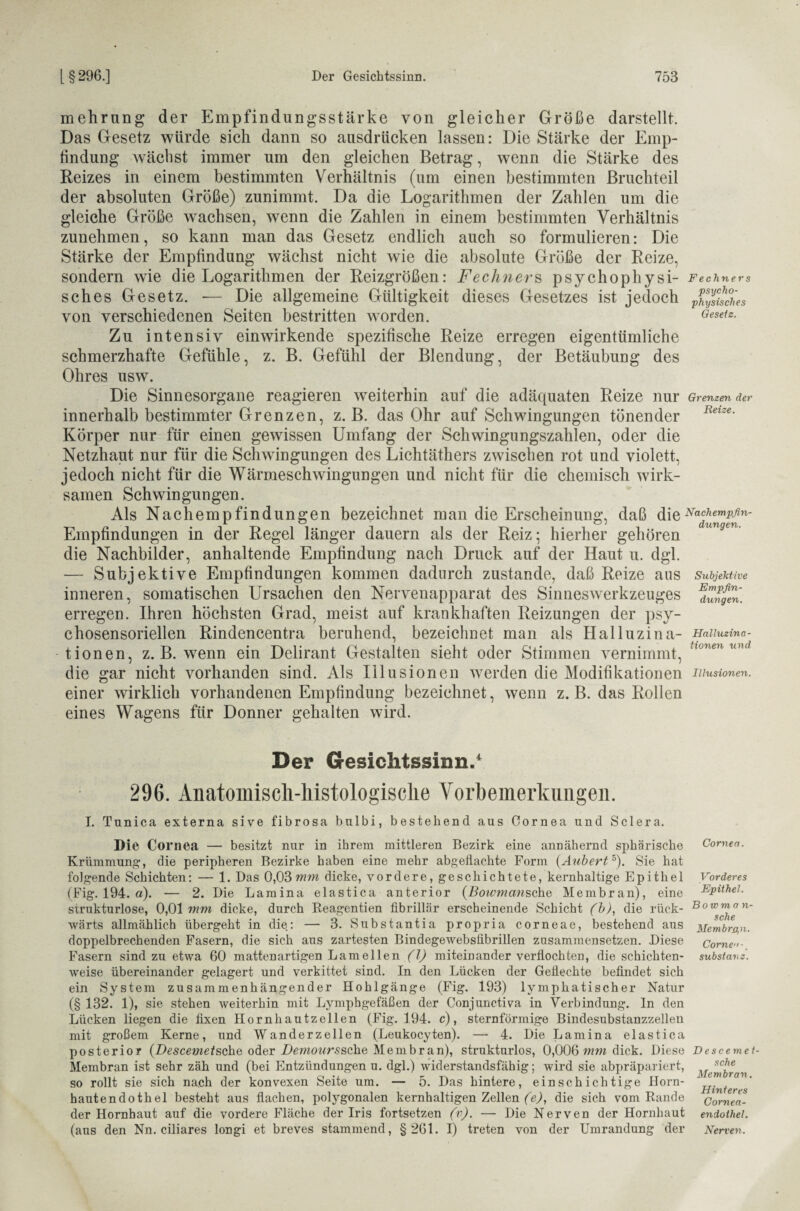 mehrung der Empfindungsstärke von gleicher Größe darstellt. Das Gesetz würde sich dann so ausdrücken lassen: Die Stärke der Emp¬ findung wächst immer um den gleichen Betrag, wenn die Stärke des Reizes in einem bestimmten Verhältnis (um einen bestimmten Bruchteil der absoluten Größe) zunimmt. Da die Logarithmen der Zahlen um die gleiche Größe wachsen, wenn die Zahlen in einem bestimmten Verhältnis zunehmen, so kann man das Gesetz endlich auch so formulieren: Die Stärke der Empfindung wächst nicht wie die absolute Größe der Reize, sondern wie die Logarithmen der Reizgrößen: Fechners psychophysi¬ sches Gesetz. -— Die allgemeine Gültigkeit dieses Gesetzes ist jedoch von verschiedenen Seiten bestritten worden. Zu intensiv einwirkende spezifische Reize erregen eigentümliche schmerzhafte Gefühle, z. B. Gefühl der Blendung, der Betäubung des Ohres usw. Die Sinnesorgane reagieren weiterhin auf die adäquaten Reize nur innerhalb bestimmter Grenzen, z. B. das Ohr auf Schwingungen tönender Körper nur für einen gewissen Umfang der Schwingungszahlen, oder die Netzhaut nur für die Schwingungen des Lichtäthers zwischen rot und violett, jedoch nicht für die Wärmeschwingungen und nicht für die chemisch wirk¬ samen Schwingungen. Als Nachempfindungen bezeichnet man die Erscheinung, daß die Empfindungen in der Regel länger dauern als der Reiz; hierher gehören die Nachbilder, anhaltende Empfindung nach Druck auf der Haut u. dgl. — Subjektive Empfindungen kommen dadurch zustande, daß Reize aus inneren, somatischen Ursachen den Nervenapparat des Sinneswerkzeuges erregen. Ihren höchsten Grad, meist auf krankhaften Reizungen der psy- chosensoriellen Rindencentra beruhend, bezeichnet man als Halluzina¬ tionen, z. B. wenn ein Delirant Gestalten sieht oder Stimmen vernimmt, die gar nicht vorhanden sind. Als Illusionen werden die Modifikationen einer wirklich vorhandenen Empfindung bezeichnet, wenn z. B. das Rollen eines Wagens für Donner gehalten wird. Fechners psycho¬ physisches Gesetz. Grenzen der Reize. Nachempfin¬ dungen. Subjektive Empfin¬ dungen. Halluzina¬ tionen und Illusionen. Der Gesichtssinn.1 296. Anatomisch-histologische Vorbemerkungen. I. Tunica externa sive fibrosa bnlbi, bestehend aus Cornea und Sclera. Die Cornea — besitzt nur in ihrem mittleren Bezirk eine annähernd sphärische Krümmung, die peripheren Bezirke haben eine mehr abgeflachte Form (Aubert5). Sie hat folgende Schichten: — 1. Das 0,03mm dicke, vordere, geschichtete, kernhaltige Epithel (Fig. 194. a). — 2. Die Lamina elastica anterior (Bowmansche Membran), eine sirukturlose, 0,01 mm dicke, durch Reagentien fibrillär erscheinende Schicht (b), die rück¬ wärts allmählich übergeht in die: — 3. Substantia propria corneae, bestehend aus doppelbrechenden Fasern, die sich aus zartesten Bindegewebslibrillen zusammensetzen. Diese Fasern sind zu etwa 60 mattenartigen Lamellen (1) miteinander verflochten, die schichten¬ weise übereinander gelagert und verkittet sind. In den Lücken der Geflechte befindet sich ein System zusammenhängender Hohlgänge (Fig. 193) lymphatischer Natur (§ 132. 1), sie stehen weiterhin mit Lymphgefäßen der Conjunctiva in Verbindung. In den Lücken liegen die fixen Hornhautzellen (Fig. 194. c), sternförmige Bindesubstanzzellen mit großem Kerne, und Wanderzellen (Leukocyten). — 4. Die Lamina elastica posterior (Descevietsche oder Demourssche Membran), strukturlos, 0,006 mm dick. Diese Membran ist sehr zäh und (bei Entzündungen u. dgl.) widerstandsfähig; wird sie abpräpariert, so rollt sie sich nach der konvexen Seite um. Cornea. Vorderes Epithel. Bowma n- sche Membran. Come-. Substanz. 5. Das hintere, einschichtige Horn¬ hautendothel besteht aus flachen, polygonalen kernhaltigen Zellen (c,), die sich vom Rande der Hornhaut auf die vordere Fläche der Iris fortsetzen (v). — Die Nerven der Hornhaut (aus den Nn. ciliares longi et breves stammend, §261. I) treten von der Umrandung der D escemet- sche Membran. Hinteres Cornea¬ endothel. Nerven.