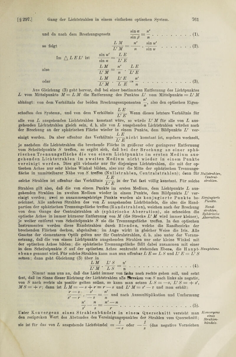 und da nach dem Brechungsgesetz sin a sin ß n n so folgt Im /\LEU ist also oder L M n* U M  n sin n‘ LE sin u U E LM n‘ LE UM n U E LM U E n‘ UM ' L E n sin u sin u (D. (2). (3). Aus Gleichung (3) geht hervor, daß bei einer bestimmten Entfernung des Lichtpunktes L vom Mittelpunkte M = L M die Entfernung des Punktes U vom Mittelpunkte = L‘ M n abhängt: von dem Verhältnis der beiden Brechungsexponenten —, also den optischen Eigen- n LE Wenn dieses letztere Verhältnis für schäften des Systems, und von dem V erhältnis t L E alle von L ausgehenden Lichtstrahlen konstant wäre, so würde U M für alle von L aus¬ gehenden Lichtstrahlen gleich sein, d. h. alle von L ausgehenden Lichtstrahlen würden nach der Brechung an der sphärischen Fläche wieder in einem Punkte, dem Bildpunkte L' ver- L E einigt werden. Da aber offenbar das Verhältnis — nicht konstant ist, sopdern wechselt, L E je nachdem die Lichtstrahlen die brechende Fläche in größerer oder geringerer Entfernung vom Scheitelpunkte S treffen, so ergibt sich, daß bei der Brechung an einer sphä¬ rischen Trennungsfläche die von einem Lichtpunkte im ersten Medium aus¬ gehenden Lichtstrahlen im zweiten Medium nicht wieder in einem Punkte vereinigt werden. Dies gilt vielmehr nur für diejenigen Lichtstrahlen, die mit der op¬ tischen Achse nur sehr kleine Winkel bilden, also nur die Mitte der sphärischen Trennungs- ffäche in unmittelbarer Nähe von S treffen (Nullstrahlen, Centralstrahlen); denn für Nullstrahlen, .. „ , ,, . LE Central- solche Strahlen ist offenbar das Verhältnis in der Tat fast völlig konstant. Für solche strahlen. L E Strahlen gilt also, daß die von einem Punkte im ersten Medium, dem Lichtpunkte L aus¬ gehenden Strahlen im zweiten Medium wieder in einem Punkte, dem Bildpunkte L‘ ver¬ einigt wrerden; zwei so zusammengehörige Punkte werden als konjugierte Punkte be¬ zeichnet. Alle anderen Strahlen des von L ausgehenden Lichtbündels, die also die Rand¬ partien der sphärischen Trennungsfläche treffen (Randstrahlen), weichen nach der Brechung von dem Gange der Centralstrahlen ab (sphärische Aberration), sie schneiden die optische Achse in immer kürzerer Entfernung von M (die Strecke U M wird immer kleiner), je weiter entfernt vom Scheitelpunkte S sie die Trennungsfläche treffen. In den optischen Instrumenten werden diese Rändstrablen durch Blenden, welche die Randbezirke der brechenden Flächen decken, abgehalten; im Auge wirkt in gleicher Weise die Iris. Alle Gesetze der elementaren Optik gelten nur für Centralstrahlen, d. b. also unter der Voraus¬ setzung, daß die von einem Lichtpunkte ausgehenden Strahlen nur sehr kleine Winkel mit der optischen Achse bilden; die sphärische Trennungsfläche fällt dabei zusammen mit einer in dem Scheitelpunkte S auf der optischen Achse senkrecht stehenden Ebene, die H aupt- Hauptebene. ebene genannt wird. Für solche Strahlen kann man nun offenbar L E — L S und U E = U S setzen; dann geht Gleichung (3) über in L M VS n' m V M * LS ~n.(4)' Nimmt man nun an, daß das Lieht immer von links nach rechts gehen soll, und setzt fest, daß im Sinne dieser Richtung der Lichtstrahlen alle Strecken von S nach links als negativ, von S nach rechts als positiv gelten sollen, so kann man setzen L S = —s, V S = + s‘, MS = -f- r\ dann ist L M — — s r — r — s und UM = s* — r und man erhält: r — s s‘ n‘ und nach Ausmultiplikation und Umformung Konjugierte Punkte. Rand¬ strahlen. Sphärische Aberration. n s n n n‘ n (5). s s r Unter Konvergenz eines S tr ah 1 en bün dels in einem Querschnitt versteht man den reciproken Wert des Abstandes des Vereinigungspunktes der Strahlen vom Querschnitt; 1 1 sie ist für das von L ausgehende Lichtbündel =- oder-(das negative Vorzeichen Konvergenz eines Strahlen¬ bündels.