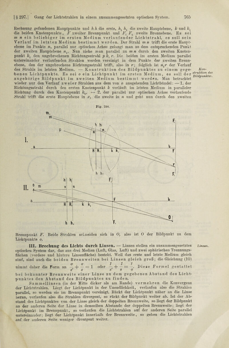 Rechnung gefundenen Hauptpunkte und h h die erste, h1 hx die zweite Hauptebene, k und kx die beiden Knotenpunkte, F zweiter Brennpunkt und Fx Fx zweite Brennebene. Es sei m n ein beliebiger im ersten Medium verlaufender Lichtstrahl, es soll sein Verlauf im 1 etzten Medium bestimmt werden. Der Strahl mn trifft die erste Haupt¬ ebene im Punkte w, parallel zur optischen Achse gelangt man zu dem entsprechenden Punkt der zweiten Hauptebene nx. Nun ziehe man parallel zu mn durch den zweiten Knoten¬ punkt kx den ungebrochenen Richtungsstrahl p Jcx r. Die beiden im ersten Medium parallel 'untereinander verlaufenden Strahlen werden vereinigt in dem Punkte der zweiten Brenn¬ ebene, den der ungebrochene Richtungsstrahl trifft, also in r; folglich ist nxr der Verlauf des Strahls im letzten Medium. — Konstruktion des Bildpunktes zu einem gege- Kon- benen Lichtpunkte. Es sei o ein Lichtpunkt im ersten Medium, es soll der zugehörige Bildpuukt im zweiten Medium bestimmt werden. Man betrachtet wieder nur den Verlauf zweier Strahlen aus dem von o ausgehenden Lichtbündel: — 1. der Richtungsstrahl durch den ersten Knotenpunkt k verläuft im letzten Medium in paralleler Richtung durch den Knotenpunkt kx, — 2. der parallel zur optischen Achse verlaufende «Strahl trifft die erste Hauptebene in x, die zweite in n und geht nun durch den zweiten Fig. 204. Brennpunkt F. Beide Strahlen schneiden sich in 0, also ist 0 der Bildpunkt zu dem Lichtpunkte o. III. Brechung des Lichts durch Linseu. — Linsen stellen ein zusammengesetztes Linsen. optisches System dar, das aus drei Medien (Luft, Glas, Luft) und zwei sphärischen Trennungs¬ flächen (vordere und hintere Linsenfläche) besteht. Weil das erste und letzte Medium gleich sind, sind auch die beiden Brennweiten bei Linsen gleich groß; die Gleichung (10) (J (J ~1. 1 nimmt daher die Form an — -1-= 1 oder — H-= —. Diese Formel gestattet s s sso bei bekannter Brennweite einer Linse zu dem gegebenenAbstand des Licht¬ punktes den Abstand des Bildpunktes zu finden. Sammellinsen (in der Mitte dicker als am Rande) vermehren die Konvergenz der Lichtstrahlen. Liegt der Lichtpunkt in der Unendlichkeit, verlaufen also die Strahlen parallel, so werden sie im Brennpunkt vereinigt. Rückt der Lichtpunkt näher an die Linse heran, verlaufen also die Strahlen divergent, so rückt der Bildpuukt weiter ab. Ist der Ab¬ stand des Lichtpunktes von der Linse gleich der doppelten Brennweite, so liegt der Bildpunkt an der anderen Seite der Linse in demselben Abstande der doppelten Brennweite; liegt der Lichtpunkt im Brennpunkt, so verlaufen die Lichtstrahlen auf der anderen Seite parallel untereinander; liegt der Lichtpunkt innerhalb der Brennweite, so gehen die Lichtstrahlen auf der anderen Seite weniger divergent weiter.