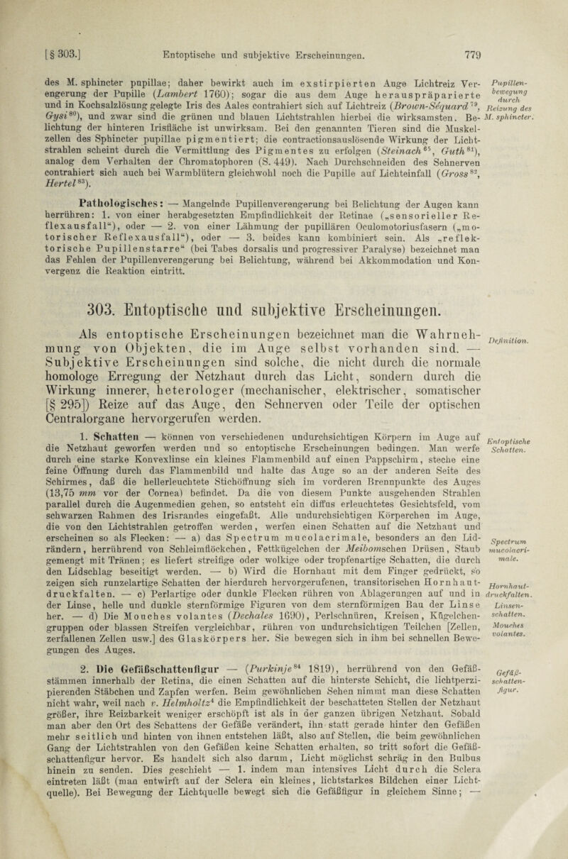 des M. sphincter pupillae; daher bewirkt auch im exstirpierten Auge Lichtreiz Ver¬ engerung der Pupille (Lambert 1760); sogar die aus dem Auge herauspräparierte und in Kochsalzlösung gelegte Iris des Aales contrahiert sich auf Lichtreiz (Brown-Sequard 79, Gysi80), und zwar sind die grünen und blauen Lichtstrahlen hierbei die wirksamsten. Be¬ lichtung der hinteren Irisfläche ist unwirksam. Bei den genannten Tieren sind die Muskel¬ zellen des Sphincter pupillae pigmentiert; die contractionsauslösende Wirkung der Licht¬ strahlen scheint durch die Vermittlung des Pigmentes zu erfolgen (Steinach65, Guth81), analog dem Verhalten der Chromatophoren (S. 449). Nach Durchschneiden des Sehnerven contrahiert sich auch bei Warmblütern gleichwohl noch die Pupille auf Lichteinfall (Gross82, Hertel83). Pathologisches: —- Mangelnde Pupillenverengerung bei Belichtung der Augen kann herrühren: 1. von einer herabgesetzten Empfindlichkeit der Retinae („sensorieller Re¬ flexausfall“), oder — 2. von einer Lähmung der pupillären Oculomotoriusfasern („mo¬ torischer Reflexausfall“), oder — 3. beides kann kombiniert sein. Als „reflek¬ torische Pupillenstarre“ (bei Tabes dorsalis und progressiver Paralyse) bezeichnet man das Fehlen der Pupillen Verengerung bei Belichtung, während bei Akkommodation und Kon¬ vergenz die Reaktion eintritt. 303. Entoptische und subjektive Erscheinungen. Als entoptische Erscheinungen bezeichnet man die Wahrneh¬ mung von Objekten, die im Auge selbst vorhanden sind. — Subjektive Erscheinungen sind solche, die nicht durch die normale homologe Erregung der Netzhaut durch das Licht, sondern durch die Wirkung innerer, heterologer (mechanischer, elektrischer, somatischer § 295]) Reize auf das Auge, den Sehnerven oder Teile der optischen Oentralorgane hervorgerufen werden. 1. Schatten —: können von verschiedenen undurchsichtigen Körpern im Auge auf die Netzhaut geworfen werden und so entoptische Erscheinungen bedingen. Man werfe durch eine starke Konvexlinse ein kleines Flammenbild auf einen Pappschirm, steche eine feine Öffnung durch das Flammenbild und halte das Auge so an der anderen Seite des Schirmes, daß die hellerleuchtete Stichöffnung sich im vorderen Brennpunkte des Auges (13,75 mm vor der Cornea) befindet. Da die von diesem Punkte ausgehenden Strahlen parallel durch die Augenmedien gehen, so entsteht ein diffus erleuchtetes Gesichtsfeld, vom schwarzen Rahmen des Irisrandes eingefaßt. Alle undurchsichtigen Körperchen im Auge, die von den Lichtstrahlen getroffen werden, werfen einen Schatten auf die Netzhaut und erscheinen so als Flecken: — a) das Spectrum mucolacrimale, besonders an den Lid¬ rändern , herrührend von Schleimflöckchen, Fettkügelchen der Meibomschen Drüsen, Staub gemengt mit Tränen; es liefert streifige oder wolkige oder tropfenartige Schatten, die durch den Lidschlag beseitigt werden. — b) Wird die Hornhaut mit dem Finger gedrückt, so zeigen sich runzelartige Schatten der hierdurch hervorgerufenen, transitorischen Hornhaut¬ druckfalten. — c) Perl artige oder dunkle Flecken rühren von Ablagerungen auf und in der Linse, helle und dunkle sternförmige Figuren von dem sternförmigen Bau der Linse her. — d) Die Mouches volantes (Dechales 1690), Perlschnüren, Kreisen, Kügelchen¬ gruppen oder blassen Streifen vergleichbar, rühren von undurchsichtigen Teilchen [Zellen, zerfallenen Zellen usw.] des Glaskörpers her. Sie bewegen sich in ihm bei schnellen Bewe¬ gungen des Auges. 2. Die Gelaßschatten figur — (Purkinje8i 1819), herrührend von den Gefäß¬ stämmen innerhalb der Retina, die einen Schatten auf die hinterste Schicht, die lichtperzi- pierenden Stäbchen und Zapfen werfen. Beim gewöhnlichen Sehen nimmt man diese Schatten nicht wahr, weil nach v. Helmholtz4 die Empfindlichkeit der beschatteten Stellen der Netzhaut größer, ihre Reizbarkeit weniger erschöpft ist als in der ganzen übrigen Netzhaut. Sobald man aber den Ort des Schattens der Gefäße verändert, ihn statt gerade hinter den Gefäßen mehr seitlich und hinten von ihnen entstehen läßt, also auf Stellen, die beim gewöhnlichen Gang der Lichtstrahlen von den Gefäßen keine Schatten erhalten, so tritt sofort die Gefäß- schattenftgur hervor. Es handelt sich also darum, Licht möglichst schräg in den Bulbus hinein zu senden. Dies geschieht — 1. indem man intensives Licht durch die Sclera eintreten läßt (man entwirft auf der Sclera ein kleines, lichtstarkes Bildchen einer Licht¬ quelle). Bei Bewegung der Lichtquelle bewegt sich die Gefäßfigur in gleichem Sinne; — Pupillen¬ bewegung durch Reizung des M. sphincter. Definition. Entoptische Schatten. Spectrum, mucolacri¬ male. Hornhaut¬ druckfalten Linsen¬ schatten. Mouches volantes. Gefäß¬ schatten¬ figur.