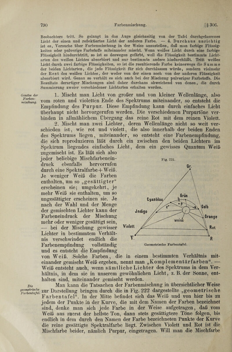 Beobachters tritt. So gelangt in das Auge gleichzeitig von der Tafel durchgelassenes Licht der einen und reflektiertes Licht der anderen Farbe. — 4. Durchaus unrichtig ist es, Versuche über Farbenmischung in der Weise anzustellen, daß man farbige Flüssig¬ keiten oder pulverige Farbstoffe miteinander mischt. Wenn weißes Licht durch eine farbige Flüssigkeit hindurchtritt, so ist es deswegen gefärbt, weil die Flüssigkeit bestimmte Licht¬ arten des weißen Lichtes absorbiert und nur bestimmte andere hindurchläßt. Tritt weißes Licht durch zwei farbige Flüssigkeiten, so ist die resultierende Farbe keineswegs die Summe der beiden Lichtarten, die jede Flüssigkeit für sich durchlassen würde, sondern vielmehr der Best des weißen Lichtes, der weder von der einen noch von der anderen Flüssigkeit absorbiert ward. Genau so verhält es sich auch bei der Mischung pulveriger Farbstoffe. Die Resultate derartiger Mischungen sind daher durchaus abweichend von denen, die durch Summierung zweier verschiedener Lichtarten erhalten werden. Gesetze der 1. Mischt man Licht von großer und von kleiner Wellenlänge, also mischung. vom roten und violetten Ende des Spektrums miteinander, so entsteht die Empfindung des Purpur. Diese Empfindung kann durch einfaches Licht überhaupt nicht hervorgerufen werden. Die verschiedenen Purpurtöne ver¬ binden in allmählichem Übergang das reine Rot mit dem reinen Violett. 2. Mischt man zwei Lichter, deren Wellenlänge nicht so weit ver¬ schieden ist, wie rot und violett, die also innerhalb der beiden Enden des Spektrums liegen, miteinander, so entsteht eine Farbenempfindung, die sich reproduzieren läßt durch ein zwischen den beiden Lichtern im Spektrum liegendes einfaches Licht, dem ein gewisses Quantum Weiß zugemischt ist. Es läßt sich also jeder beliebige Mischfarbencin- druck ebenfalls her vorrufen durch eine Spektralfarbe + Weiß. Je weniger Weiß die Farben enthalten, um so „gesättigter“ erscheinen sie; umgekehrt, je mehr Weiß sie enthalten, um so ungesättigter erscheinen sie. Je nach der Wahl und der Menge der gemischten Lichter kann der Farbeneindruck der Mischung mehr oder weniger gesättigt sein, — bei der Mischung gewisser Lichter in bestimmtem Verhält¬ nis verschwindet endlich die Farbenempfindung vollständig und es entsteht die Empfindung von Weiß. Solche Farben, die in einem bestimmten Verhältnis mit¬ einander gemischt Weiß ergeben, nennt man „Komplementärfarben“. — Weiß entsteht auch, wenn sämtliche Lichter des Spektrums in dem Ver¬ hältnis, in dem sie in unserem gewöhnlichen Licht, z. B. der Sonne, ent¬ halten sind, miteinander gemischt werden. me Man kann die Tatsachen der Farbenmischung in übersichtlicher Weise zur Darstellung bringen durch die in Fig. 222 dargestellte „geometrische Farbentafel“. In der Mitte befindet sich das Weiß und von hier bis zu jedem der Punkte in der Kurve, die mit dem Namen der Farben bezeichnet sind, denke man sich jede Farbe in der Weise aufgetragen, daß vom Weiß aus zuerst der hellste Ton, dann stets gesättigtere Töne folgen, bis endlich in dem durch den Namen der Farbe bezeichneten Punkte der Kurve die reine gesättigte Spektralfarbe liegt. Zwischen Violett und Rot ist die Mischfarbe beider, nämlich Purpur, eingetragen. Will man die Mischfarbe Fig.222. Gr.