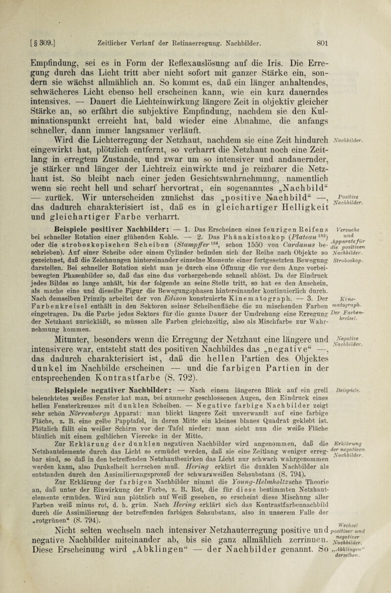 Empfindung, sei es in Form der Reflexauslösung auf die Iris. Die Erre¬ gung durch das Licht tritt aber nicht sofort mit ganzer Stärke ein, son¬ dern sie wächst allmählich an. So kommt es, daß ein länger anhaltendes, schwächeres Licht ebenso hell erscheinen kann, wie ein kurz dauerndes intensives. — Dauert die Lichteinwirkung längere Zeit in objektiv gleicher Stärke an, so erfährt die subjektive Empfindung, nachdem sie den Kul¬ minationspunkt erreicht hat, bald wieder eine Abnahme, die anfangs schneller, dann immer langsamer verläuft. Wird die Lichterregung der Netzhaut, nachdem sie eine Zeit hindurch eingewirkt hat, plötzlich entfernt, so verharrt die Netzhaut noch eine Zeit¬ lang in erregtem Zustande, und zwar um so intensiver und andauernder, je stärker und länger der Lichtreiz ein wirkte und je reizbarer die Netz¬ haut ist. So bleibt nach einer jeden Gesichtswahrnehmung, namentlich wenn sie recht hell und scharf hervortrat, ein sogenanntes „Nachbild“ — zurück. Wir unterscheiden zunächst das „positive Nachbild“ —, das dadurch charakterisiert ist, daß es in gleichartiger Helligkeit und gleichartiger Farbe verharrt. Beispiele positiver Nachbilder: —- 1. Das Erscheinen eines feurigen Reifen s bei schneller Rotation einer glühenden Kohle. — 2. Das Phänakistoskop (Plateau183) oder die stroboskopischen Scheiben (Stampffer184, schon 1550 von Cardanus be¬ schrieben). Auf einer Scheibe oder einem Cylinder befinden sich der Reihe nach Objekte so gezeichnet, daß die Zeichnungen hintereinander einzelne Momente einer fortgesetzten Bewegung darstellen. Bei schneller Rotation sieht man je durch eine Öffnung die vor dem Auge vorbei¬ bewegten Phasenbilder so, daß das eine das vorhergehende schnell ablöst. Da der Eindruck jedes Bildes so lange anhält, bis der folgende an seine Stelle tritt, so hat es den Anschein, als mache eine und dieselbe Figur die Bewegungsphasen hintereinander kontinuierlich durch. Nach demselben Prinzip arbeitet der von Edison konstruierte Kinematograph. — 3. Der Farbenkreisel enthält in den Sektoren seiner Scheibenfläche die zu mischenden Farben eingetragen. Da die Farbe jedes Sektors für die ganze Dauer der Umdrehung eine Erregung der Netzhaut zurückläßt, so müssen alle Farben gleichzeitig, also als Mischfarbe zur Wahr¬ nehmung kommen. Mitunter, besonders wenn die Erregung der Netzhaut eine längere und intensivere war, entsteht statt des positiven Nachbildes das „negative“ —, das dadurch charakterisiert ist, daß die hellen Partien des Objektes dunkel im Nachbilde erscheinen — und die farbigen Partien in der entsprechenden Kontrastfarbe (S. 792). Beispiele negativer Nachbilder: — Nach einem längeren Blick auf ein grell beleuchtetes weißes Fenster hat man, bei nunmehr geschlossenen Augen, den Eindruck eines hellen Fensterkreuzes mit dunklen Scheiben. — Negative farbige Nachbilder zeigt sehr schön Nörrenbergs Apparat: man blickt längere Zeit unverwandt auf eine farbige Fläche, z. B. eine gelbe Papptafel, in deren Mitte ein kleines blaues Quadrat geklebt ist. Plötzlich fällt ein weißer Schirm vor der Tafel nieder: man sieht nun die weiße Fläche bläulich mit einem gelblichen Vierecke in der Mitte. Zur Erklärung der dunklen negativen Nachbilder wird angenommen, daß die Netzhautelemente durch das Licht so ermüdet werden, daß sie eine Zeitlang weniger erreg¬ bar sind, so daß in den betreffenden Netzhautbezirken das Licht nur schwach wahrgenommen werden kann, also Dunkelheit herrschen muß. Hering erklärt die dunklen Nachbilder als entstanden durch den Assimilierungsprozeß der schwarzweißen Sehsubstanz (S. 794). Zur Erklärung der farbigen Nachbilder nimmt die Young-Helmholtzsch.Q Theorie an, daß unter der Einwirkung der Farbe, z. B. Rot, die für diese bestimmten Netzhaut¬ elemente ermüden. Wird nun plötzlich auf Weiß gesehen, so erscheint diese Mischung aller Farben weiß minus rot, d. h. grün. Nach Hering erklärt sich das Kontrastfarbennachbild durch die Assimilierung der betreffenden farbigen Sehsubstanz, also in unserem Falle der „rotgrünen“ (S. 794). Nicht selten wechseln nach intensiver Netzhauterregung positive und negative Nachbilder miteinander ab, bis sie ganz allmählich zerrinnen. Diese Erscheinung wird „Abklingen“ — der Nachbilder genannt. So Nachbilder. Positive Nachbilder. Versuche und Apparate für die positiven Nachbilder. Stroboskop. Ki ne- matograph. Der Farben¬ kreisel. Negative Nachbilder. Beispiele. Erklärung der negativen Nachbilder. Wechsel positiver und negativer Nachbilder. ,,Abklingen“ derselben.