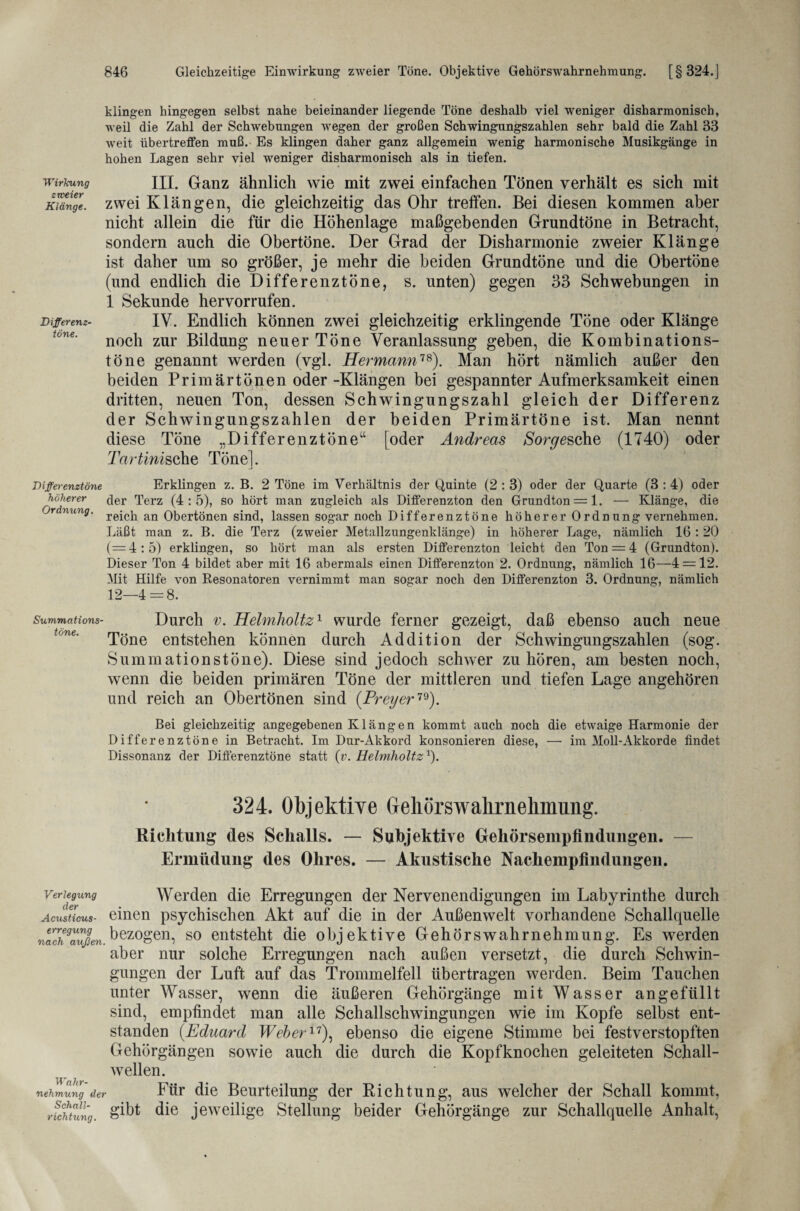 klingen hingegen selbst nahe beieinander liegende Töne deshalb viel weniger disharmonisch, weil die Zahl der Schwebungen wegen der großen Schwingungszahlen sehr bald die Zahl 83 weit übertreffen muß. Es klingen daher ganz allgemein wenig harmonische Musikgänge in hohen Lagen sehr viel weniger disharmonisch als in tiefen. III. Ganz ähnlich wie mit zwei einfachen Tönen verhält es sich mit zwei Klängen, die gleichzeitig das Ohr treffen. Bei diesen kommen aber nicht allein die für die Höhenlage maßgebenden Grundtöne in Betracht, sondern auch die Obertöne. Der Grad der Disharmonie zweier Klänge ist daher um so größer, je mehr die beiden Grundtöne und die Obertöne (und endlich die Differenztöne, s. unten) gegen 33 Schwebungen in 1 Sekunde hervorrufen. IV. Endlich können zwei gleichzeitig erklingende Töne oder Klänge noch zur Bildung neuer Töne Veranlassung geben, die Kombinations¬ töne genannt werden (vgl. Hermann18). Man hört nämlich außer den beiden Primärtönen oder -Klängen bei gespannter Aufmerksamkeit einen dritten, neuen Ton, dessen Schwingungszahl gleich der Differenz der Schwingungszahlen der beiden Primärtöne ist. Man nennt diese Töne „Differenztöne“ [oder Andreas Sorge sehe (1740) oder Tartinisoh.e Töne]. Differenztöne Erklingen z. B. 2 Töne im Verhältnis der Quinte (2 : 3) oder der Quarte (3 : 4) oder höherer c|er Terz (4:5), so hört man zugleich als Differenzton den Grundton = 1. —• Klänge, die Ordnung, an Obertönen sind, lassen sogar noch Differenztöne höherer Ordnung vernehmen. Läßt man z. B. die Terz (zweier Metallzungenklänge) in höherer Lage, nämlich 16 :20 (==4:5) erklingen, so hört man als ersten Differenzton leicht den Ton = 4 (Grundton). Dieser Ton 4 bildet aber mit 16 abermals einen Differenzton 2. Ordnung, nämlich 16—4 = 12. Mit Hilfe von Resonatoren vernimmt man sogar noch den Differenzton 3. Ordnung, nämlich 12—4 = 8. Summations- Durch v. Helmholtz1 wurde ferner gezeigt, daß ebenso auch neue Töne entstehen können durch Addition der Schwingungszahlen (sog. Summationstöne). Diese sind jedoch schwer zu hören, am besten noch, wenn die beiden primären Töne der mittleren und tiefen Lage angehören und reich an Obertönen sind (Preyer79). Bei gleichzeitig angegebenen Klängen kommt auch noch die etwaige Harmonie der Differenztöne in Betracht. Im Dur-Akkord konsonieren diese, — im Moll-Akkorde findet Dissonanz der Diflerenztöne statt (v. Helmholtz1). 324. Objektive Geliörswalirnehmnng. Richtung des Schalls. — SuhjektiTe Gehörsempfindungen. — Ermüdung des Ohres. — Akustische Nachempfindungen. Verlegung Werden die Erregungen der Nervenendigungen im Labyrinthe durch Acusticus- einen psychischen Akt auf die in der Außenwelt vorhandene Schallquelle nuch9außen, bezogen, so entsteht die objektive Gehörswahrnehmung. Es werden aber nur solche Erregungen nach außen versetzt, die durch Schwin¬ gungen der Luft auf das Trommelfell übertragen werden. Beim Tauchen unter Wasser, wenn die äußeren Gehörgänge mit Wasser angefüllt sind, empfindet man alle Schallschwingungen wie im Kopfe selbst ent¬ standen (.Eduard Weber17), ebenso die eigene Stimme bei festverstopften Gehörgängen sowie auch die durch die Kopfknochen geleiteten Schall¬ wellen. nehmung der Für die Beurteilung der Richtung, aus welcher der Schall kommt, richtung. S^t die jeweilige Stellung beider Gehörgänge zur Schallquelle Anhalt, Wirkung zweier Klänge. Differenz¬ töne.