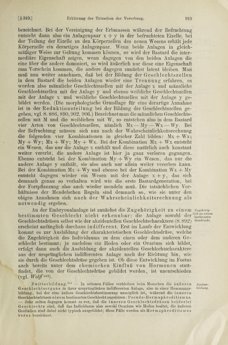 bezeichnet. Bei der Vereinigung der Erbmassen während der Befruchtung entsteht dann also ein Anlagenpaar x + y in der befruchteten Eizelle, bei der Teilung der Eizelle zu den Körperzellen des neuen Wesens erhält jede Körperzelle ein derartiges Anlagenpaar. Wenn beide Anlagen in gleich¬ mäßiger Weise zur Geltung kommen können, so wird der Bastard die inter¬ mediäre Eigenschaft zeigen, wenn dagegen von den beiden Anlagen die eine über die andere dominiert, so wird äußerlich nur diese eine Eigenschaft zum Vorschein kommen, die andere dagegen zunächst latent bleiben. Man muß nun weiter annehmen, daß bei der Bildung der Geschlechtszellen in dem Bastard die beiden Anlagen wieder eine Trennung erfahren, es werden also männliche Geschlechtszellen mit der Anlage x und männliche Geschlechtszellen mit der Anlage y und ebenso weibliche Geschlechtszellen mit der Anlage x und weibliche Geschlechtszellen mit der Anlage y ge¬ bildet werden. (Die morphologische Grundlage für eine derartige Annahme ist in der Reduktionsteilung bei der Bildung der Geschlechtszellen ge¬ geben, vgl. S. 886, 890,902, 906.) Bezeichnet man die männlichen Geschlechts¬ zellen mit M und die weiblichen mit W, so entstehen also in dem Bastard vier Arten von Geschlechtszellen, nämlich Mx — My — Wx — Wy. Bei der Befruchtung müssen sich nun nach der Wahrscheinlichkeitsrechnung die folgenden vier Kombinationen in gleicher Zahl bilden: Mx + Wx; My + Wy; Mx + Wy; My + Wx. Bei der Kombination Mx + Wx entsteht ein Wesen, das nur die Anlage x enthält und diese natürlich auch konstant weiter vererbt, die andere Anlage ist hier ja ganz verloren gegangen. Ebenso entsteht bei der Kombination My + Wy ein Wesen, das nur die andere Anlage y enthält, sie also auch nur allein weiter vererben kann. Bei der Kombination Mx + Wy und ebenso bei der Kombination Wx + My entsteht dagegen wieder ein Wesen mit der Anlage x + y, das sich demnach genau so verhalten wird wie die erste Bastardgeneration, bei der Fortpflanzung also auch wieder mendeln muß. Die tatsächlichen Ver¬ hältnisse der Mendelschen Regeln sind demnach so, wie sie unter den obigen Annahmen sich nach der Wahrscheinlichkeitsrechnung als notwendig ergeben. An der Embryonalanlage ist zunächst die Zugehörigkeit zu einem bestimmten Geschlecht nicht erkennbar: die Anlage sowohl der Geschlechtsdrüsen selbst wie der akzidentellen Geschlechtscharaktere (S. 892) erscheint anfänglich durchaus indifferent. Erst im Laufe der Entwicklung kommt es zur Ausbildung der charakteristischen Geschlechtsdrüse, welche die Zugehörigkeit des Individuums zu dem einen oder dem anderen Ge¬ schlecht bestimmt; je nachdem ein Hoden oder ein Ovarium sich bildet, erfolgt dann auch die Ausbildung der akzidentellen Geschlechtscharaktere aus der ursprünglichen indifferenten Anlage nach der Richtung hin, wie sie durch die Geschlechtsdrüse gegeben ist. Ob diese Entwicklung im Foetus auch bereits unter dem chemischen Einfluß von Hormonen statt¬ findet, die von der Geschlechtsdrüse gebildet werden, ist unentschieden (vgl. Wolf“*). Zwitterbildung.1'14 — In seltenen Fällen verbleiben beim Menschen die äußeren Geschlechtsorgane in ihrer ursprünglichen indifferenten Anlage, also in einer Hemmungs- bildung, bei der eine äußere Geschlechtsbestimmung unmöglich ist, während die inneren Geschlechtsdrüsen einem bestimmten Geschlecht angehören: Pseudo-Hermaphroditismus. — Sehr selten dagegen kommt es vor, daß die inneren Geschlechtsdrüsen beiderlei Geschlechts sind, daß das Individuum also sowohl Ovarium wie Hoden besitzt, die äußeren Genitalien sind dabei nicht typisch ausgebildet; diese Fälle werden als Hermaphroditismus verus bezeichnet. Zugehörig¬ keit zu einem bestimmten Geschlecht. Zwitter¬ bildung.