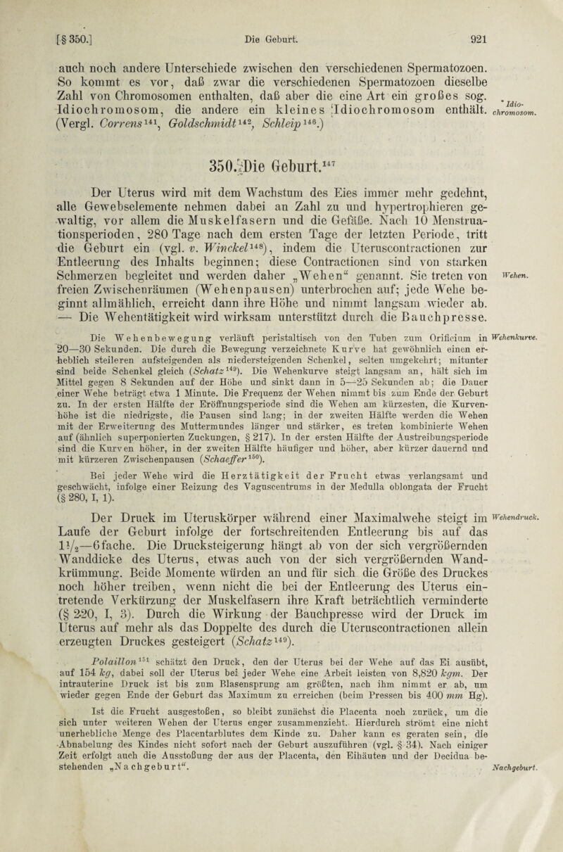 auch noch andere Unterschiede zwischen den verschiedenen Spermatozoen. So kommt es vor, daß zwar die verschiedenen Spermatozoen dieselbe Zahl von Chromosomen enthalten, daß aber die eine Art ein großes sog. Idiochromosom, die andere ein kleines [Idiochromosom enthält. (Vergl. Correns141, Goldschmidt142; SchleipliG.) 350.'rl)io Geburt.117 Der Uterus wird mit dem Wachstum des Eies immer mehr gedehnt, alle Gewebselemente nehmen dabei an Zahl zu und hypertrophieren ge¬ waltig, vor allem die Muskelfasern und die Gefäße. Nach 10 Menstrua¬ tionsperioden, 280 Tage nach dem ersten Tage der letzten Periode, tritt die Geburt ein (vgl. v. Winckel1^), indem die Uteruscontractionen zur Entleerung des Inhalts beginnen; diese Contractionen sind von starken Schmerzen begleitet und werden daher „Wehen“ genannt. Sie treten von freien Zwischenräumen (Wehenpausen) unterbrochen auf; jede Wehe be¬ ginnt allmählich, erreicht dann ihre Höhe und nimmt langsam wieder ab. — Die Wehentätigkeit wird wirksam unterstützt durch die Bauchpresse. Die Wehenbewegung verläuft peristaltisch von den Tuben zum Orifieium in 20—30 Sekunden. Die durch die Bewegung verzeichnete Kurve hat gewöhnlich einen er¬ heblich steileren aufsteigenden als niedersteigenden Schenkel, selten umgekehrt; mitunter sind beide Schenkel gleich (Schatz1*9). Die Wehenkurve steigt langsam an, hält sich im Mittel gegen 8 Sekunden auf der Höhe und sinkt dann in 5—-25 Sekunden ab; die Dauer einer Wehe beträgt etwa 1 Minute. Die Frequenz der Wehen nimmt bis zum Ende der Geburt zu. In der ersten Hälfte der Eröffnungsperiode sind die Wehen am kürzesten, die Kurven¬ höhe ist die niedrigste, die Pausen sind lang; in der zweiten Hälfte werden die Wehen mit der Erweiterung des Muttermundes länger und stärker, es treten kombinierte Wehen auf (ähnlich superponierten Zuckungen, § 217). In der ersten Hälfte der Austreibungsperiode sind die Kurven höher, in der zweiten Hälfte häufiger und höher, aber kürzer dauernd und mit kürzeren Zwischenpausen (Schaeffer150). Bei jeder Wehe wird die Herztätigkeit der Frucht etwas verlangsamt und geschwächt, infolge einer Reizung des Vaguscentrums in der Medulla oblongata der Frucht (§ 280, I, 1). Der Druck im Uteruskörper während einer Maximalwehe steigt im Laufe der Geburt infolge der fortschreitenden Entleerung bis auf das ll/2—6 fache. Die Drucksteigerung hängt ab von der sich vergrößernden Wanddicke des Uterus, etwas auch von der sich vergrößernden Wand¬ krümmung. Beide Momente würden an und für sich die Größe des Druckes noch höher treiben, wenn nicht die bei der Entleerung des Uterus ein¬ tretende Verkürzung der Muskelfasern ihre Kraft beträchtlich verminderte (§ 2-20, I, 3). Durch die Wirkung der Bauchpresse wird der Druck im Uterus auf mehr als das Doppelte des durch die Uteruscontractionen allein erzeugten Druckes gesteigert (Schatz149). Polaillon151 schätzt den Druck, den der Uterus bei der Wehe auf das Ei ausübt, auf 154 kg, dabei soll der Uterus bei jeder Wehe eine Arbeit leisten von 8,820 kgm. Der intrauterine Druck ist bis zum Blasensprung am größten, nach ihm nimmt er ab, um wieder gegen Ende der Geburt das Maximum zu erreichen (beim Pressen bis 400 mm Hg). Ist die Frucht ausgestoßen, so bleibt zunächst die Placenta noch zurück, um die sich unter weiteren Wehen der Uterus enger zusammenzieht. Hierdurch strömt eine nicht unerhebliche Menge des Placentarblutes dem Kinde zu. Daher kann es geraten sein, die Abnabelung des Kindes nicht sofort nach der Geburt auszuführen (vgl. § 34). Nach einiger Zeit erfolgt auch die Ausstoßung der aus der Placenta, den Eihäuteu und der Decidua be¬ stehenden „Nachgeburt“. * Idio¬ chromosom. Wehen. Wehenkurve. Wehendruck. Nachgeburt.