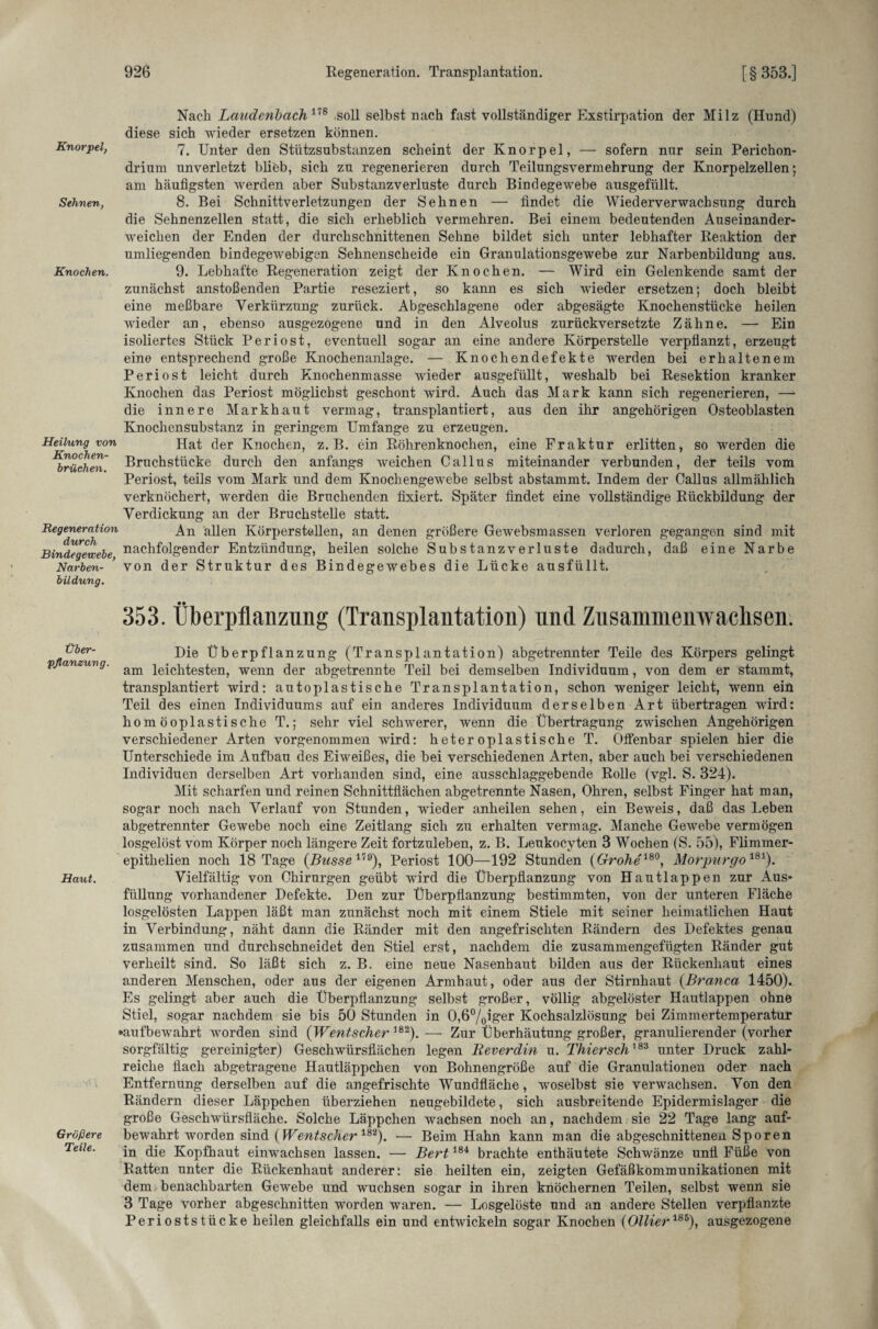 Knorpel, Sehnen, Knochen. Heilung von Knochen¬ brüchen. Regeneration durch Bindegewebe, Narben¬ bildung. Über¬ pflanzung. Haut. Größere Teile. Nach Laudenbach178 soll selbst nach fast vollständiger Exstirpation der Milz (Hund) diese sich wieder ersetzen können. 7. Unter den Stützsubstanzen scheint der Knorpel, — sofern nur sein Perichon- drium unverletzt bliöb, sich zu regenerieren durch Teilungsvermehrung der Knorpelzellen; am häufigsten werden aber Substanzverluste durch Bindegewebe ausgefüllt. 8. Bei Schnittverletzungen der Sehnen — findet die Wiederverwachsung durch die Sehnenzellen statt, die sich erheblich vermehren. Bei einem bedeutenden Auseinander¬ weichen der Enden der durchschnittenen Sehne bildet sich unter lebhafter Reaktion der umliegenden bindegewebigen Sehnenscheide ein Granulationsgewebe zur Narbenbildung aus. 9. Lebhafte Regeneration zeigt der Knochen. — Wird ein Gelenkende samt der zunächst anstoßenden Partie reseziert, so kann es sich wieder ersetzen; doch bleibt eine meßbare Verkürzung zurück. Abgeschlagene oder abgesägte Knochenstücke heilen wieder an, ebenso ausgezogene und in den Alveolus zurückversetzte Zähne. — Ein isoliertes Stück Periost, eventuell sogar an eine andere Körperstelle verpflanzt, erzeugt eine entsprechend große Knochenanlage. — Knochendefekte werden bei erhaltenem Periost leicht durch Knochenmasse Avieder ausgefüllt, weshalb bei Resektion kranker Knochen das Periost möglichst geschont wfird. Auch das Mark kann sich regenerieren, — die innere Markhaut vermag, transplantiert, aus den ihr angehörigen Osteoblasten Knochensubstanz in geringem Umfange zu erzeugen. Hat der Knochen, z. B. ein Röhrenknochen, eine Fraktur erlitten, so werden die Bruchstücke durch den anfangs Aveichen Callus miteinander verbunden, der teils vom Periost, teils vom Mark und dem Knochengewebe selbst abstammt. Indem der Callus allmählich verknöchert, werden die Bruchenden fixiert. Später findet eine vollständige Rückbildung der Verdickung an der Bruchstelle statt. An allen Körperstellen, an denen größere GeAvebsmassen verloren gegangen sind mit nachfolgender Entzündung, heilen solche Substanzverluste dadurch, daß eine Narbe von der Struktur des Bindegewebes die Lücke ausfüllt» 353. Überpflanzung (Transplantation) und Zusammenwachsen. Die Überpflanzung (Transplantation) abgetrennter Teile des Körpers gelingt am leichtesten, wenn der abgetrennte Teil bei demselben Individuum, von dem er stammt, transplantiert wird: autoplastische Transplantation, schon weniger leicht, wenn ein Teil des einen Individuums auf ein anderes Individuum derselben Art übertragen wird: homöoplastische T.; sehr viel sclrwerer, wenn die Übertragung zwischen Angehörigen verschiedener Arten vorgenommen wird: heteroplastische T. Olfenbar spielen hier die Unterschiede im Aufbau des Eiweißes, die bei verschiedenen Arten, aber auch bei verschiedenen Individuen derselben Art vorhanden sind, eine ausschlaggebende Rolle (vgl. S. 324). Mit scharfen und reinen Schnittflächen abgetrennte Nasen, Ohren, selbst Finger hat man, sogar noch nach Verlauf von Stunden, wieder anheilen sehen, ein Beweis, daß das Leben abgetrennter Gewebe noch eine Zeitlang sich zu erhalten vermag. Manche GeAvebe vermögen losgelöst vom Körper noch längere Zeit fortzuleben, z. B. Leukocyten 3 Wochen (S. 55), Flimmer- epithelien noch 18 Tage {Busse 179), Periost 100—192 Stunden (Grohe180, Morpurgo181). Vielfältig von Chirurgen geübt wird die Überpflanzung von Hautlappen zur Aus¬ füllung vorhandener Defekte. Den zur Überpflanzung bestimmten, von der unteren Fläche losgelösten Lappen läßt man zunächst noch mit einem Stiele mit seiner heimatlichen Haut in Verbindung, näht dann die Ränder mit den angefrischten Rändern des Defektes genau zusammen und durch schneidet den Stiel erst, nachdem die zusammengefügten Ränder gut verheilt sind. So läßt sich z. B. eine neue Nasenhaut bilden aus der Rückenhaut eines anderen Menschen, oder aus der eigenen Armhaut, oder aus der Stirnhaut (Branca 1450). Es gelingt aber auch die Überpflanzung selbst großer, völlig abgelöster Hautlappen ohne Stiel, sogar nachdem sie bis 50 Stunden in 0,6%iger Kochsalzlösung bei Zimmertemperatur ►aufbeAvahrt worden sind {Wentscher 182). — Zur Überhäutung großer, granulierender (vorher sorgfältig gereinigter) Geschwürsfiächen legen Beverdin u. Thiersch183 unter Druck zahl¬ reiche flach abgetragene Hautläppchen von Bohnengröße auf die Granulationen oder nach Entfernung derselben auf die angefrischte Wundfläche, woselbst sie verwachsen. Von den Rändern dieser Läppchen überziehen neugebildete, sich ausbreitende Epidermislager die große Geschwürsfläche. Solche Läppchen wachsen noch an, nachdem sie 22 Tage lang auf¬ bewahrt worden sind (Wentscher 182). — Beim Hahn kann man die abgeschnittenen. Sporen in die Kopfhaut einwachsen lassen. — Bert184 brachte enthäutete Schwänze unfl Füße von Ratten unter die Rückenhaut anderer: sie heilten ein, zeigten Gefäßkommunikationen mit dem benachbarten Gewebe und wuchsen sogar in ihren knöchernen Teilen, selbst wenn sie 3 Tage vorher abgeschnitten worden waren. — Losgelöste und an andere Stellen verpflanzte Perioststücke heilen gleichfalls ein und entwickeln sogar Knochen (Ollier185), ausgezogene