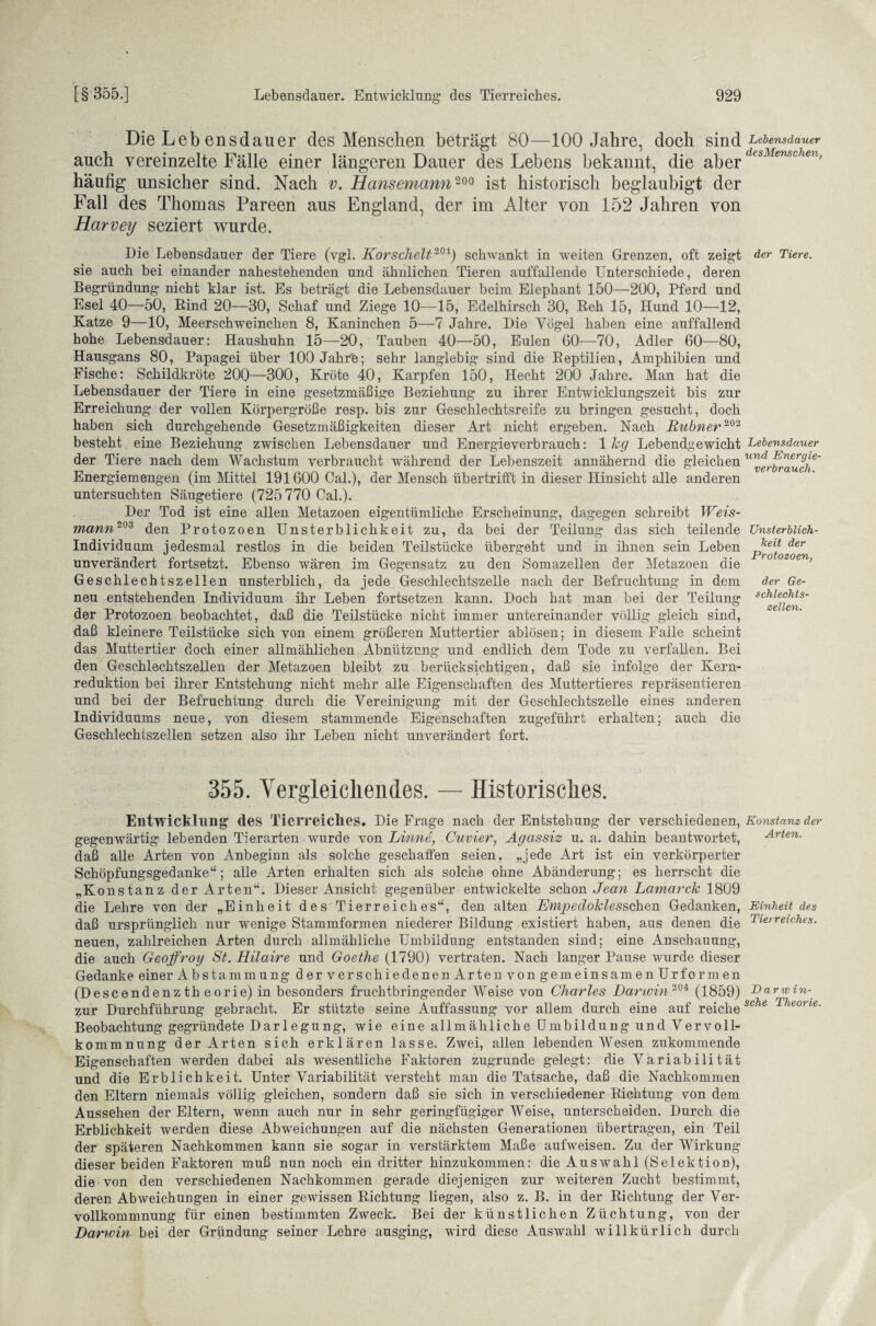 Die Leb ensdauer des Menschen beträgt 80—100 Jahre, doch sind Lebensdauer auch vereinzelte Fälle einer längeren Dauer des Lebens bekannt, die aber esi enscien> häutig unsicher sind. Nach v. Hansemann 200 ist historisch beglaubigt der Fall des Thomas Pareen aus England, der im Alter von 152 Jahren von Harvey seziert wurde. Die Lebensdauer der Tiere (vgl. Korschelt201) schwankt in weiten Grenzen, oft zeigt sie auch bei einander nahestehenden und ähnlichen Tieren auffallende Unterschiede, deren Begründung nicht klar ist. Es beträgt die Lebensdauer beim Elephant 150—200, Pferd und Esel 40—50, Rind 20—30, Schaf und Ziege 10—15, Edelhirsch 30, Reh 15, Hund 10—42, Katze 9—10, Meerschweinchen 8, Kaninchen 5—7 Jahre. Die Vögel haben eine auffallend hohe Lebensdauer: Haushuhn 15—20, Tauben 40—50, Eulen 60—70, Adler 60—80, Hausgans 80, Papagei über lOOJahrfe; sehr langlebig sind die Reptilien, Amphibien und Fische: Schildkröte 20Q—300, Kröte 40, Karpfen 150, Hecht 200 Jahre. Man hat die Lebensdauer der Tiere in eine gesetzmäßige Beziehung zu ihrer Entwicklungszeit bis zur Erreichung der vollen Körpergröße resp. bis zur Geschlechtsreife zu bringen gesucht, doch haben sich durchgehende Gesetzmäßigkeiten dieser Art nicht ergeben. Nach Rubner202 besteht eine Beziehung zwischen Lebensdauer und Energieverbrauch: 1 hg Lebendgewicht der Tiere nach dem Wachstum verbraucht während der Lebenszeit annähernd die gleichen Energiemengen (im Mittel 191600 Cal.), der Mensch übertrifft in dieser Hinsicht alle anderen untersuchten Säugetiere (725 770 Cal.). Der Tod ist eine allen Metazoen eigentümliche Erscheinung, dagegen schreibt Weis¬ mann203 den Protozoen Unsterblichkeit zu, da bei der Teilung das sich teilende Individuum jedesmal restlos in die beiden Teilstücke übergeht und in ihnen sein Leben unverändert fortsetzt. Ebenso wären im Gegensatz zu den Somazellen der Metazoen die Geschlechtszellen unsterblich, da jede Geschlechtszelle nach der Befruchtung in dem neu entstehenden Individuum ihr Leben fortsetzen kann. Doch hat man bei der Teilung der Protozoen beobachtet, daß die Teilstücke nicht immer untereinander völlig gleich sind, daß kleinere Teilstücke sich von einem größeren Muttertier ablösen; in diesem Falle scheint das Muttertier doch einer allmählichen Abnützung und endlich dem Tode zu verfallen. Bei den Geschlechtszellen der Metazoen bleibt zu berücksichtigen, daß sie infolge der Kern¬ reduktion bei ihrer Entstehung nicht mehr alle Eigenschaften des Muttertieres repräsentieren und bei der Befruchtung durch die Vereinigung mit der Geschlechtszelle eines anderen Individuums neue, von diesem stammende Eigenschaften zugeführt erhalten; auch die Geschlechtszellen setzen also ihr Leben nicht unverändert fort. der Tiere. Lebensdauer und Energie¬ verbrauch. Unsterblich¬ keit der Protozoen, der Ge¬ schlechts¬ zellen. 355. Vergleichendes. — Historisches. Entwicklung des Tierreiches. Die Frage nach der Entstehung der verschiedenen, Konstanz der gegenwärtig lebenden Tierarten wurde von Linne, Cuvier, Agassiz u. a. dahin beantwortet, Arten. daß alle Arten von Anbeginn als solche geschaffen seien, „jede Art ist ein verkörperter Schöpfungsgedanke“; alle Arten erhalten sich als solche ohne Abänderung; es herrscht die „Konstanz der Arten“. Dieser Ansicht gegenüber entwickelte schon Jean Lamarck 1809 die Lehre von der „Einheit des Tierreiches“, den alten EmpedoJclesschen Gedanken, Einheit des daß ursprünglich nur wenige Stammformen niederer Bildung existiert haben, aus denen die TierreiDies. neuen, zahlreichen Arten durch allmähliche Umbildung entstanden sind; eine Anschauung, die auch Geoffroy St. Hilaire und Goethe (1790) vertraten. Nach langer Pause wurde dieser Gedanke einer Abstammung der verschiedenen Arten von gemeinsamen Urfor men (Descendenzth eorie) in besonders fruchtbringender Weise von Charles Darwin 204 (1859) Darwin- zur Durchführung gebracht. Er stützte seine Auffassung vor allem durch eine auf reichesche Theorie- Beobachtung gegründete Darlegung, wie eine allmähliche Umbildung und Vervoll- kommnung der Arten sich erklären lasse. Zwei, allen lebenden Wesen znkommende Eigenschaften werden dabei als wesentliche Faktoren zugrunde gelegt: die Variabilität und die Erblichkeit. Unter Variabilität versteht man die Tatsache, daß die Nachkommen den Eltern niemals völlig gleichen, sondern daß sie sich in verschiedener Richtung von dem Aussehen der Eltern, wenn auch nur in sehr geringfügiger Weise, unterscheiden. Durch die Erblichkeit werden diese Abweichungen auf die nächsten Generationen übertragen, ein Teil der späteren Nachkommen kann sie sogar in verstärktem Maße aufweisen. Zu der Wirkung dieser beiden Faktoren muß nun noch ein dritter hinzukommen: die Auswahl (Selektion), die von den verschiedenen Nachkommen gerade diejenigen zur weiteren Zucht bestimmt, deren Abweichungen in einer gewissen Richtung liegen, also z. B. in der Richtung der Ver¬ vollkommnung für einen bestimmten Zweck. Bei der künstlichen Züchtung, von der Darwin bei der Gründung seiner Lehre ausging, wird diese Auswahl willkürlich durch