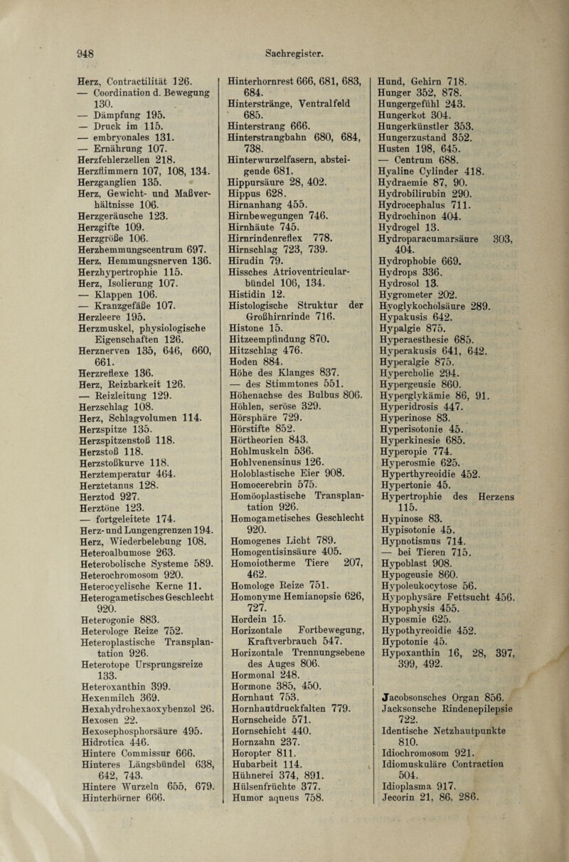 Herz, Contractilität 126. — Coordination d. Bewegung 130. — Dämpfung 195. — Druck im 115. — embryonales 131. — Ernährung 107. Herzfehlerzellen 218. Herzflimmern 107, 108, 134. Herzganglien 135. Herz, Gewicht- und Maßver¬ hältnisse 106. Herzgeräusche 123. Herzgifte 109. Herzgröße 106. Herzhemmungscentrum 697. Herz, Hemmungsnerven 136. Herzhypertrophie 115. Herz, Isolierung 107. — Klappen 106. — Kranzgefäße 107. Herzleere 195. Herzmuskel, physiologische Eigenschaften 126. Herznerven 135, 646, 660, 661. Herzreflexe 136. Herz, Reizbarkeit 126. — Reizleitung 129. Herzschlag 108. Herz, Schlagvolumen 114. Herzspitze 135. Herzspitzenstoß 118. Herzstoß 118. Herzstoßkurve 118. Herztemperatur 464. Herztetanus 128. Herztod 927. Herztöne 123. — fortgeleitete 174. Herz- und Lungengrenzen 194. Herz, Wiederbelebung 108. Heteroalbumose 263. Heterobolische Systeme 589. Heterochromosom 920. Heterocyclische Kerne 11. Heterogametisches Geschlecht 920. Heterogonie 883. Heterologe Reize 752. Heteroplastische Transplan¬ tation 926. Heterotope Ursprungsreize 133. Heteroxanthin 399. Hexenmilch 369. Hexahydrohexaoxybenzol 26. Hexosen 22. Hexosephosphorsäure 495. Hidrotica 446. Hintere Commissur 666. Hinteres Längsbündel 638, 642, 743. Hintere Wurzeln 655, 679. Hinterhörner 666. Hinterhornrest 666, 681, 683, 684. Hinterstränge, Ventral feld 685. Hinterstrang 666. Hinterstrangbahn 680, 684, 738. Hinterwurzelfasern, abstei¬ gende 681. Hippursäure 28, 402. Hippus 628. Hirnanhang 455. Himbewegungen 746. Hirnhäute 745. Hirnrindenreflex 778. Hirnschlag 723, 739. Hirudin 79. Hissches Atrioventricular- bündel 106, 134. Histidin 12. Histologische Struktur der Großhirnrinde 716. Histone 15. Hitzeempfindung 870. Hitzschlag 476. Hoden 884. Höhe des Klanges 837. — des Stimmtones 551. Höhenachse des Bulbus 806. Höhlen, seröse 329. Hörsphäre 729. Hörstifte 852. Hörtheorien 843. Hohlmuskeln 536. Hohlvenensinus 126. Holoblastische Eier 908. Homocerebrin 575. Homöoplastische Transplan¬ tation 926. Homogametisches Geschlecht 920. Homogenes Licht 789. Homogentisinsäure 405. Homoiotherme Tiere 207, 462. Homologe Reize 751. Homonyme Hemianopsie 626, 727. Hordein 15. Horizontale Fortbewegung, Kraft verbrauch 547. Horizontale Trennungsebene des Auges 806. Hormonal 248. Hormone 385, 450. Hornhaut 753. Hornhautdruckfalten 779. Hornscheide 571. Hornschicht 440. Hornzahn 237. Horopter 811. Hubarbeit 114. Hühnerei 374, 891. Hülsenfrüchte 377. Humor aqueus 758. Hund, Gehirn 718. Hunger 352, 878. Hungergefühl 243. Hungerkot 304. Hungerkünstler 353. Hungerzustand 352. Husten 198, 645. — Centrum 688. Hyaline Cylinder 418. Hydraemie 87, 90. Hydrobilirubin 290. Hydrocephalus 711. Hydrochinon 404. Hydrogel 13. Hydroparacumarsäure 303, 404. Hydrophobie 669. Hydrops 336. Hydrosol 13. Hygrometer 202. Hyoglykocholsäure 289. Hypakusis 642. Hypalgie 875. Hyperaesthesie 685. Hyperakusis 641, 642. Hyperalgie 875. Hypercholie 294. Hypergeusie 860. Hyperglykämie 86, 91. Hyperidrosis 447. Hyperinose 83. Hyperisotonie 45. Hyperkinesie 685. Hyperopie 774. Hyperosmie 625. Hyperthyreoidie 452. Hypertonie 45. Hypertrophie des Herzens 115. Hypinose 83. Hypisotonie 45. Hypnotismus 714. — bei Tieren 715. Hypoblast 908. Hypogeusie 860. Hypoleukocytose 56. Hypophysäre Fettsucht 456. Hypophysis 455. Hyposmie 625. Hypothyreoidie 452. Hypotonie 45. Hypoxanthin 16, 28, 397, 399, 492. Jacobsonsches Organ 856. Jacksonsche Rindenepilepsie 722. Identische Netzhautpunkte _ 810. Idiochromosom 921. Idiomuskuläre Contraction 504. Idioplasma 917. Jecorin 21, 86, 286.