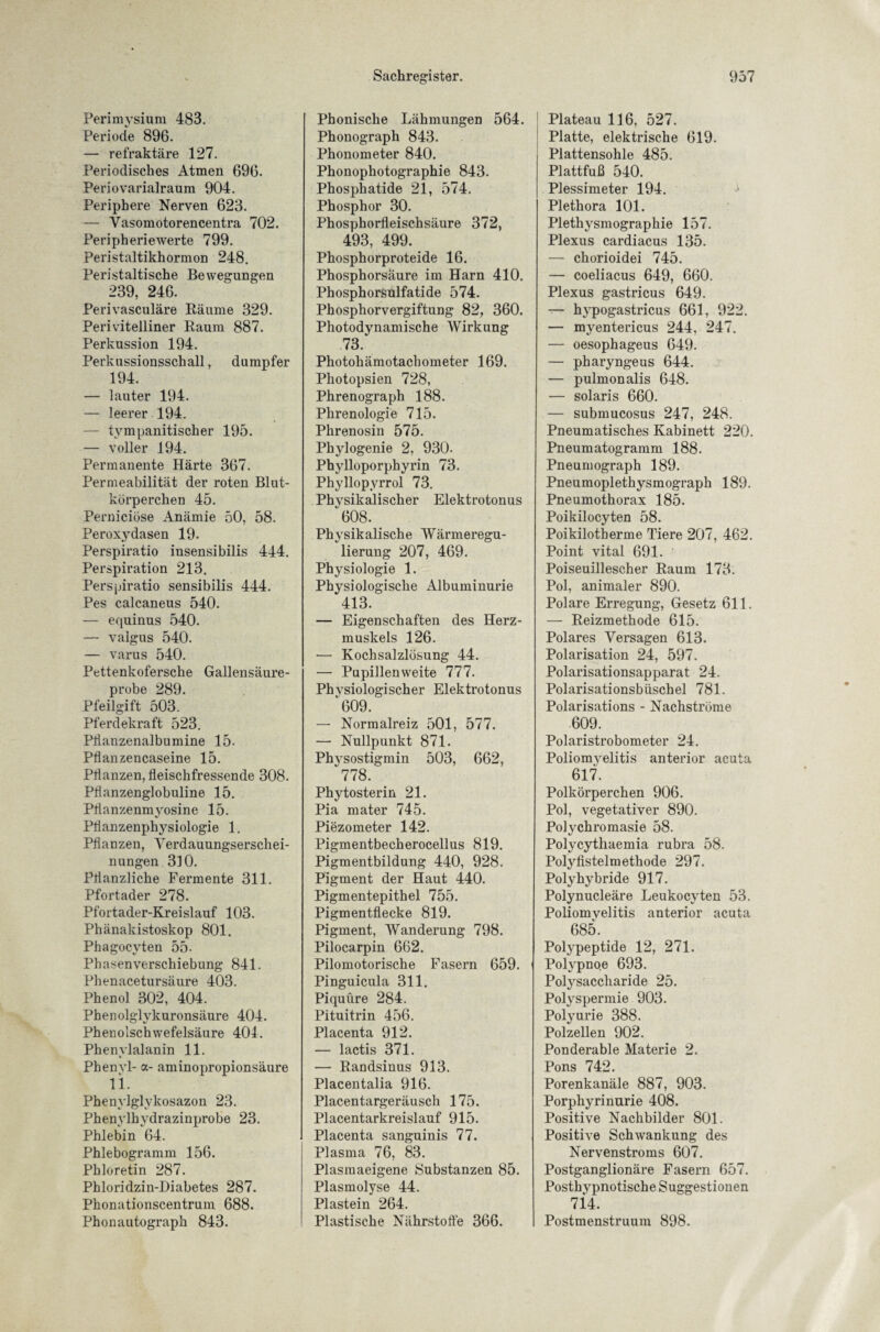 Perimysium 483. Periode 896. — refraktäre 127. Periodisches Atmen 696. Periovarialraum 904. Periphere Nerven 623. — Vasomotorencentra 702. Peripheriewerte 799. Peristaltikhormon 248. Peristaltische Bewegungen 239, 246. Perivasculäre Räume 329. Perivitelliner Raum 887. Perkussion 194. Perkussionsschall, dumpfer 194. — lauter 194. — leerer 194. — tympanitischer 195. — voller 194. Permanente Härte 367. Permeabilität der roten Blut¬ körperchen 45. Perniciöse Anämie 50, 58. Peroxydasen 19. Perspiratio insensibilis 444. Perspiration 213. Perspiratio sensibilis 444. Pes calcaneus 540. — equinus 540. — valgus 540. — varus 540. Pettenkofersche Gallensäure¬ probe 289. Pfeilgift 503. Pferdekraft 523. Pllanzenalbumine 15. Pflanzencaseine 15. Pflanzen, fleischfressende 308. Pflanzenglobuline 15. Pflanzenmyosine 15. Pflanzenphysiologie 1. Pflanzen, Verdauungserschei¬ nungen 310. Pflanzliche Fermente 311. Pfortader 278. Pfortader-Kreislauf 103. Phänakistoskop 801. Phagocvten 55- Phasenverschiebung 841. Phenacetursäure 403. Phenol 302, 404. Phenolglykuronsäure 404. Phenolschwefelsäure 404. Phenylalanin 11. Phenyl- a- aminopropionsäure 11. Phenylglvkosazon 23. Phenylhydrazinprobe 23. Phlebin 64. Phlebogramm 156. Phloretin 287. Phloridzin-Diabetes 287. Phonationscentrum 688. Phonautograph 843. Phonische Lähmungen 564. Phonograph 843. Phonometer 840. Phonophotographie 843. Phosphatide 21, 574. Phosphor 30. Phosphorfleischsäure 372, 493, 499. Phosphorproteide 16. Phosphorsäure im Harn 410. Phosphorsulfatide 574. Phosphorvergiftung 82, 360. Photodynamische Wirkung 73. Photohämotachometer 169. Photopsien 728, Phrenograph 188. Phrenologie 715. Phrenosin 575. Phylogenie 2, 930. Phylloporphyrin 73. Phyllopyrrol 73. Physikalischer Elektrotonus 608. Physikalische Wärmeregu¬ lierung 207, 469. Physiologie 1. Physiologische Albuminurie 413. — Eigenschaften des Herz¬ muskels 126. — Kochsalzlösung 44. — Pupillenweite 777. Phvsiologischer Elektrotonus 609. — Normalreiz 501, 577. — Nullpunkt 871. Physostigmin 503, 662, 778. Phytosterin 21. Pia mater 745. Piezometer 142. Pigmentbecherocellus 819. Pigmentbildung 440, 928. Pigment der Haut 440. Pigmentepithel 755. Pigmentflecke 819. Pigment, Wanderung 798. Pilocarpin 662. Pilomotorische Fasern 659. Pinguicula 311. Piquüre 284. Pituitrin 456. Placenta 912. — lactis 371. — Randsinus 913. Placentalia 916. Placentargeräusch 175. Placentarkreislauf 915. Placenta sanguinis 77. Plasma 76, 83. Plasmaeigene Substanzen 85. Plasmolyse 44. Plastein 264. Plastische Nährstoffe 366. Plateau 116, 527. Platte, elektrische 619. Plattensohle 485. Plattfuß 540. Plessimeter 194. Plethora 101. Plethysmographie 157. Plexus cardiacus 135. — chorioidei 745. — coeliacus 649, 660. Plexus gastricus 649. — hypogastricus 661, 922. — myentericus 244, 247. — oesophageus 649. — pharyngeus 644. — pulmonalis 648. — solaris 660. — submucosus 247, 248. Pneumatisches Kabinett 220. Pneumatogramm 188. Pneumograph 189. Pneumoplethysmograph 189. Pneumothorax 185. Poikilocyten 58. Poikilotherme Tiere 207, 462. Point vital 691. Poiseuillescher Raum 173. Pol, animaler 890. Polare Erregung, Gesetz 611. — Reizmethode 615. Polares Versagen 613. Polarisation 24, 597. Polarisationsapparat 24. Polarisationsbüschel 781. Polarisations - Nachstrome 609. Polaristrobometer 24. Poliomyelitis anterior acuta 617. Polkörperchen 906. Pol, vegetativer 890. Polychromasie 58. Polycythaemia rubra 58. Polyfistelmethode 297. Polyhybride 917. Polynucleäre Leukocyten 53. Poliomvelitis anterior acuta 685. Polypeptide 12, 271. Polypnoe 693. Polysaccharide 25. Polyspermie 903. Polyurie 388. Polzellen 902. Ponderable Materie 2. Pons 742. Porenkanäle 887, 903. Porphyrinurie 408. Positive Nachbilder 801. Positive Schwankung des Nervenstroms 607. Postganglionäre Fasern 657. Posthypnotische Suggestionen 714. Postmenstruum 898.