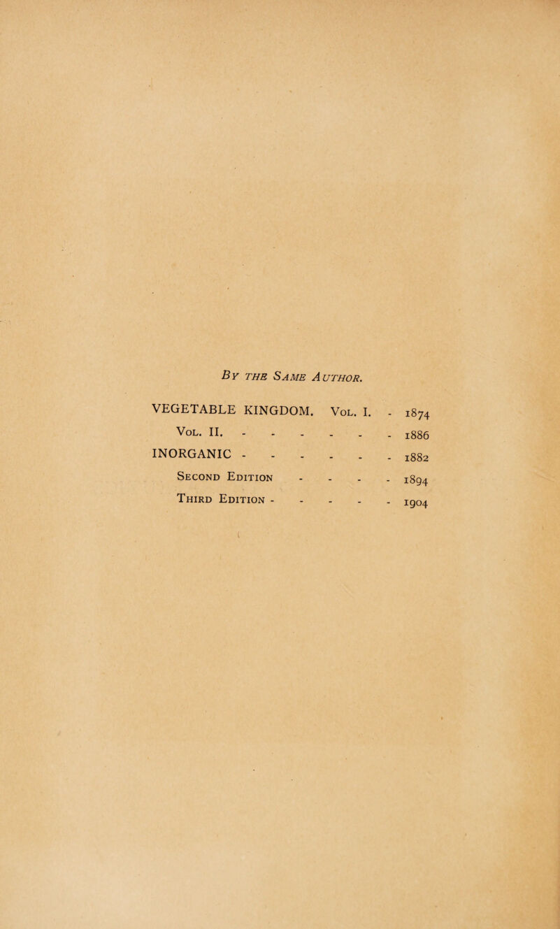 By the Same Author. VEGETABLE KINGDOM. Vol. I. Vol. II. INORGANIC. Second Edition Third Edition - - 1874 - 1886 - 1882 - 1894 - 1904